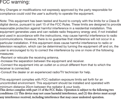FCC warning:Any Changes or modifications not expressly approved by the party responsible for compliance could void the user's authority to operate the equipment.Note: This equipment has been tested and found to comply with the limits for a Class B digital device, pursuant to part 15 of the FCC Rules. These limits are designed to provide reasonable protection against harmful interference in a residential installation. This equipment generates uses and can radiate radio frequency energy and, if not installed and used in accordance with the instructions, may cause harmful interference to radio communications. However, there is no guarantee that interference will not occur in a particular installation. If this equipment does cause harmful interference to radio or television reception, which can be determined by turning the equipment off and on, the user is encouraged to try to correct the interference by one or more of the following measures:-Reorient or relocate the receiving antenna.-Increase the separation between the equipment and receiver.-Connect the equipment into an outlet on a circuit different from that to which the receiver is connected.-Consult the dealer or an experienced radio/TV technician for help.This equipment complies with FCC radiation exposure limits set forth for an uncontrolled environment. This equipment should be installed and operated with minimum distance 20cm between the radiator &amp; your body.This device complies with part 15 of the FCC Rules. Operation is subject to the following two conditions: (1) This device may not cause harmful interference, and (2) this device must accept any interference received, including interference that may cause undesired operation.