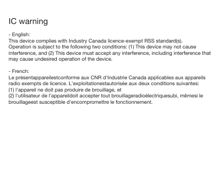 IC warning- English:This device complies with Industry Canada licence-exempt RSS standard(s).Operation is subject to the following two conditions: (1) This device may not cause interference, and (2) This device must accept any interference, including interference that may cause undesired operation of the device.- French:Le pr&eacute;sentappareilestconforme aux CNR d'Industrie Canada applicables aux appareils radio exempts de licence. L'exploitationestautoris&eacute;e aux deux conditions suivantes:(1) l'appareil ne doit pas produire de brouillage, et(2) l'utilisateur de l'appareildoit accepter tout brouillageradio&eacute;lectriquesubi, m&ecirc;mesi le brouillageest susceptible d'encompromettre le fonctionnement.