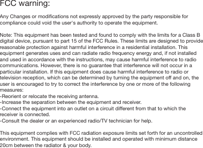 FCC warning:Any Changes or modifications not expressly approved by the party responsible for compliance could void the user's authority to operate the equipment. Note: This equipment has been tested and found to comply with the limits for a Class B digital device, pursuant to part 15 of the FCC Rules. These limits are designed to provide reasonable protection against harmful interference in a residential installation. This equipment generates uses and can radiate radio frequency energy and, if not installed and used in accordance with the instructions, may cause harmful interference to radio communications. However, there is no guarantee that interference will not occur in a particular installation. If this equipment does cause harmful interference to radio or television reception, which can be determined by turning the equipment off and on, the user is encouraged to try to correct the interference by one or more of the following measures:-Reorient or relocate the receiving antenna.-Increase the separation between the equipment and receiver.-Connect the equipment into an outlet on a circuit different from that to which the receiver is connected.-Consult the dealer or an experienced radio/TV technician for help. This equipment complies with FCC radiation exposure limits set forth for an uncontrolled environment. This equipment should be installed and operated with minimum distance 20cm between the radiator &amp; your body.