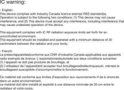 IC warning:- English:This device complies with Industry Canada licence-exempt RSS standard(s).Operation is subject to the following two conditions: (1) This device may not cause interference, and (2) This device must accept any interference, including interference that may cause undesired operation of the device.This equipment complies with IC RF radiation exposure limits set forth for an uncontrolled environment. This equipment should be installed and operated with a minimum distance of 20 centimeters between the radiator and your body.- French:Le pr&eacute;sentappareilestconforme aux CNR d'Industrie Canada applicables aux appareils radio exempts de licence. L'exploitationestautoris&eacute;e aux deux conditions suivantes:(1) l'appareil ne doit pas produire de brouillage, et(2) l'utilisateur de l'appareildoit accepter tout brouillageradio&eacute;lectriquesubi, m&ecirc;mesi le brouillageest susceptible d'encompromettre le fonctionnement.Ce mat&eacute;riel est conforme aux limites d'exposition aux rayonnements rf de ic &eacute;nonc&eacute;s dans un autre environnement. ce mat&eacute;riel doit &ecirc;tre install&eacute; et exploit&eacute; &agrave; une distance minimale de 20 cm entre le radiateur et votre corps.