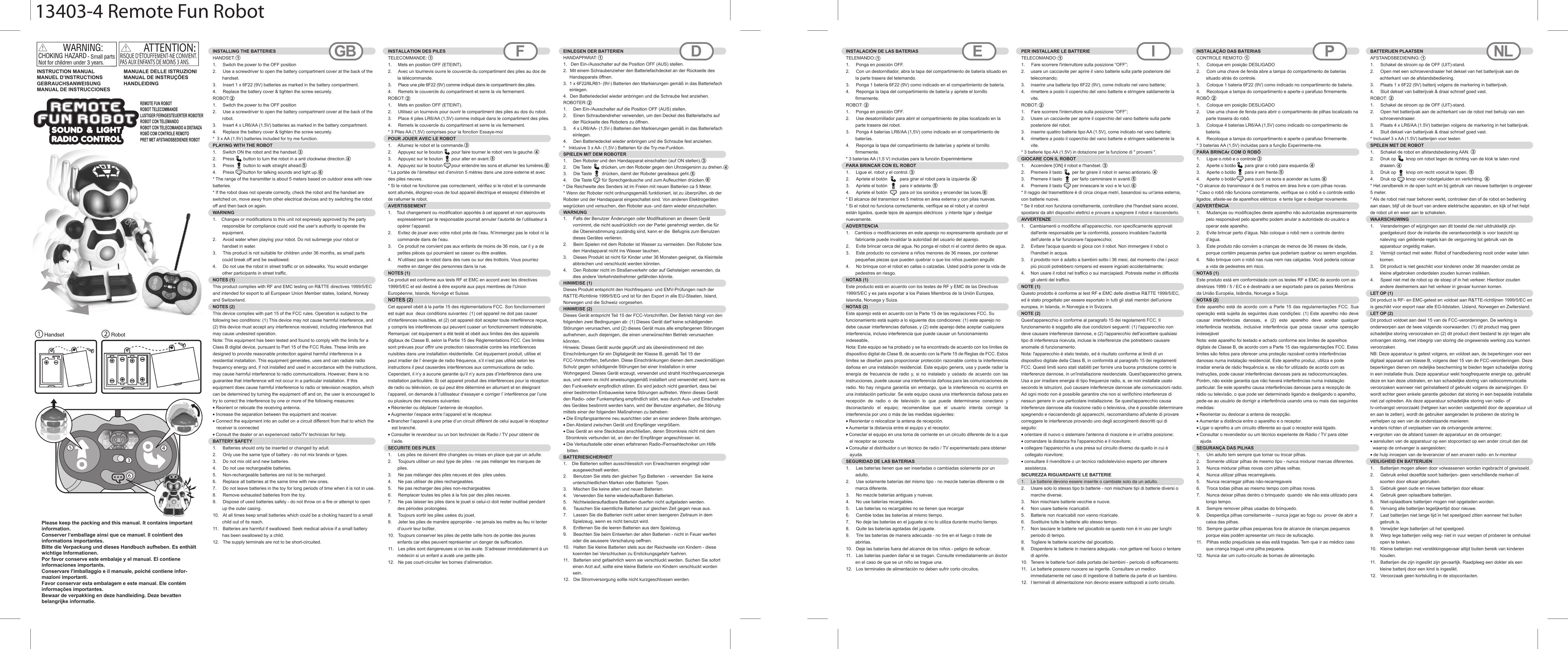 Handset RobotATTENTION:RISQUE D’ÉTOUFFEMENT-NE CONVIENT.PAS AUX ENFANTS DE MOINS 3 ANS.INSTRUCTION MANUALMANUEL D’INSTRUCTIONSGEBRAUCHSANWEISUNGMANUAL DE INSTRUCCIONESMANUALE DELLE ISTRUZIONIMANUAL DE INSTRUÇÕESHANDLEIDINGPlease keep the packing and this manual. It contains important information.  Conserver l’emballage ainsi que ce manuel. Il cointient des informations importantes.Bitte die Verpackung und dieses Handbuch aufheben. Es enthält wichtige Informationen.Por favor conserve este embalaje y el manual. El contiene informaciones importants.Conservare l&apos;imballaggio e il manuale, poiché contiene infor-mazioni importanti.  Favor conservar esta embalagem e este manual. Ele contém informações importantes.Bewaar de verpakking en deze handleiding. Deze bevatten belangrijke informatie.    INSTALLING THE BATTERIESHANDSET:1.     Switch the power to the OFF position2.  Use a screwdriver to open the battery compartment cover at the back of the handset.3.  Insert 1 x 6F22 (9V) batteries as marked in the battery compartment.4.  Replace the battery cover &amp; tighten the screw securely.ROBOT: 1.     Switch the power to the OFF position2.  Use a screwdriver to open the battery compartment cover at the back of the robot.3.  Insert 4 x LR6/AA (1.5V) batteries as marked in the battery compartment.4.  Replace the battery cover &amp; tighten the screw securely.*  3 x AA (1.5V) batteries included for try me function.PLAYING WITH THE ROBOT1.     Switch ON the robot and the handset.2.  Press     button to turn the robot in a anti clockwise direction.3.  Press     button to walk straight ahead.4.  Press     button for talking sounds and light up.* The range of the transmitter is about 5 meters based on outdoor area with new batteries.* If the robot does not operate correctly, check the robot and the handset areswitched on, move away from other electrical devices and try switching the robot off and then back on again. WARNING1.    Changes or modifications to this unit not expressly approved by the party responsible for compliance could void the user’s authority to operate the equipment.2.  Avoid water when playing your robot. Do not submerge your robot or handset in water.3.  This product is not suitable for children under 36 months, as small parts  could break off and be swallowed.4.  Do not use the robot in street traffic or on sidewalks. You would endanger other participants in street traffic.NOTES (1)This product complies with RF and EMC testing on R&amp;TTE directives 1999/5/EC and intended for export to all European Union Member states, Iceland, Norway and Switzerland.NOTES (2)This device complies with part 15 of the FCC rules. Operation is subject to the following two conditions: (1) This device may not cause harmful interference, and (2) this device must accept any interference received, including interference that may cause undesired operation.Note: This equipment has been tested and found to comply with the limits for a Class B digital device, pursuant to Part 15 of the FCC Rules. These limits are designed to provide reasonable protection against harmful interference in a residential installation. This equipment generates, uses and can radiate radio frequency energy and, if not installed and used in accordance with the instructions, may cause harmful interference to radio communications. However, there is no guarantee that interference will not occur in a particular installation. If this equipment does cause harmful interference to radio or television reception, which can be determined by turning the equipment off and on, the user is encouraged to try to correct the interference by one or more of the following measures:• Reorient or relocate the receiving antenna.• Increase the separation between the equipment and receiver.• Connect the equipment into an outlet on a circuit different from that to which the   receiver is connected• Consult the dealer or an experienced radio/TV technician for help.BATTERY SAFETY1.     Batteries should only be inserted or changed by adult.2.  Only use the same type of battery - do not mix brands or types.3.  Do not mix old and new batteries.4.  Do not use rechargeable batteries.5.  Non-rechargeable batteries are not to be recharged.6.  Replace all batteries at the same time with new ones.7.  Do not leave batteries in the toy for long periods of time when it is not in use.8.  Remove exhausted batteries from the toy.9.  Dispose of used batteries safely - do not throw on a fire or attempt to open  up the outer casing.10.  At all times keep small batteries which could be a choking hazard to a small child out of its reach.11.  Batteries are harmful if swallowed. Seek medical advice if a small battery   has been swallowed by a child.12.  The supply terminals are not to be short-circuited. INSTALLATION DES PILES TELECOMMANDE:1.     Mets en position OFF (ETEINT).2.  Avec un tournevis ouvre le couvercle du compartiment des piles au dos de la télécommande.3.  Place une pile 6F22 (9V) comme indiqué dans le compartiment des piles.4.  Remets le couvercle du compartiment et serre la vis fermement.ROBOT:  1.     Mets en position OFF (ETEINT).2.  Utilisez un tournevis pour ouvrir le compartiment des piles au dos du robot.3.  Place 4 piles LR6/AA (1,5V) comme indiqué dans le compartiment des piles.4.  Remets le couvercle du compartiment et serre la vis fermement.* 3 Piles AA (1,5V) comprises pour la fonction Essaye-moiPOUR JOUER AVEC LE ROBOT  1.     Allumez le robot et la commande.2.  Appuyez sur le bouton       pour faire tourner le robot vers la gauche.3.  Appuyez sur le bouton       pour aller en avant.4.  Appuyez sur le bouton       pour entendre les sons et allumer les lumières.* La portée de l’émetteur est d’environ 5 mètres dans une zone externe et avec des piles neuves.* Si le robot ne fonctionne pas correctement, vérifiez si le robot et la commande sont allumés, éloignez-vous de tout appareil électrique et essayez d’éteindre et de rallumer le robot.AVERTISSEMENT  1.    Tout changement ou modification apportés à cet appareil et non approuvés expressément par le responsable pourrait annuler l’autorité de l’utilisateur à opérer l’appareil.2.  Evitez de jouer avec votre robot près de l’eau. N’immergez pas le robot ni la commande dans de l’eau.3.  Ce produit ne convient pas aux enfants de moins de 36 mois, car il y a de petites pièces qui pourraient se casser ou être avalées.4.  N’utilisez pas le robot dans des rues ou sur des trottoirs. Vous pourriez mettre en danger des personnes dans la rue.NOTES (1) Ce produit est conforme aux tests RF et EMC en accord avec les directives 1999/5/EC et est destiné à être exporté aux pays membres de l’Union Européenne, Islande, Norvège et Suisse.NOTES (2)Cet appareil obéit à la partie 15 des règlementations FCC. Son fonctionnement est sujet aux  deux conditions suivantes: (1) cet appareil ne doit pas causer d’interférences nuisibles, et (2) cet appareil doit acepter toute interférence reçue, y compris les interférences qui peuvent cuaser un fonctionnement indésirable.Remarque: cet équipement a été testé et obéit aux limites des des appareils digitaux de Classe B, selon la Partie 15 des Règlementations FCC. Ces limites sont prévues pour offrir une protection raisonnable contre les interférences nuisibles dans une installation résidentielle. Cet équipement produit, utilise et peut irradier de l’ énergie de radio fréquence, s’il n’est pas utilisé selon les instructions il peut causerdes interférences aux communications de radio. Cependant, il n’y a aucune garantie qu’il n’y aura pas d’interférence dans une installation particulière. Si cet appareil produit des interférences pour la réception de radio ou télévision, ce qui peut être déterminé en allumant et en éteignant l’appareil, on demande à l’utilisateur d’essayer e corriger l’ interférence par l’une ou plusieurs des mesures suivantes:• Réorienter ou déplacer l’antenne de réception.• Augmenter l’espace entre l’appareil et le récepteur.• Brancher l’appareil à une prise d’un circuit différent de celui auquel le récepteur   est branché.• Consulter le revendeur ou un bon technicien de Radio / TV pour obtenir de   l’aide.SECURITE DES PILES  1.     Les piles ne doivent être changées ou mises en place que par un adulte.2.  Toujours utiliser un seul type de piles - ne pas mélanger les marques de piles.3.  Ne pas mélanger des piles neuves et des  piles usées.4.  Ne pas utiliser de piles rechargeables.5.  Ne pas recharger des piles non-rechargeables6.  Remplacer toutes les piles à la fois par des piles neuves.7.  Ne pas laisser les piles dans le jouet si celui-ci doit rester inutilisé pendant des périodes prolongées.8.  Toujours sortir les piles usées du jouet.9.  Jeter les piles de manière appropriée - ne jamais les mettre au feu ni tenter d’ouvrir leur boîtier.10.  Toujours conserver les piles de petite taille hors de portée des jeunes enfants car elles peuvent représenter un danger de suffocation.11.  Les piles sont dangereuses si on les avale. S’adresser immédiatement à un médecin si un enfant a avalé une petite pile.12.  Ne pas court-circuiter les bornes d’alimentation.GB F DEINLEGEN DER BATTERIEN HANDAPPARAT:  1.   Den Ein-/Ausschalter auf die Position OFF (AUS) stellen.  2.  Mit einem Schraubenzieher den Batteriefachdeckel an der Rückseite des     Handapparats öffnen. 3.  1 x 6F22/6LR61- (9V-) Batterien den Markierungen gemäß in das Batteriefach     einlegen. 4.  Den Batteriedeckel wieder anbringen und die Schraube fest anziehen. ROBOTER:  1.     Den Ein-/Ausschalter auf die Position OFF (AUS) stellen. 2.  Einen Schraubendreher verwenden, um den Deckel des Batteriefachs auf der Rückseite des Roboters zu öffnen.3.  4 x LR6/AA- (1,5V-) Batterien den Markierungen gemäß in das Batteriefach einlegen. 4.  Den Batteriedeckel wieder anbringen und die Schraube fest anziehen. *   Inklusive 3 x AA- (1,5V-) Batterien für die Try-me-Funktion.SPIELEN MIT DEM ROBOTER1.     Den Roboter und den Handapparat einschalten (auf ON stellen).2.  Die Taste        drücken, um den Roboter gegen den Uhrzeigersinn zu drehen.3.  Die Taste        drücken, damit der Roboter geradeaus geht.4.  Die Taste        für Sprechgeräusche und zum Aufleuchten drücken.* Die Reichweite des Senders ist im Freien mit neuen Batterien ca 5 Meter.* Wenn der Roboter nicht ordnungsgemäß funktioniert, ist zu überprüfen, ob der Roboter und der Handapparat eingeschaltet sind. Von anderen Elektrogeräten wegrücken und versuchen, den Roboter aus- und dann wieder einzuschalten.WARNUNG  1.     Falls der Benutzer Änderungen oder Modifikationen an diesem Gerät vornimmt, die nicht ausdrücklich von der Partei genehmigt werden, die für die Übereinstimmung zuständig sind, kann er die  Befugnis zum Benutzen dieses Gerätes verlieren. 2.  Beim Spielen mit dem Roboter ist Wasser zu vermeiden. Den Roboter bzw. den Handapparat nicht ins Wasser tauchen.3.  Dieses Produkt ist nicht für Kinder unter 36 Monaten geeignet, da Kleinteile abbrechen und verschluckt werden könnten. 4.  Den Roboter nicht im Straßenverkehr oder auf Gehsteigen verwenden, da dies andere Verkehrsteilnehmer gefährden könnte.HINWEISE (1) Dieses Produkt entspricht den Hochfrequenz- und EMV-Prüfungen nach der R&amp;TTE-Richtlinie 1999/5/EG und ist für den Export in alle EU-Staaten, Island, Norwegen und die Schweiz vorgesehen.  HINWEISE (2) Dieses Gerät entspricht Teil 15 der FCC-Vorschriften. Der Betrieb hängt von den folgenden zwei Bedingungen ab: (1) Dieses Gerät darf keine schädigenden Störungen verursachen, und (2) dieses Gerät muss alle empfangenen Störungen aufnehmen, auch diejenigen, die einen unerwünschten Betrieb verursachen könnten. Hinweis: Dieses Gerät wurde geprüft und als übereinstimmend mit den Einschränkungen für ein Digitalgerät der Klasse B, gemäß Teil 15 der FCC-Vorschriften, befunden. Diese Einschränkungen dienen dem zweckmäßigen Schutz gegen schädigende Störungen bei einer Installation in einer Wohngegend. Dieses Gerät erzeugt, verwendet und strahlt Hochfrequenzenergie aus, und wenn es nicht anweisungsgemäß installiert und verwendet wird, kann es den Funkverkehr empfindlich stören. Es wird jedoch nicht garantiert, dass bei einer bestimmten Einbauweise keine Störungen auftreten. Wenn dieses Gerät den Radio- oder Funkempfang empfindlich stört, was durch Aus- und Einschalten des Gerätes bestimmt werden kann, wird der Benutzer angehalten, die Störung mittels einer der folgenden Maßnahmen zu beheben:• Die Empfangsantenne neu ausrichten oder an einer anderen Stelle anbringen.• Den Abstand zwischen Gerät und Empfänger vergrößern. • Das Gerät an eine Steckdose anschließen, deren Stromkreis nicht mit dem  Stromkreis verbunden ist, an den der Empfänger angeschlossen ist. • Die Verkaufsstelle oder einen erfahrenen Radio-/Fernsehtechniker um Hilfe   bitten. BATTERIESICHERHEIT  1.    Die Batterien sollten ausschliesslich von Erwachsenen eingelegt oder ausgewechselt werden.2.  Benutzen Sie stets den gleichen Typ Batterien  - verwenden  Sie keine unterschiedlichen Marken oder Batterien  Typen.3.  Mischen Sie keine alten und neuen Batterien.4.  Verwenden Sie keine wiederaufladbaren Batterien.5.  Nichtwiederaufladbare Batterien duerfen nicht aufgeladen werden.6.  Tauschen Sie saemtliche Batterien zur gleichen Zeit gegen neue aus.7.  Lassen Sie die Batterien nicht ueber einen laengeren Zeitraum in dem Spielzeug, wenn es nicht benutzt wird.8.  Entfernen Sie die leeren Batterien aus dem Spielzeug.9.  Beachten Sie beim Entwerten der alten Batterien - nicht in Feuer werfen oder die aeussere Verschalung oeffnen.10.  Halten Sie kleine Batterien stets aus der Reichweite von Kindern - diese koennten bei Verschlucken zu Erstickungsgefahr fuehren.11.  Batterien sind gefaehrlich wenn sie verschluckt werden. Suchen Sie sofort einen Arzt auf, sollte eine kleine Batterie von Kindern verschluckt worden sein.12.  Die Stromversorgung sollte nicht kurzgeschlossen werden.INSTALACIÓN DE LAS BATERIASTELEMANDO:1.     Ponga en posición OFF.2.  Con un destornillador, abra la tapa del compartimiento de batería situado en la parte trasera del telemando.3.  Ponga 1 batería 6F22 (9V) como indicado en el compartimiento de batería.4.  Reponga la tapa del compartimiento de batería y apriete el tornillo firmemente.ROBOT:  1.     Ponga en posición OFF.2.  Use desatornillador para abrir el compartimiento de pilas localizado en la parte trasera del robot.3.  Ponga 4 baterías LR6/AA (1,5V) como indicado en el compartimiento de baterías.4.  Reponga la tapa del compartimiento de baterías y apriete el tornillo firmemente.* 3 baterías AA (1,5 V) incluidas para la función ExperiméntemePARA BRINCAR CON EL ROBOT1.     Ligue el. robot y el control.2.  Apriete el botón  para girar el robot para la izquierda .3.  Apriete el botón  para ir adelante.4.  Apriete el botón  para oír los sonidos y encender las luces.* El alcance del transmisor es 5 metros en área externa y con pilas nuevas.* Si el robot no funciona correctamente, verifique se el robot y el control están ligados, quede lejos de aparejos eléctricos  y intente ligar y desligar nuevamente.ADVERTENCIA  1.    Cambios o modificaciones en este aparejo no expresamente aprobado por el fabricante puede invalidar la autoridad del usuario del aparejo.2.  Evite brincar cerca del agua. No ponga el robot ni el control dentro de agua.3.  Este producto no conviene a niños menores de 36 meses, por contener pequeñas piezas que pueden quebrar o que los niños pueden engullir.4.  No brinque con el robot en callas o calzadas. Usted podría poner la vida de pedestres en riesgo.NOTAS (1)Este producto está en acuerdo con los testes de RF y EMC de las Directivas 1999/5/EC y es para exportar a los Paises Miembros de la Unión Europea, Islandia, Noruega y Suiza.NOTAS (2)Este aparejo está en acuerdo con la Parte 15 de las regulaciones FCC. Su funcionamiento está sujeto a lo siguiente dos condiciones: (1) este aparejo no debe causar interferencias dañosas, y (2) este aparejo debe aceptar cualquiera interferencia, incluso interferencia que puede causar un funcionamiento indeseable,    Nota: Este equipo se ha probado y se ha encontrado de acuerdo con los límites de dispositivo digital de Clase B, de acuerdo con la Parte 15 de Reglas de FCC. Estos límites se diseñan para proporcionar protección razonable contra la interferencia dañosa en una instalación residencial. Este equipo genera, usa y puede radiar la energía de frecuencia de radio y,  si  no  instalado  y  usóado  de  acuerdo  con  las instrucciones, puede causar una interferencia dañosa para las comunicaciones de radio. No hay ninguna garantía sin embargo, que la interferencia no ocurrirá en una instalación particular. Se este equipo causa una interferencia dañosa para en recepción  de  radio  o  de  televisión  lo  que  puede  determinarse  conectano  y dsconactando  el  equipo;  recomendáse  que  el  usuario  intenta  corregir  la interferencia por uno o más de las medidas siguientes:  • Reorientar o relocalizar la antena de recepción.  • Aumentar la distancia entre el equipo y el receptor.  • Conectar el equipo en una toma de corriente en un circuito diferente de lo a que   el receptor se conecta  • Consultar el distribuidor o un técnico de radio / TV experimentado para obtener    ayuda.  SEGURIDAD DE LAS BATERIAS  1.     Las baterías tienen que ser insertadas o cambiadas solamente por un adulto.2.  Use solamente baterías del mismo tipo - no mezcle baterías diferente o de marca diferente.3.  No mezcle baterías antiguas y nuevas.4.  No use baterías recargables.5.  Las baterías no recargables no se tienen que recargar6.  Cambie todas las baterías al mismo tiempo.7.  No deje las baterías en el juguete si no lo utiliza durante mucho tiempo.8.  Quite las baterías agotadas del juguete.9.  Tire las baterías de manera adecuada - no tire en el fuego o trate de abrirlas.10.  Deje las baterías fuera del alcance de los niños - peligro de sofocar.11.  Las baterías pueden dañar si se tragan. Consulte inmediatamente un doctor en el caso de que se un niño se trague una.12.  Los terminales de alimentación no deben sufrir corto circuitos.PER INSTALLARE LE BATTERIE  TELECOMANDO:1.     Fare scorrere l&apos;interruttore sulla posizione “OFF”;2.  usare un cacciavite per aprire il vano batterie sulla parte posteriore del telecomando;3.  inserire una batteria tipo 6F22 (9V), come indicato nel vano batterie;4.  rimettere a posto il coperchio del vano batterie e stringere saldamente la vite.ROBOT:  1.     Fare scorrere l&apos;interruttore sulla posizione “OFF”;2.  Usare un cacciavite per aprire il coperchio del vano batterie sulla parte posteriore del robot.3.  inserire quattro batterie tipo AA (1.5V), come indicato nel vano batterie;4.  rimettere a posto il coperchio del vano batterie e stringere saldamente la vite.* 3 batterie tipo AA (1.5V) in dotazione per la funzione di &quot; provami &quot;.GIOCARE CON IL ROBOT1.     Accendere [ON] il robot e l&apos;handset.2.  Premere il tasto        per far girare il robot in senso antiorario.3.  Premere il tasto        per farlo camminare in avanti.4.  Premere il tasto        per innescare le voci e le luci.* Il raggio del trasmettitore è di circa cinque metri, basandosi su un&apos;area esterna, con batterie nuove.* Se il robot non funziona correttamente, controllare che l&apos;handset siano accesi, spostarsi da altri dispositivi elettrici e provare a spegnere il robot e riaccenderlo.AVVERTENZE   1.    Cambiamenti o modifiche all&apos;apparecchio, non specificamente approvati dall&apos;ente responsabile per la conformità, possono invalidare l&apos;autorità dell&apos;utente a far funzionare l&apos;apparecchio; 2.  Evitare l&apos;acqua quando si gioca con il robot. Non immergere il robot o l&apos;handset in acqua.3.  il prodotto non è adatto a bambini sotto i 36 mesi, dal momento che i pezzi più piccoli potrebbero rompersi ed essere ingoiati accidentalmente; 4.  Non usare il robot nel traffico o sui marciapiedi. Potreste metter in difficoltà gli utenti del traffico.NOTE (1)Questo prodotto è conforme ai test RF e EMC delle direttive R&amp;TTE 1999/5/EC, ed è stato progettato per essere esportato in tutti gli stati membri dell&apos;unione europea, in Islanda, in Norvegia e in Svizzera.NOTE (2)Quest&apos;apparecchio è conforme al paragrafo 15 dei regolamenti FCC. Il funzionamento è soggetto alle due condizioni seguenti: (1) l&apos;apparecchio non deve causare interferenze dannose, e (2) l&apos;apparecchio dell&apos;accettare qualsiasi tipo di interferenza ricevuta, incluse le interferenze che potrebbero causare anomalie di funzionamento.Nota: l&apos;apparecchio è stato testato, ed è risultato conforme ai limiti di un dispositivo digitale della Class B, in conformità al paragrafo 15 dei regolamenti FCC. Questi limiti sono stati stabiliti per fornire una buona protezione contro le interferenze dannose, in un&apos;installazione residenziale. Quest&apos;apparecchio genera, Usa e por irradiare energia di tipo frequenze radio, e, se non installate usato secondo le istruzioni, può causare interferenze dannose alle comunicazioni radio. Ad ogni modo non è possibile garantire che non si verifichino interferenze di nessun genere in una particolare installazione. Se quest&apos;apparecchio causa interferenze dannose alla ricezione radio o televisiva, che è possibile determinare spegnendo e riaccendendo gli apparecchi, raccomandiamo all&apos;utente di provare correggere le interferenze provando uno degli accorgimenti descritti qui di seguito:• orientare di nuovo o sistemare l&apos;antenna di ricezione e in un&apos;altra posizione; • comandare la distanza fra l&apos;apparecchio e il ricevitore; • collegare l&apos;apparecchio a una presa sul circuito diverso da quello in cui è   collegato ricevitore; • consultare il rivenditore o un tecnico radiotelevisivo esperto per ottenere   assistenza.SICUREZZA RIGUARDANTE LE BATTERIE   1.  Le batterie devono essere inserite o cambiate solo da un adulto.2.  Usare solo lo stesso tipo bi batterie - non mischiare tipi di batterie diversi o marche diverse.3.  Non mischiare batterie vecchie e nuove.4.  Non usare batterie ricaricabili.5.  Batterie non ricaricabili non vanno ricaricate.6.  Sostituire tutte le batterie allo stesso tempo.7.  Non lasciare le batterie nel giocattolo se questo non è in uso per lunghi periodo di tempo.8.  Togliere le batterie scariche dal giocattolo.9.  Disperdere le batterie in maniera adeguata - non gettare nel fuoco o tentare di aprirle.10.  Tenere le batterie fuori dalla portata dei bambini - pericolo di soffocamento.11.  Le batterie possono nuocere se ingerite. Consultare un medico immediatamente nel caso di ingestione di batterie da parte di un bambino.12.  I terminali di alimentazione non devono essere sottoposti a corto circuito.E I PINSTALAÇÃO DAS BATERIAS  CONTROLE REMOTO:1.  Coloque em posição DESLIGADO2.  Com uma chave de fenda abre a tampa do compartimento de baterias situado atrás do controle.3.  Coloque 1 bateria 6F22 (9V) como indicado no compartimento de bateria.4.  Recoloque a tampa do compartimento e aperte o parafuso firmemente.ROBÔ:1.  Coloque em posição DESLIGADO2.  Use uma chave de fenda para abrir o compartimento de pilhas localizado na parte traseira do robô.3.  Coloque 4 baterias LR6/AA (1,5V) como indicado no compartimento de bateria.4.  Recoloque a tampa do compartimento e aperte o parafuso firmemente.* 3 baterias AA (1,5V) incluidas para a função Experimente-me. PARA BRINCAr COM O ROBÔ1.  Ligue o.robô e o controle2.  Aperte o botão       para girar o robô para esquerda.3.  Aperte o botão       para ir em frente.4.  Aperte o botão       para ouvir os sons e acender as luzes.* O alcance do transmissor é de 5 metros em área livre e com pilhas novas.* Caso o robô não funciona corretamente, verifique se o robô e o controle estão ligados, afaste-se de aparelhos elétricos  e tente ligar e desligar novamente.ADVERTÊNCIA 1.  Mudanças ou modificações deste aparelho não autorizadas expressamente pelo responsável pelo aparelho podem anular a autoridade do usuário a operar este aparelho.2.  Evite brincar perto d’água. Não coloque o robô nem o controle dentro d’água.3.  Este produto não convém a crianças de menos de 36 meses de idade, porque contém pequenas partes que poderiam quebrar ou serem engolidas.4.  Não brinque com o robô nas ruas nem nas calçadas. Você poderia colocar a vida de pedestres em risco.NOTAS (1)Este produto está em conformidade com os testes RF e EMC de acordo com as diretrizes 1999 / 5 / EC e é destinado a ser exportado para os países Membros da União Européia, Islândia, Noruega e Suiça.NOTAS (2)Este aparelho  está  de acordo com  a  Parte  15 das regulamentações  FCC.  Sua operação está sujeita ás seguintes duas condições: (1) Este aparelho não deve causar  interferências  danosas,  e  (2)  este  aparelho  deve  aceitar  qualquer interferência  recebida,  inclusive  interferência  que  possa  causar  uma  operação indesejávelNota: este aparelho foi testado e achado conforme aos limites de aparelhos digitais de Classe B, de acordo com a Parte 15 das regulamentações FCC. Estes limites são feitos para oferecer uma proteção razoável contra interferências danosas numa instalação residencial. Este aparelho produz, utiliza e pode irradiar eneria de rádio frequência e, se não for utilizado de acordo com as instruções, pode causar interferências danosas para as radiocomunicações. Porém, não existe garantia que não haverá interferências numa instalação particular. Se este aparelho causa interferências danosas para a recepção de rádio ou televisão, o que pode ser determinado ligando e desligando o aparelho, pede-se ao usuário de dorrigir a interferência usando uma ou mais das seguintes medidas:• Reorientar ou deslocar a antena de recepção.• Aumentar a distância entre o aparelho e o receptor.• Ligar o aprelho a um circuito diferente ao qual o receptor está ligado.• Consultar o revendedor ou um técnico experiente de Rádio / TV para obter   ajuda.SEGURANÇA DAS PILHAS 1.  Um adulto tem sempre que tomar ou trocar pilhas.2.  Somente utilizar pilhas de mesmo tipo - nunca mixturar marcas diferentes.3.  Nunca mixturar pilhas novas com pilhas velhas.4.  Nunca utilizar pilhas recarregáveis.5.  Nunca recarregar pilhas não-recarregaveis6.  Troca todas pilhas ao mesmo tempo com pilhas novas.7.  Nunca deixar pilhas dentro o brinquedo  quando  ele não esta utilizado para longo tempo.8.  Sempre remover pilhas usadas do brinquedo.9.  Desperdiça pilhas correitamente – nunca jogar ao fogo ou  prover de abrir a caixa das pilhas.10.  Sempre guardar pilhas pequenas fora de alcance de crianças pequenos porque elas podêm apresentar um risco de sufocação.11.  Pilhas estão prejudiciais se elas estã tragadas. Tem que ir ao médico caso que criança traguei uma pilha pequena.12.  Nunca dar um curto-circuito ás bornas de alimentação.NLBATTERIJEN PLAATSEN  AFSTANDSBEDIENING:1.  Schakel de stroom op de OFF (UIT)-stand.2.  Open met een schroevendraaier het deksel van het batterijvak aan de achterkant van de afstandsbediening.3.  Plaats 1 x 6F22 (9V) batterij volgens de markering in batterijvak.4.  Sluit deksel van batterijvak &amp; draai schroef goed vast.ROBOT: 1.  Schakel de stroom op de OFF (UIT)-stand.2.  Open het batterijvak aan de achterkant van de robot met behulp van een schroevendraaier.3.  Plaats 4 x LR6/AA (1.5V) batterijen volgens de markering in het batterijvak.4.  Sluit deksel van batterijvak &amp; draai schroef goed vast.* Inclusief 3 x AA (1.5V) batterijen voor testen SPELEN MET DE ROBOT 1.  Schakel de robot en afstandsbediening AAN.2.  Druk op        knop om robot tegen de richting van de klok te laten rond draaien.3.  Druk op        knop om recht vooruit te lopen.4.  Druk op        knop voor robotgeluiden en verlichting.* Het zendbereik in de open lucht en bij gebruik van nieuwe batterijen is ongeveer 5 meter.* Als de robot niet naar behoren werkt, controleer dan of de robot en bediening aan staan, blijf uit de buurt van andere elektrische apparaten, en kijk of het helpt de robot uit en weer aan te schakelen.WAARSCHUWING 1.  Veranderingen of wijzigingen aan dit toestel die niet uitdrukkelijk zijn goedgekeurd door de instantie die verantwoordelijk is voor toezicht op naleving van geldende regels kan de vergunning tot gebruik van de apparatuur ongeldig maken.2.  Vermijd contact met water. Robot of handbediening nooit onder water laten komen.3.  Dit product is niet geschikt voor kinderen onder 36 maanden omdat ze kleine afgebroken onderdelen zouden kunnen inslikken.4.  Speel niet met de robot op de stoep of in het verkeer. Hierdoor zouden andere deelnemers aan het verkeer in gevaar kunnen komen.LET OP (1) Dit product is RF- en EMC-getest en voldoet aan R&amp;TTE-richtlijnen 1999/5/EC en is geschikt voor export naar alle EG-lidstaten, IJsland, Norwegen en Zwitersland.LET OP (2) Dit product voldoet aan deel 15 van de FCC-verordeningen. De werking is onderworpen aan de twee volgende voorwaarden: (1) dit product mag geen schadelijke storing veroorzaken en (2) dit product dient bestand te zijn tegen alle ontvangen storing, met inbegrip van storing die ongewenste werking zou kunnen veroorzaken.NB: Deze apparatuur is getest volgens, en voldoet aan, de beperkingen voor een digitaal apparaat van klasse B, volgens deel 15 van de FCC-verordeningen. Deze beperkingen dienen om redelijke bescherming te bieden tegen schadelijke storing in een installatie thuis. Deze apparatuur wekt hoogfrequente energie op, gebruikt deze en kan deze uitstralen, en kan schadelijke storing van radiocommunicatie veroorzaken wanneer niet geïnstalleerd of gebruikt volgens de aanwijzingen. Er wordt echter geen enkele garantie geboden dat storing in een bepaalde installatie niet zal optreden. Als deze apparatuur schadelijke storing van radio- of tv-ontvangst veroorzaakt (hetgeen kan worden vastgesteld door de apparatuur uit en aan te zetten), wordt de gebruiker aangeraden te proberen de storing te verhelpen op een van de onderstaande manieren: • anders richten of verplaatsen van de ontvangende antenne; • vergroten van de afstand tussen de apparatuur en de ontvanger;• aansluiten van de apparatuur op een stopcontact op een ander circuit dan dat  waarop de ontvanger is aangesloten;• de hulp inroepen van de leverancier of een ervaren radio- en tv-monteurVEILIGHEID EN BATTERIJEN 1.  Batterijen mogen alleen door volwassenen worden ingebracht of gewisseld. 2.  Gebruik enkel dezelfde soort batterijen- geen verschillende merken of soorten door elkaar gebruiken. 3.  Gebruik geen oude en nieuwe batterijen door elkaar. 4.  Gebruik geen oplaadbare batterijen.5.  Niet-oplaadbare batterijen mogen niet opgeladen worden.6.  Vervang alle batterijen tegelijkertijd door nieuwe. 7.  Laat batterijen niet lange tijd in het speelgoed zitten wanneer het buiten gebruik is. 8.  Verwijder lege batterijen uit het speelgoed. 9.  Werp lege batterijen veilig weg- niet in vuur werpen of proberen te omhulsel open te breken.10.  Kleine batterijen met verstikkingsgevaar altijd buiten bereik van kinderen houden. 11.  Batterijen die zijn ingeslikt zijn gevaarlijk. Raadpleeg een dokter als een kleine batterij door een kind is ingeslikt.12.  Veroorzaak geen kortsluiting in de stopcontacten. REMOTE FUN ROBOTROBOT TELECOMMANDELUSTIGER FERNGESTEUERTER ROBOTERROBOT CON TELEMANDOROBOT CON TELECOMANDO A DISTANZAROBÔ COM CONTROLE REMOTOPRET MET AFSTANDSBEDIENDE ROBOT13403-4 Remote Fun Robot