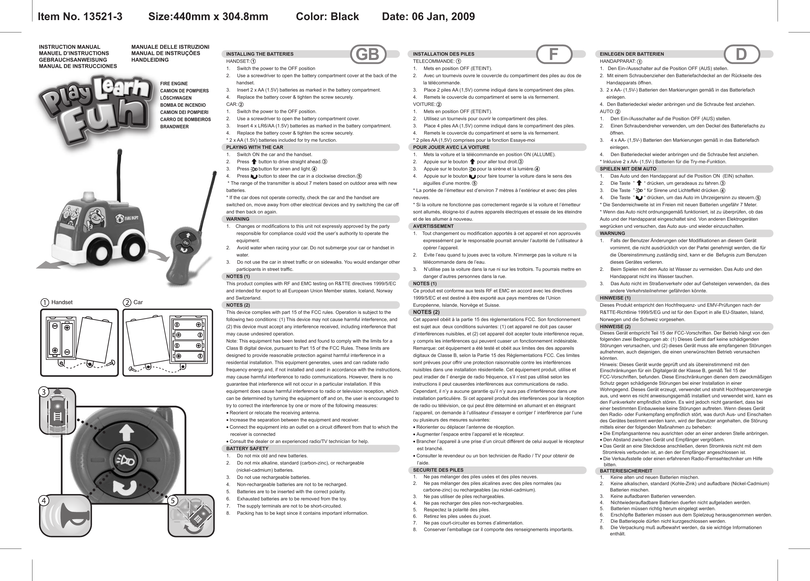 Handset CarINSTRUCTION MANUALMANUEL D’INSTRUCTIONSGEBRAUCHSANWEISUNGMANUAL DE INSTRUCCIONESMANUALE DELLE ISTRUZIONIMANUAL DE INSTRUÇÕESHANDLEIDINGINSTALLING THE BATTERIESHANDSET:1.     Switch the power to the OFF position2.  Use a screwdriver to open the battery compartment cover at the back of the handset.3.  Insert 2 x AA (1.5V) batteries as marked in the battery compartment.4.  Replace the battery cover &amp; tighten the screw securely.CAR: 1.     Switch the power to the OFF position.2.  Use a screwdriver to open the battery compartment cover.3.  Insert 4 x LR6/AA (1.5V) batteries as marked in the battery compartment.4.  Replace the battery cover &amp; tighten the screw securely.* 2 x AA (1.5V) batteries included for try me function.PLAYING WITH THE CAR1.     Switch ON the car and the handset.2.  Press       button to drive straight ahead.3.  Press       button for siren and light.4.  Press       button to steer the car in a clockwise direction. * The range of the transmitter is about 7 meters based on outdoor area with new batteries.* If the car does not operate correctly, check the car and the handset are   switched on, move away from other electrical devices and try switching the car off and then back on again.WARNING1.    Changes or modifications to this unit not expressly approved by the party responsible for compliance could void the user’s authority to operate the equipment.2.  Avoid water when racing your car. Do not submerge your car or handset in water.3.  Do not use the car in street traffic or on sidewalks. You would endanger other participants in street traffic.NOTES (1)This product complies with RF and EMC testing on R&amp;TTE directives 1999/5/EC and intended for export to all European Union Member states, Iceland, Norway and Switzerland.NOTES (2)This device complies with part 15 of the FCC rules. Operation is subject to the following two conditions: (1) This device may not cause harmful interference, and (2) this device must accept any interference received, including interference that may cause undesired operation.Note: This equipment has been tested and found to comply with the limits for a Class B digital device, pursuant to Part 15 of the FCC Rules. These limits are designed to provide reasonable protection against harmful interference in a residential installation. This equipment generates, uses and can radiate radio frequency energy and, if not installed and used in accordance with the instructions, may cause harmful interference to radio communications. However, there is no guarantee that interference will not occur in a particular installation. If this equipment does cause harmful interference to radio or television reception, which can be determined by turning the equipment off and on, the user is encouraged to try to correct the interference by one or more of the following measures:• Reorient or relocate the receiving antenna.• Increase the separation between the equipment and receiver.• Connect the equipment into an outlet on a circuit different from that to which the   receiver is connected• Consult the dealer or an experienced radio/TV technician for help.BATTERY SAFETY1.     Do not mix old and new batteries.2.  Do not mix alkaline, standard (carbon-zinc), or rechargeable (nickel-cadmium) batteries.3.  Do not use rechargeable batteries.4.  Non-rechargeable batteries are not to be recharged.5.  Batteries are to be inserted with the correct polarity.6.  Exhausted batteries are to be removed from the toy.7.  The supply terminals are not to be short-circuited.8.  Packing has to be kept since it contains important information. INSTALLATION DES PILES TELECOMMANDE:1.     Mets en position OFF (ETEINT).2.  Avec un tournevis ouvre le couvercle du compartiment des piles au dos de la télécommande.3.  Place 2 piles AA (1,5V) comme indiqué dans le compartiment des piles.4.  Remets le couvercle du compartiment et serre la vis fermement.VOITURE:  1.     Mets en position OFF (ETEINT).2.  Utilisez un tournevis pour ouvrir le compartiment des piles.3.  Place 4 piles AA (1,5V) comme indiqué dans le compartiment des piles.4.  Remets le couvercle du compartiment et serre la vis fermement.* 2 piles AA (1,5V) comprises pour la fonction Essaye-moiPOUR JOUER AVEC LA VOITURE  1.     Mets la voiture et la télécommande en position ON (ALLUME).2.  Appuie sur le bouton       pour aller tout droit.3.  Appuie sur le bouton       pour la sirène et la lumière.4.  Appuie sur le bouton       pour faire tourner la voiture dans le sens des aiguilles d’une montre.* La portée de l’émetteur est d’environ 7 mètres à l’extérieur et avec des piles neuves.* Si la voiture ne fonctionne pas correctement regarde si la voiture et l’émetteur sont allumés, éloigne-toi d`autres appareils électriques et essaie de les éteindre et de les allumer à nouveau.AVERTISSEMENT  1.    Tout changement ou modification apportés à cet appareil et non approuvés expressément par le responsable pourrait annuler l’autorité de l’utilisateur à opérer l’appareil.2.  Evite l’eau quand tu joues avec ta voiture. N’immerge pas la voiture ni la télécommande dans de l’eau.3.  N’utilise pas la voiture dans la rue ni sur les trottoirs. Tu pourrais mettre en danger d’autres personnes dans la rue.NOTES (1) Ce produit est conforme aux tests RF et EMC en accord avec les directives 1999/5/EC et est destiné à être exporté aux pays membres de l’Union Européenne, Islande, Norvège et Suisse.NOTES (2)Cet appareil obéit à la partie 15 des règlementations FCC. Son fonctionnement est sujet aux  deux conditions suivantes: (1) cet appareil ne doit pas causer d’interférences nuisibles, et (2) cet appareil doit acepter toute interférence reçue, y compris les interférences qui peuvent cuaser un fonctionnement indésirable.Remarque: cet équipement a été testé et obéit aux limites des des appareils digitaux de Classe B, selon la Partie 15 des Règlementations FCC. Ces limites sont prévues pour offrir une protection raisonnable contre les interférences nuisibles dans une installation résidentielle. Cet équipement produit, utilise et peut irradier de l’ énergie de radio fréquence, s’il n’est pas utilisé selon les instructions il peut causerdes interférences aux communications de radio. Cependant, il n’y a aucune garantie qu’il n’y aura pas d’interférence dans une installation particulière. Si cet appareil produit des interférences pour la réception de radio ou télévision, ce qui peut être déterminé en allumant et en éteignant l’appareil, on demande à l’utilisateur d’essayer e corriger l’ interférence par l’une ou plusieurs des mesures suivantes:• Réorienter ou déplacer l’antenne de réception.• Augmenter l’espace entre l’appareil et le récepteur.• Brancher l’appareil à une prise d’un circuit différent de celui auquel le récepteur   est branché.• Consulter le revendeur ou un bon technicien de Radio / TV pour obtenir de   l’aide.SECURITE DES PILES  1.     Ne pas mélanger des piles usées et des piles neuves.2.  Ne pas mélanger des piles alcalines avec des piles normales (au carbone-zinc) ou rechargeables (au nickel-cadmium).3.  Ne pas utiliser de piles rechargeables.4.  Ne pas recharger des piles non-rechargeables.5.  Respectez la polarité des piles.6.  Retirez les piles usées du jouet.7.  Ne pas court-circuiter es bornes d’alimentation.8.  Conserver l’emballage car il comporte des renseignements importants.GB F DEINLEGEN DER BATTERIEN HANDAPPARAT:  1.   Den Ein-/Ausschalter auf die Position OFF (AUS) stellen.  2.  Mit einem Schraubenzieher den Batteriefachdeckel an der Rückseite des     Handapparats öffnen. 3.  2 x AA- (1,5V-) Batterien den Markierungen gemäß in das Batteriefach     einlegen. 4.  Den Batteriedeckel wieder anbringen und die Schraube fest anziehen. AUTO:  1.     Den Ein-/Ausschalter auf die Position OFF (AUS) stellen. 2.  Einen Schraubendreher verwenden, um den Deckel des Batteriefachs zu öffnen.3.  4 x AA- (1,5V-) Batterien den Markierungen gemäß in das Batteriefach einlegen. 4.  Den Batteriedeckel wieder anbringen und die Schraube fest anziehen. * Inklusive 2 x AA- (1,5V-) Batterien für die Try-me-Funktion.SPIELEN MIT DEM AUTO  1.     Das Auto und den Handapparat auf die Position ON  (EIN) schalten.2.  Die Taste  ”       “ drücken, um geradeaus zu fahren.3.  Die Taste  ”       “ für Sirene und Lichteffekt drücken.4.  Die Taste  ”       “ drücken, um das Auto im Uhrzeigersinn zu steuern.* Die Senderreichweite ist im Freien mit neuen Batterien ungefähr 7 Meter. * Wenn das Auto nicht ordnungsgemäß funktioniert, ist zu überprüfen, ob das Auto und der Handapparat eingeschaltet sind. Von anderen Elektrogeräten wegrücken und versuchen, das Auto aus- und wieder einzuschalten. WARNUNG  1.     Falls der Benutzer Änderungen oder Modifikationen an diesem Gerät vornimmt, die nicht ausdrücklich von der Partei genehmigt werden, die für die Übereinstimmung zuständig sind, kann er die  Befugnis zum Benutzen dieses Gerätes verlieren. 2.  Beim Spielen mit dem Auto ist Wasser zu vermeiden. Das Auto und den Handapparat nicht ins Wasser tauchen. 3.  Das Auto nicht im Straßenverkehr oder auf Gehsteigen verwenden, da dies andere Verkehrsteilnehmer gefährden könnte.HINWEISE (1) Dieses Produkt entspricht den Hochfrequenz- und EMV-Prüfungen nach der R&amp;TTE-Richtlinie 1999/5/EG und ist für den Export in alle EU-Staaten, Island, Norwegen und die Schweiz vorgesehen.  HINWEISE (2) Dieses Gerät entspricht Teil 15 der FCC-Vorschriften. Der Betrieb hängt von den folgenden zwei Bedingungen ab: (1) Dieses Gerät darf keine schädigenden Störungen verursachen, und (2) dieses Gerät muss alle empfangenen Störungen aufnehmen, auch diejenigen, die einen unerwünschten Betrieb verursachen könnten. Hinweis: Dieses Gerät wurde geprüft und als übereinstimmend mit den Einschränkungen für ein Digitalgerät der Klasse B, gemäß Teil 15 der FCC-Vorschriften, befunden. Diese Einschränkungen dienen dem zweckmäßigen Schutz gegen schädigende Störungen bei einer Installation in einer Wohngegend. Dieses Gerät erzeugt, verwendet und strahlt Hochfrequenzenergie aus, und wenn es nicht anweisungsgemäß installiert und verwendet wird, kann es den Funkverkehr empfindlich stören. Es wird jedoch nicht garantiert, dass bei einer bestimmten Einbauweise keine Störungen auftreten. Wenn dieses Gerät den Radio- oder Funkempfang empfindlich stört, was durch Aus- und Einschalten des Gerätes bestimmt werden kann, wird der Benutzer angehalten, die Störung mittels einer der folgenden Maßnahmen zu beheben:• Die Empfangsantenne neu ausrichten oder an einer anderen Stelle anbringen.• Den Abstand zwischen Gerät und Empfänger vergrößern. • Das Gerät an eine Steckdose anschließen, deren Stromkreis nicht mit dem  Stromkreis verbunden ist, an den der Empfänger angeschlossen ist. • Die Verkaufsstelle oder einen erfahrenen Radio-/Fernsehtechniker um Hilfe   bitten. BATTERIESICHERHEIT  1.     Keine alten und neuen Batterien mischen.2.  Keine alkalischen, standard (Kohle-Zink) und aufladbare (Nickel-Cadmium) Batterien mischen.3.  Keine aufladbaren Batterien verwenden.4.  Nichtwiederaufladbare Batterien duerfen nicht aufgeladen werden.5.  Batterien müssen richtig herum eingelegt werden.6.  Erschöpfte Batterien müssen aus dem Spielzeug herausgenommen werden.7.  Die Batteriepole dürfen nicht kurzgeschlossen werden.8.  Die Verpackung muß aufbewahrt werden, da sie wichtige Informationen enthält.  FIRE ENGINECAMION DE POMPIERSLÖSCHWAGENBOMBA DE INCENDIOCAMION DEI POMPIERICARRO DE BOMBEIROSBRANDWEERItem No. 13521-3    Size:440mm x 304.8mm    Color: Black   Date: 06 Jan, 2009