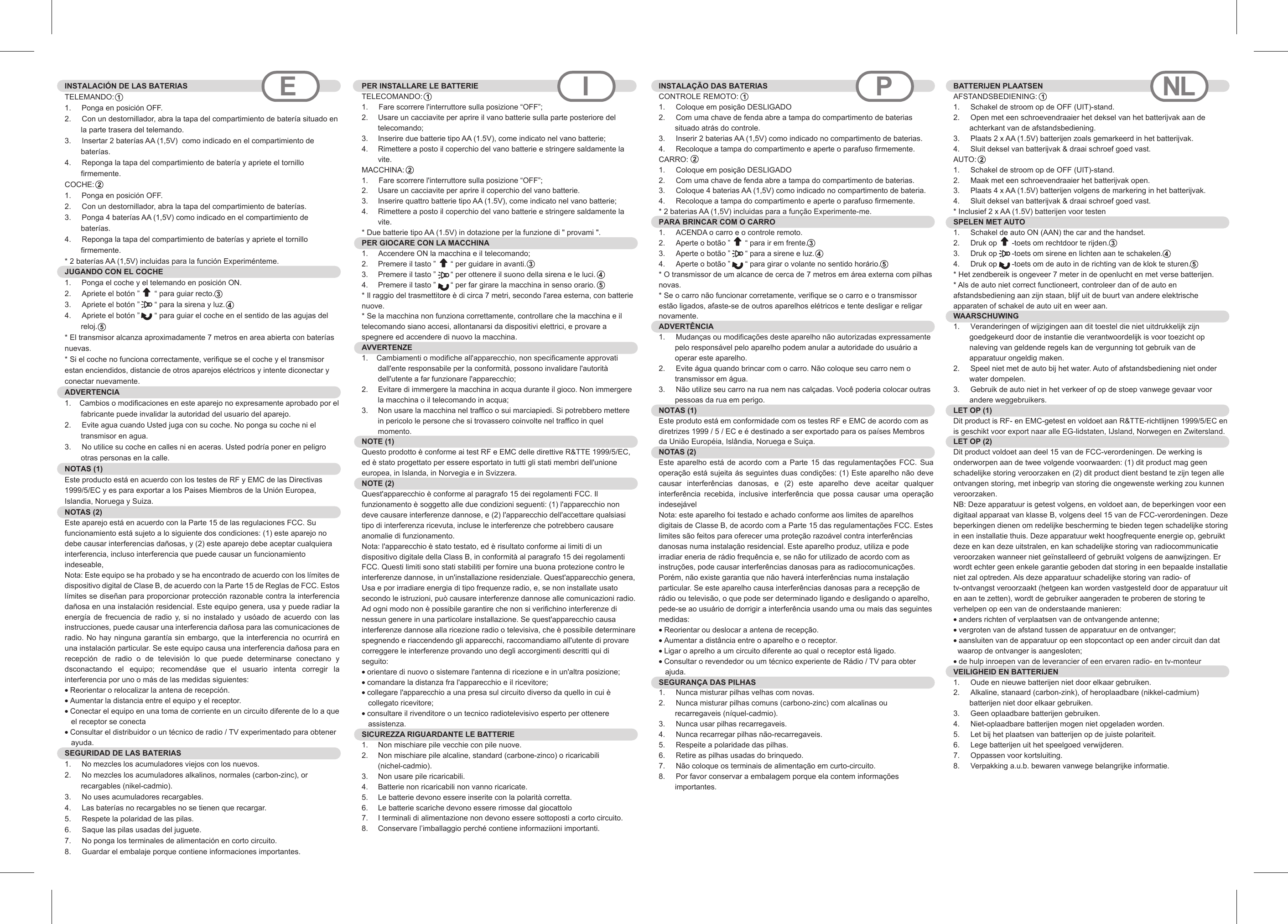 INSTALACIÓN DE LAS BATERIASTELEMANDO:1.     Ponga en posición OFF.2.  Con un destornillador, abra la tapa del compartimiento de batería situado en la parte trasera del telemando.3.  Insertar 2 baterías AA (1,5V)  como indicado en el compartimiento de baterías.4.  Reponga la tapa del compartimiento de batería y apriete el tornillo firmemente.COCHE:  1.     Ponga en posición OFF.2.  Con un destornillador, abra la tapa del compartimiento de baterías.3.  Ponga 4 baterías AA (1,5V) como indicado en el compartimiento de baterías.4.  Reponga la tapa del compartimiento de baterías y apriete el tornillo firmemente.* 2 baterías AA (1,5V) incluidas para la función Experiménteme. JUGANDO CON EL COCHE 1.     Ponga el coche y el telemando en posición ON.2.  Apriete el botón ”       “ para guiar recto.3.  Apriete el botón ”       “ para la sirena y luz.4.  Apriete el botón ”       “ para guiar el coche en el sentido de las agujas del reloj.* El transmisor alcanza aproximadamente 7 metros en area abierta con baterías nuevas.* Si el coche no funciona correctamente, verifique se el coche y el transmisor estan enciendidos, distancie de otros aparejos eléctricos y intente diconectar y conectar nuevamente.ADVERTENCIA  1.    Cambios o modificaciones en este aparejo no expresamente aprobado por el fabricante puede invalidar la autoridad del usuario del aparejo.2.  Evite agua cuando Usted juga con su coche. No ponga su coche ni el transmisor en agua.3.  No utilice su coche en calles ni en aceras. Usted podría poner en peligro otras personas en la calle.NOTAS (1)Este producto está en acuerdo con los testes de RF y EMC de las Directivas 1999/5/EC y es para exportar a los Paises Miembros de la Unión Europea, Islandia, Noruega y Suiza.NOTAS (2)Este aparejo está en acuerdo con la Parte 15 de las regulaciones FCC. Su funcionamiento está sujeto a lo siguiente dos condiciones: (1) este aparejo no debe causar interferencias dañosas, y (2) este aparejo debe aceptar cualquiera interferencia, incluso interferencia que puede causar un funcionamiento indeseable,    Nota: Este equipo se ha probado y se ha encontrado de acuerdo con los límites de dispositivo digital de Clase B, de acuerdo con la Parte 15 de Reglas de FCC. Estos límites se diseñan para proporcionar protección razonable contra la interferencia dañosa en una instalación residencial. Este equipo genera, usa y puede radiar la energía  de  frecuencia  de  radio  y, si no instalado  y  usóado  de  acuerdo  con  las instrucciones, puede causar una interferencia dañosa para las comunicaciones de radio. No hay ninguna garantía sin embargo, que la interferencia no ocurrirá en una instalación particular. Se este equipo causa una interferencia dañosa para en recepción  de  radio  o  de  televisión  lo  que  puede  determinarse  conectano  y dsconactando  el  equipo;  recomendáse  que  el  usuario  intenta  corregir  la interferencia por uno o más de las medidas siguientes:  • Reorientar o relocalizar la antena de recepción.  • Aumentar la distancia entre el equipo y el receptor.  • Conectar el equipo en una toma de corriente en un circuito diferente de lo a que   el receptor se conecta  • Consultar el distribuidor o un técnico de radio / TV experimentado para obtener    ayuda.  SEGURIDAD DE LAS BATERIAS  1.     No mezcles los acumuladores viejos con los nuevos.2.  No mezcles los acumuladores alkalinos, normales (carbon-zinc), or recargables (nikel-cadmio).3.  No uses acumuladores recargables.4.  Las baterías no recargables no se tienen que recargar.5.  Respete la polaridad de las pilas.6.  Saque las pilas usadas del juguete.7.  No ponga los terminales de alimentación en corto circuito.8.  Guardar el embalaje porque contiene informaciones importantes.PER INSTALLARE LE BATTERIE  TELECOMANDO:1.     Fare scorrere l&apos;interruttore sulla posizione “OFF”;2.  Usare un cacciavite per aprire il vano batterie sulla parte posteriore del telecomando;3.  Inserire due batterie tipo AA (1.5V), come indicato nel vano batterie;4.  Rimettere a posto il coperchio del vano batterie e stringere saldamente la vite.MACCHINA:  1.     Fare scorrere l&apos;interruttore sulla posizione “OFF”;2.  Usare un cacciavite per aprire il coperchio del vano batterie.3.  Inserire quattro batterie tipo AA (1.5V), come indicato nel vano batterie;4.  Rimettere a posto il coperchio del vano batterie e stringere saldamente la vite.* Due batterie tipo AA (1.5V) in dotazione per la funzione di &quot; provami &quot;. PER GIOCARE CON LA MACCHINA  1.     Accendere ON la macchina e il telecomando;2.  Premere il tasto ”       “ per guidare in avanti.3.  Premere il tasto ”       “ per ottenere il suono della sirena e le luci.4.  Premere il tasto ”       “ per far girare la macchina in senso orario.* Il raggio del trasmettitore è di circa 7 metri, secondo l&apos;area esterna, con batterie nuove.* Se la macchina non funziona correttamente, controllare che la macchina e il telecomando siano accesi, allontanarsi da dispositivi elettrici, e provare a spegnere ed accendere di nuovo la macchina.AVVERTENZE   1.    Cambiamenti o modifiche all&apos;apparecchio, non specificamente approvati dall&apos;ente responsabile per la conformità, possono invalidare l&apos;autorità dell&apos;utente a far funzionare l&apos;apparecchio; 2.  Evitare di immergere la macchina in acqua durante il gioco. Non immergere la macchina o il telecomando in acqua;3.  Non usare la macchina nel traffico o sui marciapiedi. Si potrebbero mettere in pericolo le persone che si trovassero coinvolte nel traffico in quel momento.NOTE (1)Questo prodotto è conforme ai test RF e EMC delle direttive R&amp;TTE 1999/5/EC, ed è stato progettato per essere esportato in tutti gli stati membri dell&apos;unione europea, in Islanda, in Norvegia e in Svizzera.NOTE (2)Quest&apos;apparecchio è conforme al paragrafo 15 dei regolamenti FCC. Il funzionamento è soggetto alle due condizioni seguenti: (1) l&apos;apparecchio non deve causare interferenze dannose, e (2) l&apos;apparecchio dell&apos;accettare qualsiasi tipo di interferenza ricevuta, incluse le interferenze che potrebbero causare anomalie di funzionamento.Nota: l&apos;apparecchio è stato testato, ed è risultato conforme ai limiti di un dispositivo digitale della Class B, in conformità al paragrafo 15 dei regolamenti FCC. Questi limiti sono stati stabiliti per fornire una buona protezione contro le interferenze dannose, in un&apos;installazione residenziale. Quest&apos;apparecchio genera, Usa e por irradiare energia di tipo frequenze radio, e, se non installate usato secondo le istruzioni, può causare interferenze dannose alle comunicazioni radio. Ad ogni modo non è possibile garantire che non si verifichino interferenze di nessun genere in una particolare installazione. Se quest&apos;apparecchio causa interferenze dannose alla ricezione radio o televisiva, che è possibile determinare spegnendo e riaccendendo gli apparecchi, raccomandiamo all&apos;utente di provare correggere le interferenze provando uno degli accorgimenti descritti qui di seguito:• orientare di nuovo o sistemare l&apos;antenna di ricezione e in un&apos;altra posizione; • comandare la distanza fra l&apos;apparecchio e il ricevitore; • collegare l&apos;apparecchio a una presa sul circuito diverso da quello in cui è   collegato ricevitore; • consultare il rivenditore o un tecnico radiotelevisivo esperto per ottenere   assistenza.SICUREZZA RIGUARDANTE LE BATTERIE   1.  Non mischiare pile vecchie con pile nuove.2.  Non mischiare pile alcaline, standard (carbone-zinco) o ricaricabili (nichel-cadmio).3.  Non usare pile ricaricabili.4.  Batterie non ricaricabili non vanno ricaricate.5.  Le batterie devono essere inserite con la polarità corretta.6.  Le batterie scariche devono essere rimosse dal giocattolo7.  I terminali di alimentazione non devono essere sottoposti a corto circuito.8.  Conservare l’imballaggio perché contiene informaziioni importanti.E I PINSTALAÇÃO DAS BATERIAS  CONTROLE REMOTO:1.  Coloque em posição DESLIGADO2.  Com uma chave de fenda abre a tampa do compartimento de baterias situado atrás do controle.3.  Inserir 2 baterias AA (1,5V) como indicado no compartimento de baterias.4.  Recoloque a tampa do compartimento e aperte o parafuso firmemente.CARRO:1.  Coloque em posição DESLIGADO2.  Com uma chave de fenda abre a tampa do compartimento de baterias.3.  Coloque 4 baterias AA (1,5V) como indicado no compartimento de bateria.4.  Recoloque a tampa do compartimento e aperte o parafuso firmemente.* 2 baterias AA (1,5V) incluidas para a função Experimente-me.PARA BRINCAR COM O CARRO  1.  ACENDA o carro e o controle remoto.2.  Aperte o botão ”       “ para ir em frente.3.  Aperte o botão ”       “ para a sirene e luz.4.  Aperte o botão ”       “ para girar o volante no sentido horário.* O transmissor de um alcance de cerca de 7 metros em área externa com pilhas novas.* Se o carro não funcionar corretamente, verifique se o carro e o transmissor estão ligados, afaste-se de outros aparelhos elétricos e tente desligar e religar novamente.ADVERTÊNCIA 1.  Mudanças ou modificações deste aparelho não autorizadas expressamente pelo responsável pelo aparelho podem anular a autoridade do usuário a operar este aparelho.2.  Evite água quando brincar com o carro. Não coloque seu carro nem o transmissor em água.3.  Não utilize seu carro na rua nem nas calçadas. Você poderia colocar outras pessoas da rua em perigo.NOTAS (1)Este produto está em conformidade com os testes RF e EMC de acordo com as diretrizes 1999 / 5 / EC e é destinado a ser exportado para os países Membros da União Européia, Islândia, Noruega e Suiça.NOTAS (2)Este aparelho está  de  acordo  com a Parte  15  das  regulamentações  FCC. Sua operação está sujeita ás seguintes duas condições: (1) Este aparelho não deve causar  interferências  danosas,  e  (2)  este  aparelho  deve  aceitar  qualquer interferência  recebida,  inclusive  interferência  que  possa  causar  uma  operação indesejávelNota: este aparelho foi testado e achado conforme aos limites de aparelhos digitais de Classe B, de acordo com a Parte 15 das regulamentações FCC. Estes limites são feitos para oferecer uma proteção razoável contra interferências danosas numa instalação residencial. Este aparelho produz, utiliza e pode irradiar eneria de rádio frequência e, se não for utilizado de acordo com as instruções, pode causar interferências danosas para as radiocomunicações. Porém, não existe garantia que não haverá interferências numa instalação particular. Se este aparelho causa interferências danosas para a recepção de rádio ou televisão, o que pode ser determinado ligando e desligando o aparelho, pede-se ao usuário de dorrigir a interferência usando uma ou mais das seguintes medidas:• Reorientar ou deslocar a antena de recepção.• Aumentar a distância entre o aparelho e o receptor.• Ligar o aprelho a um circuito diferente ao qual o receptor está ligado.• Consultar o revendedor ou um técnico experiente de Rádio / TV para obter   ajuda.SEGURANÇA DAS PILHAS 1.  Nunca misturar pilhas velhas com novas.2.  Nunca misturar pilhas comuns (carbono-zinc) com alcalinas ou recarregaveis (níquel-cadmio).3.  Nunca usar pilhas recarregaveis.4.  Nunca recarregar pilhas não-recarregaveis.5.  Respeite a polaridade das pilhas.6.  Retire as pilhas usadas do brinquedo.7.  Não coloque os terminais de alimentação em curto-circuito.8.  Por favor conservar a embalagem porque ela contem informações importantes.NLBATTERIJEN PLAATSEN  AFSTANDSBEDIENING:1.  Schakel de stroom op de OFF (UIT)-stand.2.  Open met een schroevendraaier het deksel van het batterijvak aan de achterkant van de afstandsbediening.3.  Plaats 2 x AA (1.5V) batterijen zoals gemarkeerd in het batterijvak.4.  Sluit deksel van batterijvak &amp; draai schroef goed vast.AUTO: 1.  Schakel de stroom op de OFF (UIT)-stand.2.  Maak met een schroevendraaier het batterijvak open.3.  Plaats 4 x AA (1.5V) batterijen volgens de markering in het batterijvak.4.  Sluit deksel van batterijvak &amp; draai schroef goed vast.* Inclusief 2 x AA (1.5V) batterijen voor testen SPELEN MET AUTO 1.  Schakel de auto ON (AAN) the car and the handset.2.  Druk op       -toets om rechtdoor te rijden.3.  Druk op       -toets om sirene en lichten aan te schakelen.4.  Druk op       -toets om de auto in de richting van de klok te sturen.* Het zendbereik is ongeveer 7 meter in de openlucht en met verse batterijen. * Als de auto niet correct functioneert, controleer dan of de auto en afstandsbediening aan zijn staan, blijf uit de buurt van andere elektrische apparaten of schakel de auto uit en weer aan.WAARSCHUWING 1.  Veranderingen of wijzigingen aan dit toestel die niet uitdrukkelijk zijn goedgekeurd door de instantie die verantwoordelijk is voor toezicht op naleving van geldende regels kan de vergunning tot gebruik van de apparatuur ongeldig maken.2.  Speel niet met de auto bij het water. Auto of afstandsbediening niet onder water dompelen.3.  Gebruik de auto niet in het verkeer of op de stoep vanwege gevaar voor andere weggebruikers. LET OP (1) Dit product is RF- en EMC-getest en voldoet aan R&amp;TTE-richtlijnen 1999/5/EC en is geschikt voor export naar alle EG-lidstaten, IJsland, Norwegen en Zwitersland.LET OP (2) Dit product voldoet aan deel 15 van de FCC-verordeningen. De werking is onderworpen aan de twee volgende voorwaarden: (1) dit product mag geen schadelijke storing veroorzaken en (2) dit product dient bestand te zijn tegen alle ontvangen storing, met inbegrip van storing die ongewenste werking zou kunnen veroorzaken.NB: Deze apparatuur is getest volgens, en voldoet aan, de beperkingen voor een digitaal apparaat van klasse B, volgens deel 15 van de FCC-verordeningen. Deze beperkingen dienen om redelijke bescherming te bieden tegen schadelijke storing in een installatie thuis. Deze apparatuur wekt hoogfrequente energie op, gebruikt deze en kan deze uitstralen, en kan schadelijke storing van radiocommunicatie veroorzaken wanneer niet geïnstalleerd of gebruikt volgens de aanwijzingen. Er wordt echter geen enkele garantie geboden dat storing in een bepaalde installatie niet zal optreden. Als deze apparatuur schadelijke storing van radio- of tv-ontvangst veroorzaakt (hetgeen kan worden vastgesteld door de apparatuur uit en aan te zetten), wordt de gebruiker aangeraden te proberen de storing te verhelpen op een van de onderstaande manieren: • anders richten of verplaatsen van de ontvangende antenne; • vergroten van de afstand tussen de apparatuur en de ontvanger;• aansluiten van de apparatuur op een stopcontact op een ander circuit dan dat  waarop de ontvanger is aangesloten;• de hulp inroepen van de leverancier of een ervaren radio- en tv-monteurVEILIGHEID EN BATTERIJEN 1.  Oude en nieuwe batterijen niet door elkaar gebruiken.2.  Alkaline, stanaard (carbon-zink), of heroplaadbare (nikkel-cadmium) batterijen niet door elkaar gebruiken.3.  Geen oplaadbare batterijen gebruiken.4.  Niet-oplaadbare batterijen mogen niet opgeladen worden.5.  Let bij het plaatsen van batterijen op de juiste polariteit.6.  Lege batterijen uit het speelgoed verwijderen.7.  Oppassen voor kortsluiting.8.  Verpakking a.u.b. bewaren vanwege belangrijke informatie.