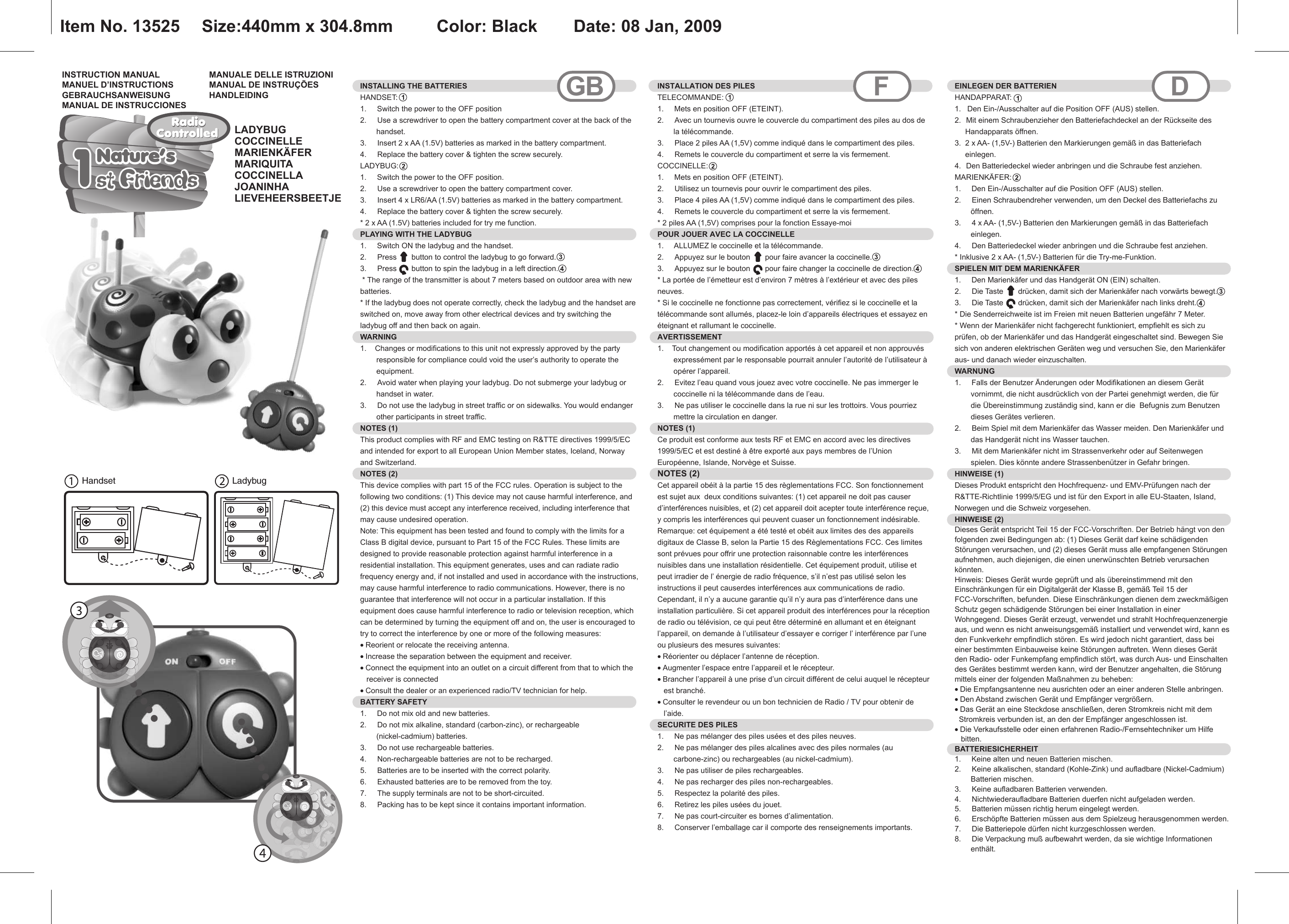 Handset LadybugINSTRUCTION MANUALMANUEL D’INSTRUCTIONSGEBRAUCHSANWEISUNGMANUAL DE INSTRUCCIONESMANUALE DELLE ISTRUZIONIMANUAL DE INSTRUÇÕESHANDLEIDINGINSTALLING THE BATTERIESHANDSET:1.     Switch the power to the OFF position2.  Use a screwdriver to open the battery compartment cover at the back of the handset.3.  Insert 2 x AA (1.5V) batteries as marked in the battery compartment.4.  Replace the battery cover &amp; tighten the screw securely.LADYBUG: 1.     Switch the power to the OFF position.2.  Use a screwdriver to open the battery compartment cover.3.  Insert 4 x LR6/AA (1.5V) batteries as marked in the battery compartment.4.  Replace the battery cover &amp; tighten the screw securely.* 2 x AA (1.5V) batteries included for try me function.PLAYING WITH THE LADYBUG1.     Switch ON the ladybug and the handset.2.  Press       button to control the ladybug to go forward.3.  Press       button to spin the ladybug in a left direction. * The range of the transmitter is about 7 meters based on outdoor area with new batteries.* If the ladybug does not operate correctly, check the ladybug and the handset are switched on, move away from other electrical devices and try switching the ladybug off and then back on again.WARNING1.    Changes or modifications to this unit not expressly approved by the party responsible for compliance could void the user’s authority to operate the equipment.2.  Avoid water when playing your ladybug. Do not submerge your ladybug or handset in water.3.  Do not use the ladybug in street traffic or on sidewalks. You would endanger other participants in street traffic.NOTES (1)This product complies with RF and EMC testing on R&amp;TTE directives 1999/5/EC and intended for export to all European Union Member states, Iceland, Norway and Switzerland.NOTES (2)This device complies with part 15 of the FCC rules. Operation is subject to the following two conditions: (1) This device may not cause harmful interference, and (2) this device must accept any interference received, including interference that may cause undesired operation.Note: This equipment has been tested and found to comply with the limits for a Class B digital device, pursuant to Part 15 of the FCC Rules. These limits are designed to provide reasonable protection against harmful interference in a residential installation. This equipment generates, uses and can radiate radio frequency energy and, if not installed and used in accordance with the instructions, may cause harmful interference to radio communications. However, there is no guarantee that interference will not occur in a particular installation. If this equipment does cause harmful interference to radio or television reception, which can be determined by turning the equipment off and on, the user is encouraged to try to correct the interference by one or more of the following measures:• Reorient or relocate the receiving antenna.• Increase the separation between the equipment and receiver.• Connect the equipment into an outlet on a circuit different from that to which the   receiver is connected• Consult the dealer or an experienced radio/TV technician for help.BATTERY SAFETY1.     Do not mix old and new batteries.2.  Do not mix alkaline, standard (carbon-zinc), or rechargeable (nickel-cadmium) batteries.3.  Do not use rechargeable batteries.4.  Non-rechargeable batteries are not to be recharged.5.  Batteries are to be inserted with the correct polarity.6.  Exhausted batteries are to be removed from the toy.7.  The supply terminals are not to be short-circuited.8.  Packing has to be kept since it contains important information. INSTALLATION DES PILES TELECOMMANDE:1.     Mets en position OFF (ETEINT).2.  Avec un tournevis ouvre le couvercle du compartiment des piles au dos de la télécommande.3.  Place 2 piles AA (1,5V) comme indiqué dans le compartiment des piles.4.  Remets le couvercle du compartiment et serre la vis fermement.COCCINELLE:  1.     Mets en position OFF (ETEINT).2.  Utilisez un tournevis pour ouvrir le compartiment des piles.3.  Place 4 piles AA (1,5V) comme indiqué dans le compartiment des piles.4.  Remets le couvercle du compartiment et serre la vis fermement.* 2 piles AA (1,5V) comprises pour la fonction Essaye-moiPOUR JOUER AVEC LA COCCINELLE1.     ALLUMEZ le coccinelle et la télécommande.2.  Appuyez sur le bouton       pour faire avancer la coccinelle.3.  Appuyez sur le bouton       pour faire changer la coccinelle de direction.* La portée de l’émetteur est d’environ 7 mètres à l’extérieur et avec des piles neuves.* Si le coccinelle ne fonctionne pas correctement, vérifiez si le coccinelle et la télécommande sont allumés, placez-le loin d’appareils électriques et essayez en éteignant et rallumant le coccinelle.AVERTISSEMENT  1.    Tout changement ou modification apportés à cet appareil et non approuvés expressément par le responsable pourrait annuler l’autorité de l’utilisateur à opérer l’appareil.2.  Evitez l’eau quand vous jouez avec votre coccinelle. Ne pas immerger le coccinelle ni la télécommande dans de l’eau.3.  Ne pas utiliser le coccinelle dans la rue ni sur les trottoirs. Vous pourriez mettre la circulation en danger.NOTES (1) Ce produit est conforme aux tests RF et EMC en accord avec les directives 1999/5/EC et est destiné à être exporté aux pays membres de l’Union Européenne, Islande, Norvège et Suisse.NOTES (2)Cet appareil obéit à la partie 15 des règlementations FCC. Son fonctionnement est sujet aux  deux conditions suivantes: (1) cet appareil ne doit pas causer d’interférences nuisibles, et (2) cet appareil doit acepter toute interférence reçue, y compris les interférences qui peuvent cuaser un fonctionnement indésirable.Remarque: cet équipement a été testé et obéit aux limites des des appareils digitaux de Classe B, selon la Partie 15 des Règlementations FCC. Ces limites sont prévues pour offrir une protection raisonnable contre les interférences nuisibles dans une installation résidentielle. Cet équipement produit, utilise et peut irradier de l’ énergie de radio fréquence, s’il n’est pas utilisé selon les instructions il peut causerdes interférences aux communications de radio. Cependant, il n’y a aucune garantie qu’il n’y aura pas d’interférence dans une installation particulière. Si cet appareil produit des interférences pour la réception de radio ou télévision, ce qui peut être déterminé en allumant et en éteignant l’appareil, on demande à l’utilisateur d’essayer e corriger l’ interférence par l’une ou plusieurs des mesures suivantes:• Réorienter ou déplacer l’antenne de réception.• Augmenter l’espace entre l’appareil et le récepteur.• Brancher l’appareil à une prise d’un circuit différent de celui auquel le récepteur   est branché.• Consulter le revendeur ou un bon technicien de Radio / TV pour obtenir de   l’aide.SECURITE DES PILES  1.     Ne pas mélanger des piles usées et des piles neuves.2.  Ne pas mélanger des piles alcalines avec des piles normales (au carbone-zinc) ou rechargeables (au nickel-cadmium).3.  Ne pas utiliser de piles rechargeables.4.  Ne pas recharger des piles non-rechargeables.5.  Respectez la polarité des piles.6.  Retirez les piles usées du jouet.7.  Ne pas court-circuiter es bornes d’alimentation.8.  Conserver l’emballage car il comporte des renseignements importants.GB F DEINLEGEN DER BATTERIEN HANDAPPARAT:  1.   Den Ein-/Ausschalter auf die Position OFF (AUS) stellen.  2.  Mit einem Schraubenzieher den Batteriefachdeckel an der Rückseite des     Handapparats öffnen. 3.  2 x AA- (1,5V-) Batterien den Markierungen gemäß in das Batteriefach     einlegen. 4.  Den Batteriedeckel wieder anbringen und die Schraube fest anziehen. MARIENKÄFER:  1.     Den Ein-/Ausschalter auf die Position OFF (AUS) stellen. 2.  Einen Schraubendreher verwenden, um den Deckel des Batteriefachs zu öffnen.3.  4 x AA- (1,5V-) Batterien den Markierungen gemäß in das Batteriefach einlegen. 4.  Den Batteriedeckel wieder anbringen und die Schraube fest anziehen. * Inklusive 2 x AA- (1,5V-) Batterien für die Try-me-Funktion.SPIELEN MIT DEM MARIENKÄFER1.     Den Marienkäfer und das Handgerät ON (EIN) schalten.2.  Die Taste       drücken, damit sich der Marienkäfer nach vorwärts bewegt.3.  Die Taste       drücken, damit sich der Marienkäfer nach links dreht.* Die Senderreichweite ist im Freien mit neuen Batterien ungefähr 7 Meter. * Wenn der Marienkäfer nicht fachgerecht funktioniert, empfiehlt es sich zu prüfen, ob der Marienkäfer und das Handgerät eingeschaltet sind. Bewegen Sie sich von anderen elektrischen Geräten weg und versuchen Sie, den Marienkäfer aus- und danach wieder einzuschalten. WARNUNG  1.     Falls der Benutzer Änderungen oder Modifikationen an diesem Gerät vornimmt, die nicht ausdrücklich von der Partei genehmigt werden, die für die Übereinstimmung zuständig sind, kann er die  Befugnis zum Benutzen dieses Gerätes verlieren. 2.  Beim Spiel mit dem Marienkäfer das Wasser meiden. Den Marienkäfer und das Handgerät nicht ins Wasser tauchen. 3.  Mit dem Marienkäfer nicht im Strassenverkehr oder auf Seitenwegen spielen. Dies könnte andere Strassenbenützer in Gefahr bringen. HINWEISE (1) Dieses Produkt entspricht den Hochfrequenz- und EMV-Prüfungen nach der R&amp;TTE-Richtlinie 1999/5/EG und ist für den Export in alle EU-Staaten, Island, Norwegen und die Schweiz vorgesehen.  HINWEISE (2) Dieses Gerät entspricht Teil 15 der FCC-Vorschriften. Der Betrieb hängt von den folgenden zwei Bedingungen ab: (1) Dieses Gerät darf keine schädigenden Störungen verursachen, und (2) dieses Gerät muss alle empfangenen Störungen aufnehmen, auch diejenigen, die einen unerwünschten Betrieb verursachen könnten. Hinweis: Dieses Gerät wurde geprüft und als übereinstimmend mit den Einschränkungen für ein Digitalgerät der Klasse B, gemäß Teil 15 der FCC-Vorschriften, befunden. Diese Einschränkungen dienen dem zweckmäßigen Schutz gegen schädigende Störungen bei einer Installation in einer Wohngegend. Dieses Gerät erzeugt, verwendet und strahlt Hochfrequenzenergie aus, und wenn es nicht anweisungsgemäß installiert und verwendet wird, kann es den Funkverkehr empfindlich stören. Es wird jedoch nicht garantiert, dass bei einer bestimmten Einbauweise keine Störungen auftreten. Wenn dieses Gerät den Radio- oder Funkempfang empfindlich stört, was durch Aus- und Einschalten des Gerätes bestimmt werden kann, wird der Benutzer angehalten, die Störung mittels einer der folgenden Maßnahmen zu beheben:• Die Empfangsantenne neu ausrichten oder an einer anderen Stelle anbringen.• Den Abstand zwischen Gerät und Empfänger vergrößern. • Das Gerät an eine Steckdose anschließen, deren Stromkreis nicht mit dem  Stromkreis verbunden ist, an den der Empfänger angeschlossen ist. • Die Verkaufsstelle oder einen erfahrenen Radio-/Fernsehtechniker um Hilfe   bitten. BATTERIESICHERHEIT  1.     Keine alten und neuen Batterien mischen.2.  Keine alkalischen, standard (Kohle-Zink) und aufladbare (Nickel-Cadmium) Batterien mischen.3.  Keine aufladbaren Batterien verwenden.4.  Nichtwiederaufladbare Batterien duerfen nicht aufgeladen werden.5.  Batterien müssen richtig herum eingelegt werden.6.  Erschöpfte Batterien müssen aus dem Spielzeug herausgenommen werden.7.  Die Batteriepole dürfen nicht kurzgeschlossen werden.8.  Die Verpackung muß aufbewahrt werden, da sie wichtige Informationen enthält.  Nature’s1st Friends1st FriendsNature’sRadioRadioControlledControlledItem No. 13525   Size:440mm x 304.8mm    Color: Black   Date: 08 Jan, 2009LADYBUGCOCCINELLEMARIENKÄFERMARIQUITACOCCINELLAJOANINHALIEVEHEERSBEETJE