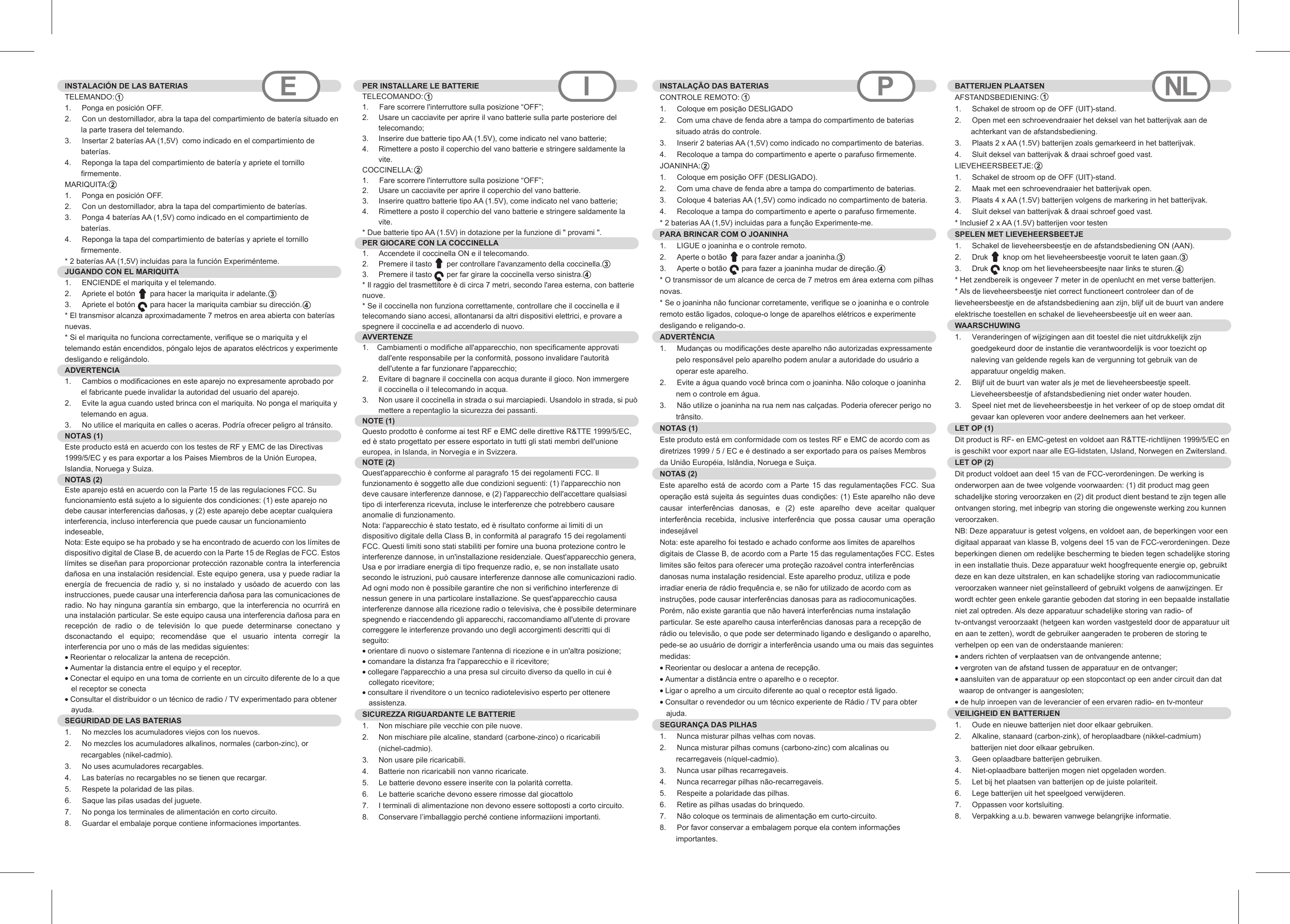 INSTALACIÓN DE LAS BATERIASTELEMANDO:1.     Ponga en posición OFF.2.  Con un destornillador, abra la tapa del compartimiento de batería situado en la parte trasera del telemando.3.  Insertar 2 baterías AA (1,5V)  como indicado en el compartimiento de baterías.4.  Reponga la tapa del compartimiento de batería y apriete el tornillo firmemente.MARIQUITA:  1.     Ponga en posición OFF.2.  Con un destornillador, abra la tapa del compartimiento de baterías.3.  Ponga 4 baterías AA (1,5V) como indicado en el compartimiento de baterías.4.  Reponga la tapa del compartimiento de baterías y apriete el tornillo firmemente.* 2 baterías AA (1,5V) incluidas para la función Experiménteme. JUGANDO CON EL MARIQUITA1.     ENCIENDE el mariquita y el telemando.2.  Apriete el botón       para hacer la mariquita ir adelante.3.  Apriete el botón       para hacer la mariquita cambiar su dirección.* El transmisor alcanza aproximadamente 7 metros en area abierta con baterías nuevas.* Si el mariquita no funciona correctamente, verifique se o mariquita y el telemando están encendidos, póngalo lejos de aparatos eléctricos y experimente desligando e religándolo.ADVERTENCIA  1.     Cambios o modificaciones en este aparejo no expresamente aprobado por el fabricante puede invalidar la autoridad del usuario del aparejo.2.  Evite la agua cuando usted brinca con el mariquita. No ponga el mariquita y telemando en agua.3.  No utilice el mariquita en calles o aceras. Podría ofrecer peligro al tránsito.NOTAS (1)Este producto está en acuerdo con los testes de RF y EMC de las Directivas 1999/5/EC y es para exportar a los Paises Miembros de la Unión Europea, Islandia, Noruega y Suiza.NOTAS (2)Este aparejo está en acuerdo con la Parte 15 de las regulaciones FCC. Su funcionamiento está sujeto a lo siguiente dos condiciones: (1) este aparejo no debe causar interferencias dañosas, y (2) este aparejo debe aceptar cualquiera interferencia, incluso interferencia que puede causar un funcionamiento indeseable,    Nota: Este equipo se ha probado y se ha encontrado de acuerdo con los límites de dispositivo digital de Clase B, de acuerdo con la Parte 15 de Reglas de FCC. Estos límites se diseñan para proporcionar protección razonable contra la interferencia dañosa en una instalación residencial. Este equipo genera, usa y puede radiar la energía  de  frecuencia  de  radio  y, si no instalado  y  usóado  de  acuerdo  con  las instrucciones, puede causar una interferencia dañosa para las comunicaciones de radio. No hay ninguna garantía sin embargo, que la interferencia no ocurrirá en una instalación particular. Se este equipo causa una interferencia dañosa para en recepción  de  radio  o  de  televisión  lo  que  puede  determinarse  conectano  y dsconactando  el  equipo;  recomendáse  que  el  usuario  intenta  corregir  la interferencia por uno o más de las medidas siguientes:  • Reorientar o relocalizar la antena de recepción.  • Aumentar la distancia entre el equipo y el receptor.  • Conectar el equipo en una toma de corriente en un circuito diferente de lo a que   el receptor se conecta  • Consultar el distribuidor o un técnico de radio / TV experimentado para obtener    ayuda.  SEGURIDAD DE LAS BATERIAS  1.     No mezcles los acumuladores viejos con los nuevos.2.  No mezcles los acumuladores alkalinos, normales (carbon-zinc), or recargables (nikel-cadmio).3.  No uses acumuladores recargables.4.  Las baterías no recargables no se tienen que recargar.5.  Respete la polaridad de las pilas.6.  Saque las pilas usadas del juguete.7.  No ponga los terminales de alimentación en corto circuito.8.  Guardar el embalaje porque contiene informaciones importantes.PER INSTALLARE LE BATTERIE  TELECOMANDO:1.     Fare scorrere l&apos;interruttore sulla posizione “OFF”;2.  Usare un cacciavite per aprire il vano batterie sulla parte posteriore del telecomando;3.  Inserire due batterie tipo AA (1.5V), come indicato nel vano batterie;4.  Rimettere a posto il coperchio del vano batterie e stringere saldamente la vite.COCCINELLA:  1.     Fare scorrere l&apos;interruttore sulla posizione “OFF”;2.  Usare un cacciavite per aprire il coperchio del vano batterie.3.  Inserire quattro batterie tipo AA (1.5V), come indicato nel vano batterie;4.  Rimettere a posto il coperchio del vano batterie e stringere saldamente la vite.* Due batterie tipo AA (1.5V) in dotazione per la funzione di &quot; provami &quot;. PER GIOCARE CON LA COCCINELLA1.     Accendete il coccinella ON e il telecomando.2.  Premere il tasto       per controllare l&apos;avanzamento della coccinella.3.  Premere il tasto       per far girare la coccinella verso sinistra.* Il raggio del trasmettitore è di circa 7 metri, secondo l&apos;area esterna, con batterie nuove.* Se il coccinella non funziona correttamente, controllare che il coccinella e il telecomando siano accesi, allontanarsi da altri dispositivi elettrici, e provare a spegnere il coccinella e ad accenderlo di nuovo.AVVERTENZE   1.    Cambiamenti o modifiche all&apos;apparecchio, non specificamente approvati dall&apos;ente responsabile per la conformità, possono invalidare l&apos;autorità dell&apos;utente a far funzionare l&apos;apparecchio; 2.  Evitare di bagnare il coccinella con acqua durante il gioco. Non immergere il coccinella o il telecomando in acqua.3.  Non usare il coccinella in strada o sui marciapiedi. Usandolo in strada, si può mettere a repentaglio la sicurezza dei passanti.NOTE (1)Questo prodotto è conforme ai test RF e EMC delle direttive R&amp;TTE 1999/5/EC, ed è stato progettato per essere esportato in tutti gli stati membri dell&apos;unione europea, in Islanda, in Norvegia e in Svizzera.NOTE (2)Quest&apos;apparecchio è conforme al paragrafo 15 dei regolamenti FCC. Il funzionamento è soggetto alle due condizioni seguenti: (1) l&apos;apparecchio non deve causare interferenze dannose, e (2) l&apos;apparecchio dell&apos;accettare qualsiasi tipo di interferenza ricevuta, incluse le interferenze che potrebbero causare anomalie di funzionamento.Nota: l&apos;apparecchio è stato testato, ed è risultato conforme ai limiti di un dispositivo digitale della Class B, in conformità al paragrafo 15 dei regolamenti FCC. Questi limiti sono stati stabiliti per fornire una buona protezione contro le interferenze dannose, in un&apos;installazione residenziale. Quest&apos;apparecchio genera, Usa e por irradiare energia di tipo frequenze radio, e, se non installate usato secondo le istruzioni, può causare interferenze dannose alle comunicazioni radio. Ad ogni modo non è possibile garantire che non si verifichino interferenze di nessun genere in una particolare installazione. Se quest&apos;apparecchio causa interferenze dannose alla ricezione radio o televisiva, che è possibile determinare spegnendo e riaccendendo gli apparecchi, raccomandiamo all&apos;utente di provare correggere le interferenze provando uno degli accorgimenti descritti qui di seguito:• orientare di nuovo o sistemare l&apos;antenna di ricezione e in un&apos;altra posizione; • comandare la distanza fra l&apos;apparecchio e il ricevitore; • collegare l&apos;apparecchio a una presa sul circuito diverso da quello in cui è   collegato ricevitore; • consultare il rivenditore o un tecnico radiotelevisivo esperto per ottenere   assistenza.SICUREZZA RIGUARDANTE LE BATTERIE   1.  Non mischiare pile vecchie con pile nuove.2.  Non mischiare pile alcaline, standard (carbone-zinco) o ricaricabili (nichel-cadmio).3.  Non usare pile ricaricabili.4.  Batterie non ricaricabili non vanno ricaricate.5.  Le batterie devono essere inserite con la polarità corretta.6.  Le batterie scariche devono essere rimosse dal giocattolo7.  I terminali di alimentazione non devono essere sottoposti a corto circuito.8.  Conservare l’imballaggio perché contiene informaziioni importanti.E I PINSTALAÇÃO DAS BATERIAS  CONTROLE REMOTO:1.  Coloque em posição DESLIGADO2.  Com uma chave de fenda abre a tampa do compartimento de baterias situado atrás do controle.3.  Inserir 2 baterias AA (1,5V) como indicado no compartimento de baterias.4.  Recoloque a tampa do compartimento e aperte o parafuso firmemente.JOANINHA:1.  Coloque em posição OFF (DESLIGADO).2.  Com uma chave de fenda abre a tampa do compartimento de baterias.3.  Coloque 4 baterias AA (1,5V) como indicado no compartimento de bateria.4.  Recoloque a tampa do compartimento e aperte o parafuso firmemente.* 2 baterias AA (1,5V) incluidas para a função Experimente-me.PARA BRINCAR COM O JOANINHA 1.  LIGUE o joaninha e o controle remoto.2.  Aperte o botão       para fazer andar a joaninha.3.  Aperte o botão       para fazer a joaninha mudar de direção.* O transmissor de um alcance de cerca de 7 metros em área externa com pilhas novas.* Se o joaninha não funcionar corretamente, verifique se o joaninha e o controle remoto estão ligados, coloque-o longe de aparelhos elétricos e experimente desligando e religando-o.ADVERTÊNCIA 1.  Mudanças ou modificações deste aparelho não autorizadas expressamente pelo responsável pelo aparelho podem anular a autoridade do usuário a operar este aparelho.2.  Evite a água quando você brinca com o joaninha. Não coloque o joaninha nem o controle em água.3.  Não utilize o joaninha na rua nem nas calçadas. Poderia oferecer perigo no trânsito.NOTAS (1)Este produto está em conformidade com os testes RF e EMC de acordo com as diretrizes 1999 / 5 / EC e é destinado a ser exportado para os países Membros da União Européia, Islândia, Noruega e Suiça.NOTAS (2)Este aparelho está  de  acordo  com a Parte  15  das  regulamentações  FCC. Sua operação está sujeita ás seguintes duas condições: (1) Este aparelho não deve causar  interferências  danosas,  e  (2)  este  aparelho  deve  aceitar  qualquer interferência  recebida,  inclusive  interferência  que  possa  causar  uma  operação indesejávelNota: este aparelho foi testado e achado conforme aos limites de aparelhos digitais de Classe B, de acordo com a Parte 15 das regulamentações FCC. Estes limites são feitos para oferecer uma proteção razoável contra interferências danosas numa instalação residencial. Este aparelho produz, utiliza e pode irradiar eneria de rádio frequência e, se não for utilizado de acordo com as instruções, pode causar interferências danosas para as radiocomunicações. Porém, não existe garantia que não haverá interferências numa instalação particular. Se este aparelho causa interferências danosas para a recepção de rádio ou televisão, o que pode ser determinado ligando e desligando o aparelho, pede-se ao usuário de dorrigir a interferência usando uma ou mais das seguintes medidas:• Reorientar ou deslocar a antena de recepção.• Aumentar a distância entre o aparelho e o receptor.• Ligar o aprelho a um circuito diferente ao qual o receptor está ligado.• Consultar o revendedor ou um técnico experiente de Rádio / TV para obter   ajuda.SEGURANÇA DAS PILHAS 1.  Nunca misturar pilhas velhas com novas.2.  Nunca misturar pilhas comuns (carbono-zinc) com alcalinas ou recarregaveis (níquel-cadmio).3.  Nunca usar pilhas recarregaveis.4.  Nunca recarregar pilhas não-recarregaveis.5.  Respeite a polaridade das pilhas.6.  Retire as pilhas usadas do brinquedo.7.  Não coloque os terminais de alimentação em curto-circuito.8.  Por favor conservar a embalagem porque ela contem informações importantes.NLBATTERIJEN PLAATSEN  AFSTANDSBEDIENING:1.  Schakel de stroom op de OFF (UIT)-stand.2.  Open met een schroevendraaier het deksel van het batterijvak aan de achterkant van de afstandsbediening.3.  Plaats 2 x AA (1.5V) batterijen zoals gemarkeerd in het batterijvak.4.  Sluit deksel van batterijvak &amp; draai schroef goed vast.LIEVEHEERSBEETJE: 1.  Schakel de stroom op de OFF (UIT)-stand.2.  Maak met een schroevendraaier het batterijvak open.3.  Plaats 4 x AA (1.5V) batterijen volgens de markering in het batterijvak.4.  Sluit deksel van batterijvak &amp; draai schroef goed vast.* Inclusief 2 x AA (1.5V) batterijen voor testen SPELEN MET LIEVEHEERSBEETJE1.  Schakel de lieveheersbeestje en de afstandsbediening ON (AAN).2.  Druk       knop om het lieveheersbeestje vooruit te laten gaan.3.  Druk       knop om het lieveheersbeesjte naar links te sturen.* Het zendbereik is ongeveer 7 meter in de openlucht en met verse batterijen. * Als de lieveheersbeestje niet correct functioneert controleer dan of de lieveheersbeestje en de afstandsbediening aan zijn, blijf uit de buurt van andere elektrische toestellen en schakel de lieveheersbeestje uit en weer aan.WAARSCHUWING 1.  Veranderingen of wijzigingen aan dit toestel die niet uitdrukkelijk zijn goedgekeurd door de instantie die verantwoordelijk is voor toezicht op naleving van geldende regels kan de vergunning tot gebruik van de apparatuur ongeldig maken.2.  Blijf uit de buurt van water als je met de lieveheersbeestje speelt. Lieveheersbeestje of afstandsbediening niet onder water houden.3.  Speel niet met de lieveheersbeestje in het verkeer of op de stoep omdat dit gevaar kan opleveren voor andere deelnemers aan het verkeer. LET OP (1) Dit product is RF- en EMC-getest en voldoet aan R&amp;TTE-richtlijnen 1999/5/EC en is geschikt voor export naar alle EG-lidstaten, IJsland, Norwegen en Zwitersland.LET OP (2) Dit product voldoet aan deel 15 van de FCC-verordeningen. De werking is onderworpen aan de twee volgende voorwaarden: (1) dit product mag geen schadelijke storing veroorzaken en (2) dit product dient bestand te zijn tegen alle ontvangen storing, met inbegrip van storing die ongewenste werking zou kunnen veroorzaken.NB: Deze apparatuur is getest volgens, en voldoet aan, de beperkingen voor een digitaal apparaat van klasse B, volgens deel 15 van de FCC-verordeningen. Deze beperkingen dienen om redelijke bescherming te bieden tegen schadelijke storing in een installatie thuis. Deze apparatuur wekt hoogfrequente energie op, gebruikt deze en kan deze uitstralen, en kan schadelijke storing van radiocommunicatie veroorzaken wanneer niet geïnstalleerd of gebruikt volgens de aanwijzingen. Er wordt echter geen enkele garantie geboden dat storing in een bepaalde installatie niet zal optreden. Als deze apparatuur schadelijke storing van radio- of tv-ontvangst veroorzaakt (hetgeen kan worden vastgesteld door de apparatuur uit en aan te zetten), wordt de gebruiker aangeraden te proberen de storing te verhelpen op een van de onderstaande manieren: • anders richten of verplaatsen van de ontvangende antenne; • vergroten van de afstand tussen de apparatuur en de ontvanger;• aansluiten van de apparatuur op een stopcontact op een ander circuit dan dat  waarop de ontvanger is aangesloten;• de hulp inroepen van de leverancier of een ervaren radio- en tv-monteurVEILIGHEID EN BATTERIJEN 1.  Oude en nieuwe batterijen niet door elkaar gebruiken.2.  Alkaline, stanaard (carbon-zink), of heroplaadbare (nikkel-cadmium) batterijen niet door elkaar gebruiken.3.  Geen oplaadbare batterijen gebruiken.4.  Niet-oplaadbare batterijen mogen niet opgeladen worden.5.  Let bij het plaatsen van batterijen op de juiste polariteit.6.  Lege batterijen uit het speelgoed verwijderen.7.  Oppassen voor kortsluiting.8.  Verpakking a.u.b. bewaren vanwege belangrijke informatie.