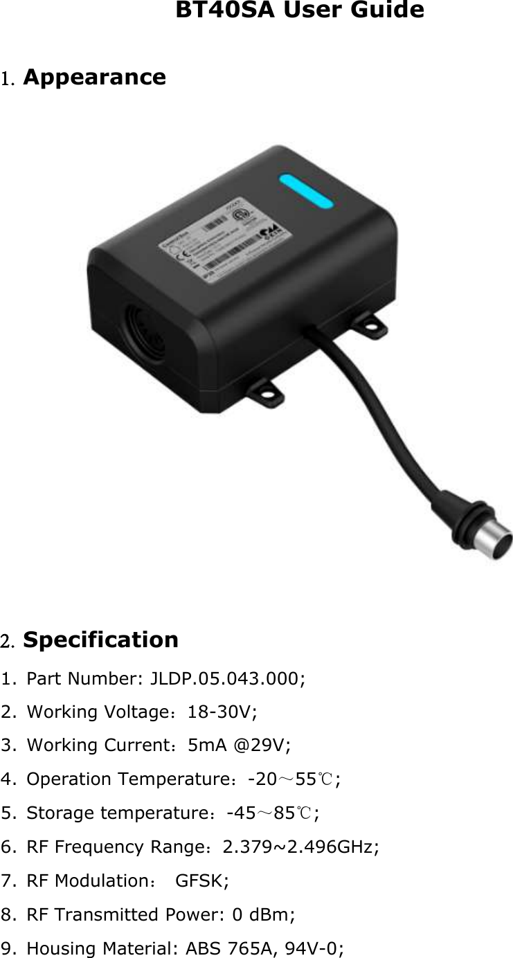 BT40SA User Guide 1. Appearance 2. Specification 1. Part Number: JLDP.05.043.000;2. Working Voltage：18-30V;3. Working Current：5mA @29V;4. Operation Temperature：-20～55℃;5. Storage temperature：-45～85℃;6. RF Frequency Range：2.379~2.496GHz;7. RF Modulation： GFSK;8. RF Transmitted Power: 0 dBm;9. Housing Material: ABS 765A, 94V-0;