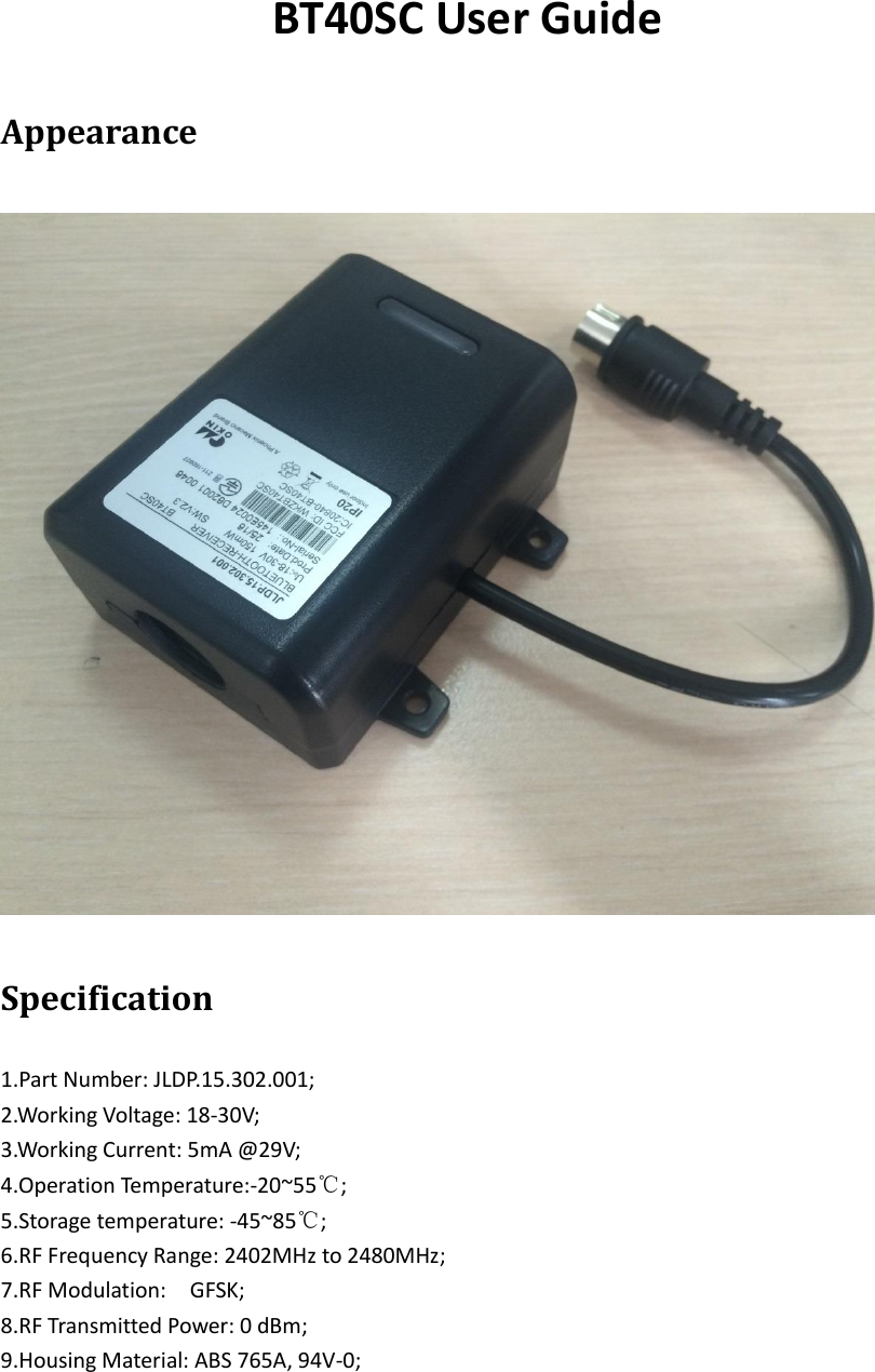 BT40SC User Guide Appearance Specification 1.Part Number: JLDP.15.302.001;2.Working Voltage: 18-30V; 3.Working Current: 5mA @29V; 4.Operation Temperature:-20~55℃; 5.Storage temperature: -45~85℃;6.RF Frequency Range: 2402MHz to 2480MHz;7.RF Modulation:    GFSK;8.RF Transmitted Power: 0 dBm;9.Housing Material: ABS 765A, 94V-0;