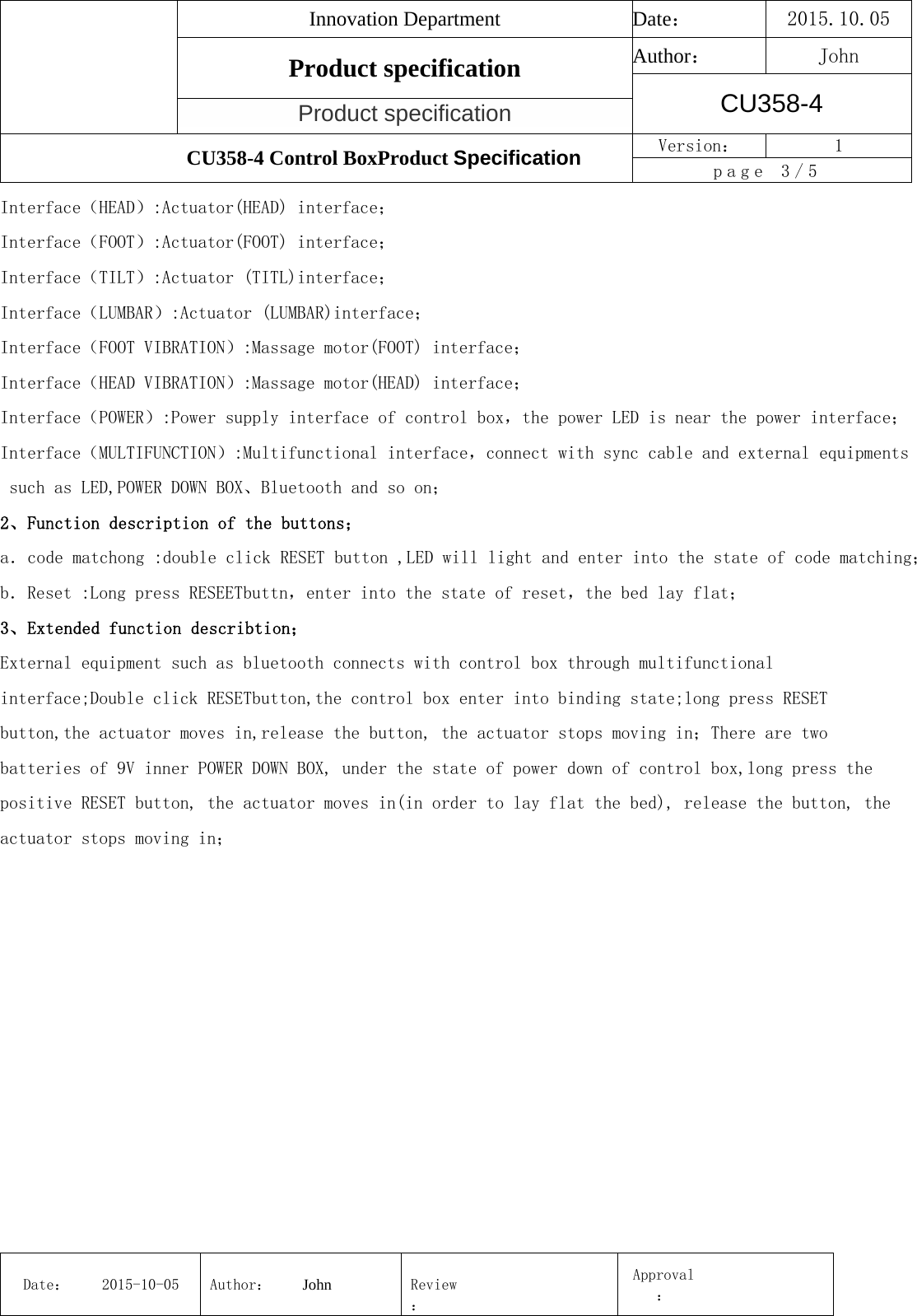 Innovation Department  Date： 2015.10.05 Product specification  Author： John CU358-4 Product specification CU358-4 Control BoxProduct Specification  Version：  1 page 3/5 Date： 2015-10-05 Author： John  Review：Approval： Interface（HEAD）:Actuator(HEAD) interface； Interface（FOOT）:Actuator(FOOT) interface； Interface（TILT）:Actuator (TITL)interface； Interface（LUMBAR）:Actuator (LUMBAR)interface； Interface（FOOT VIBRATION）:Massage motor(FOOT) interface； Interface（HEAD VIBRATION）:Massage motor(HEAD) interface； Interface（POWER）:Power supply interface of control box，the power LED is near the power interface； Interface（MULTIFUNCTION）:Multifunctional interface，connect with sync cable and external equipments such as LED,POWER DOWN BOX、Bluetooth and so on； 2、Function description of the buttons； a．code matchong :double click RESET button ,LED will light and enter into the state of code matching； b．Reset :Long press RESEETbuttn，enter into the state of reset，the bed lay flat； 3、Extended function describtion； External equipment such as bluetooth connects with control box through multifunctional interface;Double click RESETbutton,the control box enter into binding state;long press RESET button,the actuator moves in,release the button, the actuator stops moving in；There are two batteries of 9V inner POWER DOWN BOX, under the state of power down of control box,long press the positive RESET button, the actuator moves in(in order to lay flat the bed), release the button, the actuator stops moving in； 