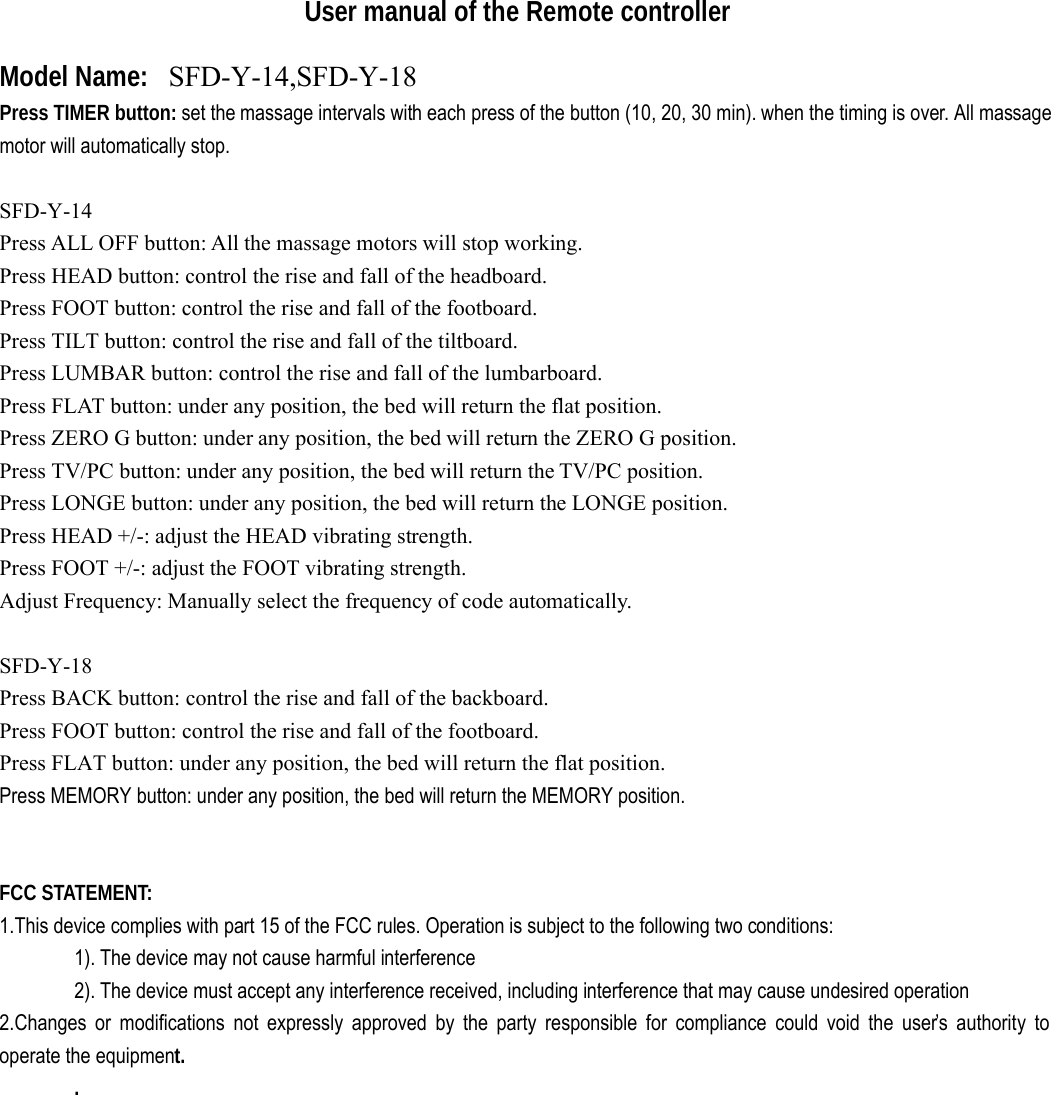                      User manual of the Remote controller Model Name:   SFD-Y-14,SFD-Y-18Press TIMER button: set the massage intervals with each press of the button (10, 20, 30 min). when the timing is over. All massage motor will automatically stop.   SFD-Y-14 Press ALL OFF button: All the massage motors will stop working. Press HEAD button: control the rise and fall of the headboard. Press FOOT button: control the rise and fall of the footboard. Press TILT button: control the rise and fall of the tiltboard. Press LUMBAR button: control the rise and fall of the lumbarboard.  Press FLAT button: under any position, the bed will return the flat position. Press ZERO G button: under any position, the bed will return the ZERO G position. Press TV/PC button: under any position, the bed will return the TV/PC position. Press LONGE button: under any position, the bed will return the LONGE position. Press HEAD +/-: adjust the HEAD vibrating strength. Press FOOT +/-: adjust the FOOT vibrating strength.  Adjust Frequency: Manually select the frequency of code automatically.  SFD-Y-18Press BACK button: control the rise and fall of the backboard. Press FOOT button: control the rise and fall of the footboard.  Press FLAT button: under any position, the bed will return the flat position. Press MEMORY button: under any position, the bed will return the MEMORY position.   FCC STATEMENT:  1.This device complies with part 15 of the FCC rules. Operation is subject to the following two conditions:  1). The device may not cause harmful interference 2). The device must accept any interference received, including interference that may cause undesired operation 2.Changes or modifications not expressly approved by the party responsible for compliance could void the user’s authority to operate the equipment. .   