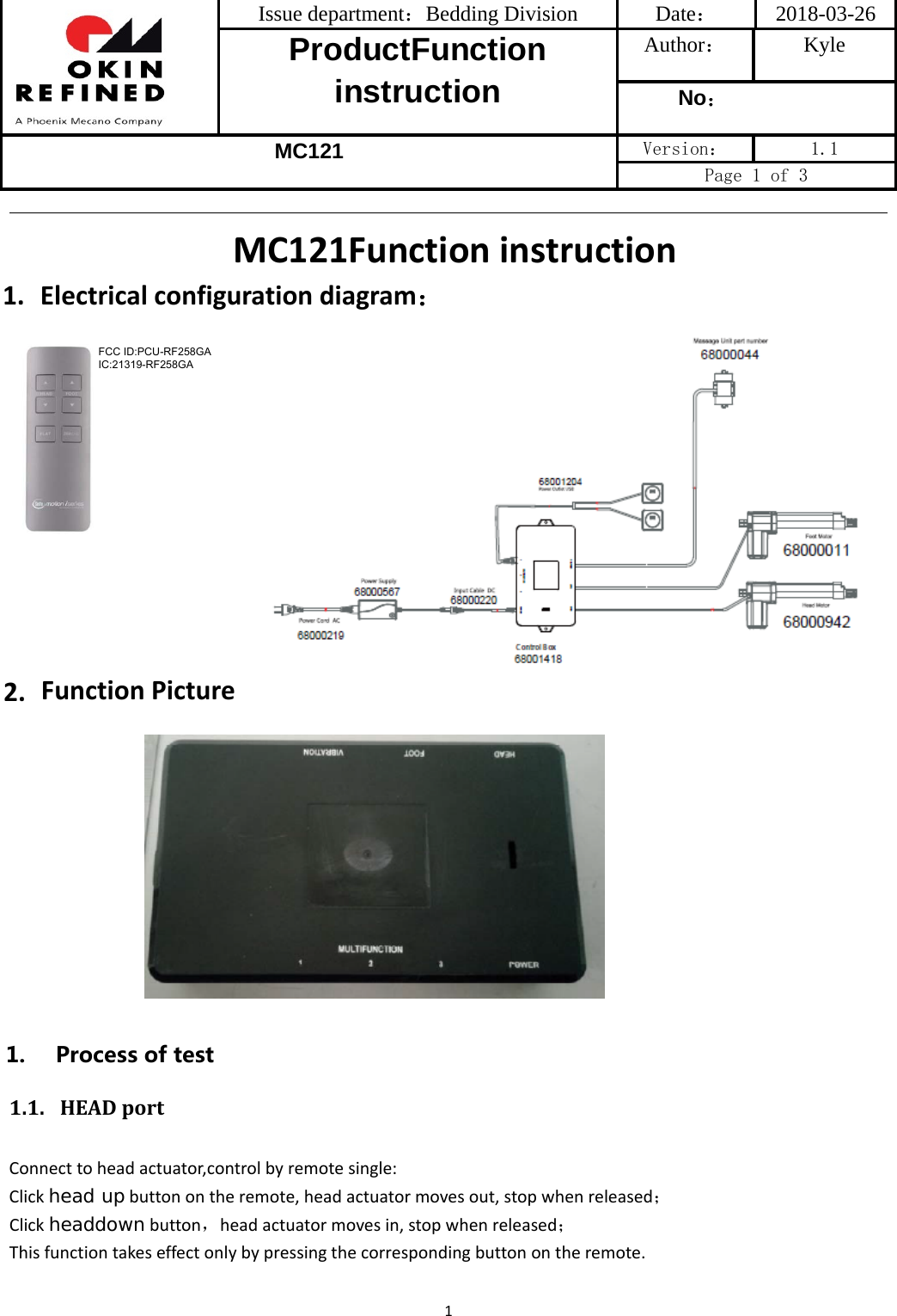 Issue department：Bedding Division  Date： 2018-03-26 ProductFunction instruction Author： Kyle No： MC121 Version：  1.1 Page 1 of 3 1MC121Functioninstruction1. Electricalconfigurationdiagram：2. FunctionPicture1. Processoftest1.1. HEADportConnecttoheadactuator,controlbyremotesingle:Clickhead upbuttonontheremote,headactuatormovesout,stopwhenreleased；Clickheaddownbutton，headactuatormovesin,stopwhenreleased；Thisfunctiontakeseffectonlybypressingthecorrespondingbuttonontheremote.FCC ID:PCU-RF258GAIC:21319-RF258GA