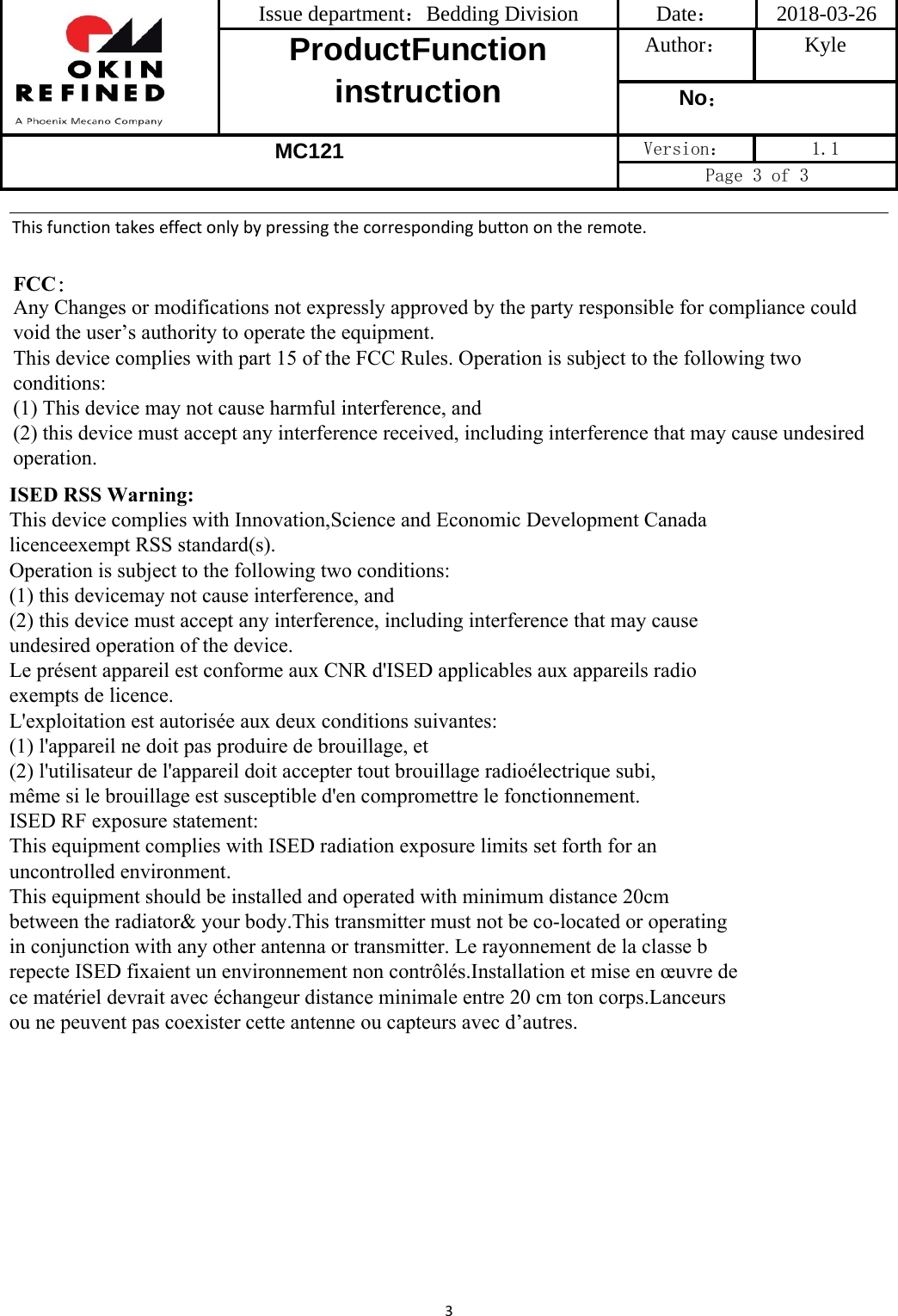 Issue department：Bedding Division  Date： 2018-03-26 ProductFunction instruction Author： Kyle No： MC121 Version：  1.1 Page 3 of 3 3Thisfunctiontakeseffectonlybypressingthecorrespondingbuttonontheremote.FCC：Any Changes or modifications not expressly approved by the party responsible for compliance could void the user’s authority to operate the equipment.This device complies with part 15 of the FCC Rules. Operation is subject to the following two conditions: (1) This device may not cause harmful interference, and (2) this device must accept any interference received, including interference that may cause undesired operation.ISED RSS Warning:This device complies with Innovation,Science and Economic Development Canada licenceexempt RSS standard(s). Operation is subject to the following two conditions:(1) this devicemay not cause interference, and(2) this device must accept any interference, including interference that may cause undesired operation of the device.Le présent appareil est conforme aux CNR d&apos;ISED applicables aux appareils radio exempts de licence.L&apos;exploitation est autorisée aux deux conditions suivantes:(1) l&apos;appareil ne doit pas produire de brouillage, et(2) l&apos;utilisateur de l&apos;appareil doit accepter tout brouillage radioélectrique subi,même si le brouillage est susceptible d&apos;en compromettre le fonctionnement.ISED RF exposure statement: This equipment complies with ISED radiation exposure limits set forth for an uncontrolled environment.This equipment should be installed and operated with minimum distance 20cm between the radiator&amp; your body.This transmitter must not be co-located or operating in conjunction with any other antenna or transmitter. Le rayonnement de la classe b repecte ISED fixaient un environnement non contrôlés.Installation et mise en œuvre de ce matériel devrait avec échangeur distance minimale entre 20 cm ton corps.Lanceurs ou ne peuvent pas coexister cette antenne ou capteurs avec d’autres.