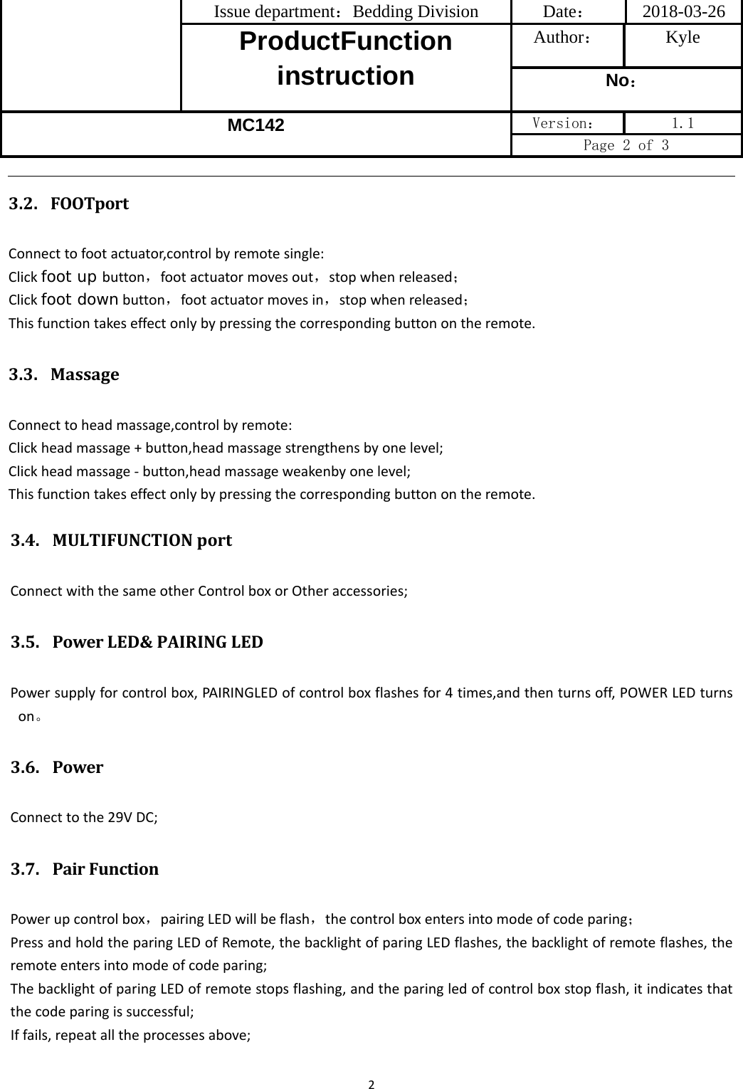 Issue department：Bedding Division  Date： 2018-03-26 ProductFunction instruction Author： Kyle No： MC142 Version：  1.1 Page 2 of 3 23.4. MULTIFUNCTIONportConnectwiththesameotherControlboxorOtheraccessories;3.5. PowerLED&amp;PAIRINGLEDPowersupplyforcontrolbox,PAIRINGLEDofcontrolboxflashesfor4times,andthenturnsoff,POWERLEDturnson。3.6. PowerConnecttothe29VDC;3.7. PairFunctionPowerupcontrolbox，pairingLEDwillbeflash，thecontrolboxentersintomodeofcodeparing；PressandholdtheparingLEDofRemote,thebacklightofparingLEDflashes,thebacklightofremoteflashes,theremoteentersintomodeofcodeparing;ThebacklightofparingLEDofremotestopsflashing,andtheparingledofcontrolboxstopflash,itindicatesthatthecodeparingissuccessful;Iffails,repeatalltheprocessesabove;3.2. FOOTportConnecttofootactuator,controlbyremotesingle:Clickfoot up button，footactuatormovesout，stopwhenreleased；Clickfoot downbutton，footactuatormovesin，stopwhenreleased；Thisfunctiontakeseffectonlybypressingthecorrespondingbuttonontheremote.3.3. MassageConnecttoheadmassage,controlbyremote:Clickheadmassage+button,headmassagestrengthensbyonelevel;Clickheadmassage‐button,headmassageweakenbyonelevel;Thisfunctiontakeseffectonlybypressingthecorrespondingbuttonontheremote.