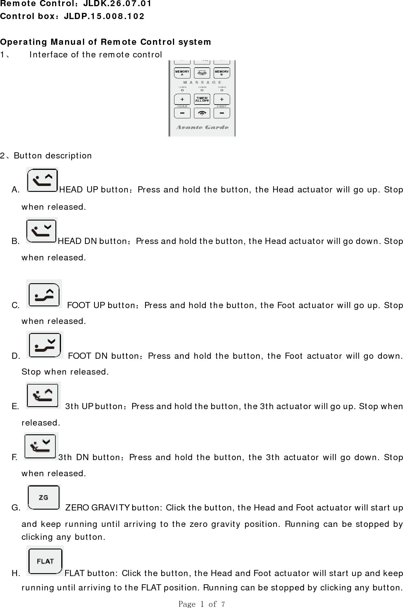  Remote CControl b Operatin1、 Int 2、ButtonA. whenB. whenC. whenD. StopE. releaF. whenG. and clickiH. runnControl：Jbox：JLDPg Manualterface of tn descriptioHEAD n released.HEAD n released.  FOOn released. FOO when rele 3th Uased. 3th DNn released. ZEROkeep running any buFLAT ing until arJLDK.26.0P.15.008.1 of Remotthe remoteon   UP button. DN button：. T UP butto. OT DN butteased. UP button：N button：. O GRAVITYing until atton.   button: Clrriving to t07.01 102   te Controe control ：Press an：Press andon：Press aon：Press Press and Press and Y button: Crriving to tlick the buthe FLAT poPage 1 ofl system nd hold thed hold the band hold th and hold t hold the b hold the blick the butthe zero gtton, the Hosition. Runf 7 e button, thbutton, thehe button, the buttonutton, the button, thetton, the Hravity posead and Fonning can b he Head ace Head actuthe Foot an, the Foot 3th actuatoe 3th actuaead and Foition. Runnoot actuatobe stopped ctuator wiluator will gctuator wil actuator wor will go uator will gooot actuatoning can bor will startd by clickingl go up. Stgo down. Stll go up. Stwill go dowup. Stop who down. Stor will start e stopped t up and keg any buttotop top top wn. hen top  up  by eep on.  