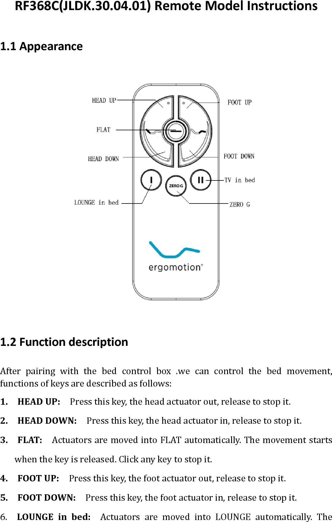 RF368C(JLDK.30.04.01)RemoteModelInstructions1.1Appearance 1.2FunctiondescriptionAfterpairingwiththebedcontrolbox.wecancontrolthebedmovement,functionsofkeysaredescribedasfollows:1.HEADUP: Pressthiskey,theheadactuatorout,releasetostopit.2.HEADDOWN:Pressthiskey,theheadactuatorin,releasetostopit.3.FLAT:ActuatorsaremovedintoFLATautomatically.Themovementstartswhenthekeyisreleased.Clickanykeytostopit.4.FOOTUP:Pressthiskey,thefootactuatorout,releasetostopit.5.FOOTDOWN:Pressthiskey,thefootactuatorin,releasetostopit.6.  LOUNGEinbed:  Actuators are moved into LOUNGE automatically. The