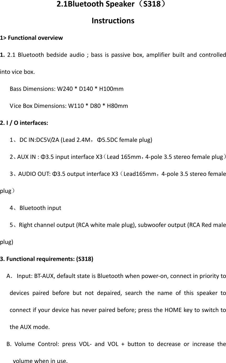 2.1Bluetooth Speaker（S318） Instructions 1&gt; Functional overview 1.  2.1  Bluetooth  bedside  audio  ;  bass  is  passive  box,  amplifier  built  and  controlled into vice box. Bass Dimensions: W240 * D140 * H100mm Vice Box Dimensions: W110 * D80 * H80mm 2. I / O interfaces:    1、DC IN:DC5V/2A (Lead 2.4M，Φ5.5DC female plug)    2、AUX IN : Φ3.5 input interface X3（Lead 165mm，4-pole 3.5 stereo female plug）    3、AUDIO OUT: Φ3.5 output interface X3（Lead165mm，4-pole 3.5 stereo female plug）    4、Bluetooth input      5、Right channel output (RCA white male plug), subwoofer output (RCA Red male plug) 3. Functional requirements: (S318)   A．Input: BT-AUX, default state is Bluetooth when power-on, connect in priority to devices  paired  before  but  not  depaired,  search  the  name  of  this  speaker  to connect if your device has never paired before; press the HOME key to switch to the AUX mode.   B.  Volume  Control:  press  VOL-  and  VOL  +  button  to  decrease  or  increase  the volume when in use. 