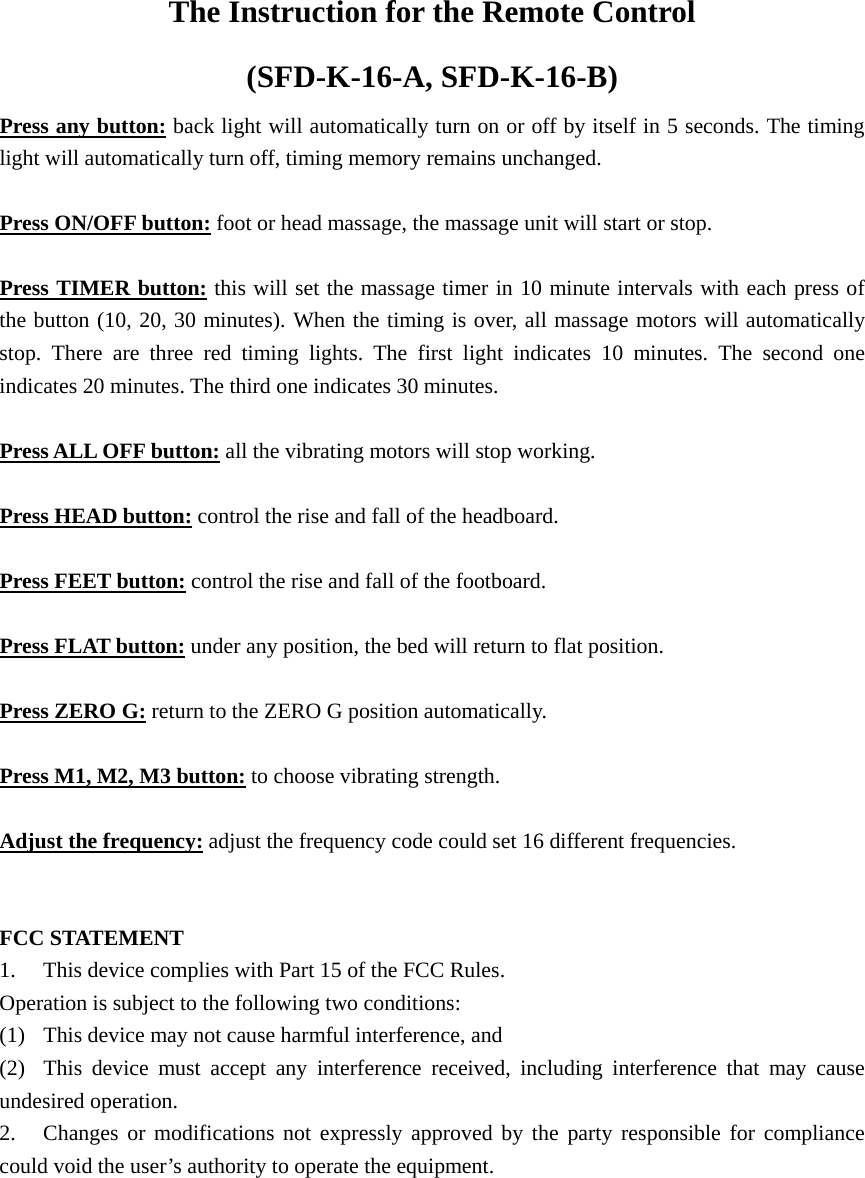 The Instruction for the Remote Control   (SFD-K-16-A, SFD-K-16-B) Press any button: back light will automatically turn on or off by itself in 5 seconds. The timing light will automatically turn off, timing memory remains unchanged.  Press ON/OFF button: foot or head massage, the massage unit will start or stop.  Press TIMER button: this will set the massage timer in 10 minute intervals with each press of the button (10, 20, 30 minutes). When the timing is over, all massage motors will automatically stop. There are three red timing lights. The first light indicates 10 minutes. The second one indicates 20 minutes. The third one indicates 30 minutes.  Press ALL OFF button: all the vibrating motors will stop working.  Press HEAD button: control the rise and fall of the headboard.  Press FEET button: control the rise and fall of the footboard.  Press FLAT button: under any position, the bed will return to flat position.  Press ZERO G: return to the ZERO G position automatically.  Press M1, M2, M3 button: to choose vibrating strength.  Adjust the frequency: adjust the frequency code could set 16 different frequencies.   FCC STATEMENT 1.  This device complies with Part 15 of the FCC Rules. Operation is subject to the following two conditions: (1)  This device may not cause harmful interference, and (2)  This device must accept any interference received, including interference that may cause undesired operation. 2.  Changes or modifications not expressly approved by the party responsible for compliance could void the user’s authority to operate the equipment. 
