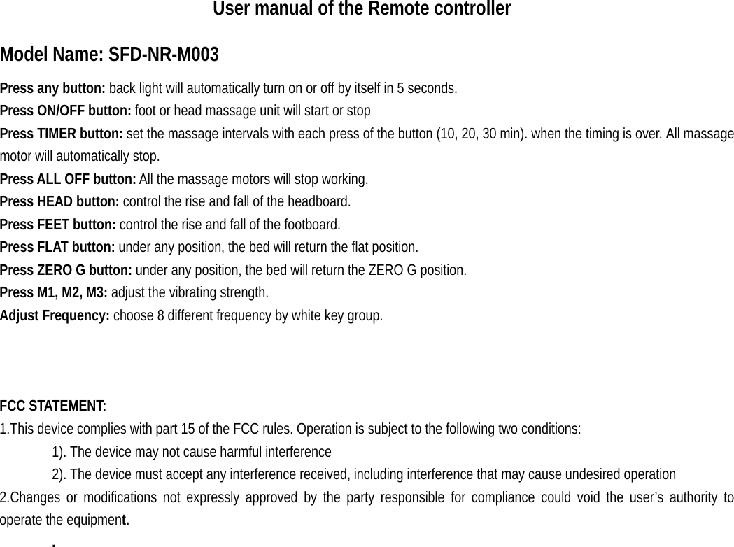                      User manual of the Remote controller Model Name: SFD-NR-M003 Press any button: back light will automatically turn on or off by itself in 5 seconds. Press ON/OFF button: foot or head massage unit will start or stop Press TIMER button: set the massage intervals with each press of the button (10, 20, 30 min). when the timing is over. All massage motor will automatically stop.  Press ALL OFF button: All the massage motors will stop working. Press HEAD button: control the rise and fall of the headboard. Press FEET button: control the rise and fall of the footboard. Press FLAT button: under any position, the bed will return the flat position. Press ZERO G button: under any position, the bed will return the ZERO G position. Press M1, M2, M3: adjust the vibrating strength. Adjust Frequency: choose 8 different frequency by white key group.    FCC STATEMENT:   1.This device complies with part 15 of the FCC rules. Operation is subject to the following two conditions:   1). The device may not cause harmful interference 2). The device must accept any interference received, including interference that may cause undesired operation 2.Changes or modifications not expressly approved by the party responsible for compliance could void the user’s authority to operate the equipment. .   