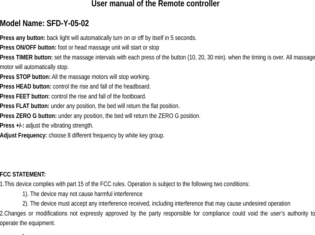                      User manual of the Remote controller Model Name: SFD-Y-05-02 Press any button: back light will automatically turn on or off by itself in 5 seconds. Press ON/OFF button: foot or head massage unit will start or stop Press TIMER button: set the massage intervals with each press of the button (10, 20, 30 min). when the timing is over. All massage motor will automatically stop.  Press STOP button: All the massage motors will stop working. Press HEAD button: control the rise and fall of the headboard. Press FEET button: control the rise and fall of the footboard. Press FLAT button: under any position, the bed will return the flat position. Press ZERO G button: under any position, the bed will return the ZERO G position. Press +/-: adjust the vibrating strength. Adjust Frequency: choose 8 different frequency by white key group.    FCC STATEMENT:   1.This device complies with part 15 of the FCC rules. Operation is subject to the following two conditions:   1). The device may not cause harmful interference 2). The device must accept any interference received, including interference that may cause undesired operation 2.Changes or modifications not expressly approved by the party responsible for compliance could void the user’s authority to operate the equipment. .   