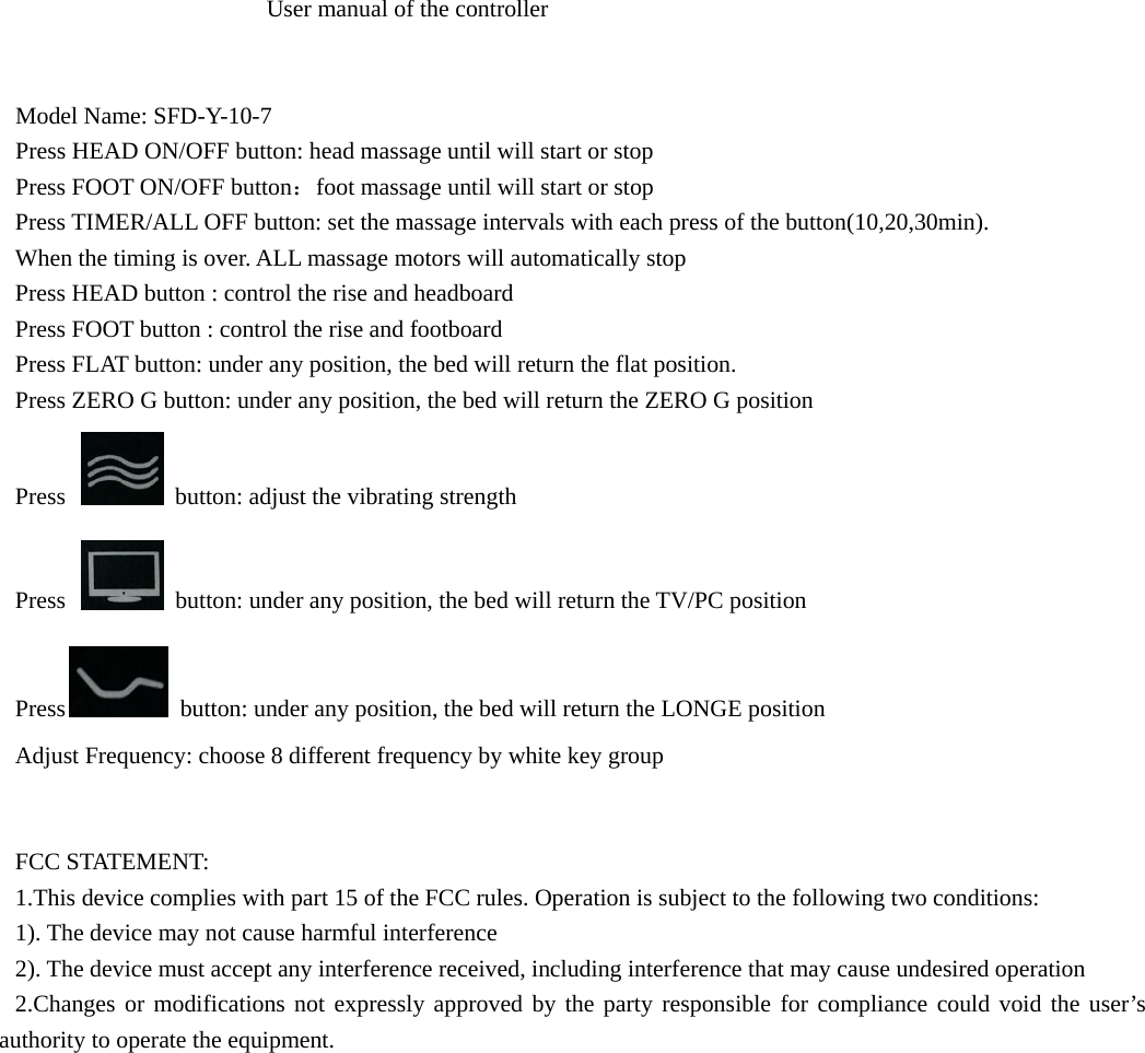                      User manual of the controller   Model Name: SFD-Y-10-7 Press HEAD ON/OFF button: head massage until will start or stop Press FOOT ON/OFF button：foot massage until will start or stop Press TIMER/ALL OFF button: set the massage intervals with each press of the button(10,20,30min). When the timing is over. ALL massage motors will automatically stop Press HEAD button : control the rise and headboard Press FOOT button : control the rise and footboard Press FLAT button: under any position, the bed will return the flat position. Press ZERO G button: under any position, the bed will return the ZERO G position Press    button: adjust the vibrating strength Press    button: under any position, the bed will return the TV/PC position Press  button: under any position, the bed will return the LONGE position Adjust Frequency: choose 8 different frequency by white key group   FCC STATEMENT: 1.This device complies with part 15 of the FCC rules. Operation is subject to the following two conditions: 1). The device may not cause harmful interference 2). The device must accept any interference received, including interference that may cause undesired operation 2.Changes or modifications not expressly approved by the party responsible for compliance could void the user’s authority to operate the equipment. 