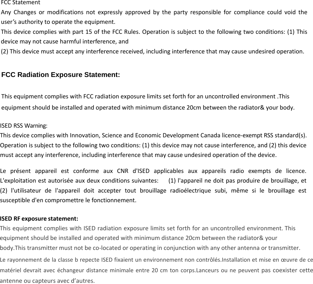 FCCStatementAnyChangesormodificationsnotexpresslyapprovedbythepartyresponsibleforcompliancecouldvoidtheuser’sauthoritytooperatetheequipment.Thisdevicecomplieswithpart15oftheFCCRules.Operationissubjecttothefollowingtwoconditions:(1)Thisdevicemaynotcauseharmfulinterference,and(2)Thisdevicemustacceptanyinterferencereceived,includinginterferencethatmaycauseundesiredoperation.ISEDRSSWarning:ThisdevicecomplieswithInnovation,ScienceandEconomicDevelopmentCanadalicence‐exemptRSSstandard(s).Operationissubjecttothefollowingtwoconditions:(1)thisdevicemaynotcauseinterference,and(2)thisdevicemustacceptanyinterference,includinginterferencethatmaycauseundesiredoperationofthedevice.LeprésentappareilestconformeauxCNRd&apos;ISEDapplicablesauxappareilsradioexemptsdelicence.L&apos;exploitationestautoriséeauxdeuxconditionssuivantes:(1)l&apos;appareilnedoitpasproduiredebrouillage,et(2)l&apos;utilisateurdel&apos;appareildoitacceptertoutbrouillageradioélectriquesubi,mêmesilebrouillageestsusceptibled&apos;encompromettrelefonctionnement.FCC Radiation Exposure Statement:  This equipment complies with FCC radiation exposure limits set forth for an uncontrolled environment .This equipment should be installed and operated with minimum distance 20cm between the radiator&amp; your body.   ISED RF exposure statement: This equipment complies with ISED radiation exposure limits set forth for an uncontrolled environment. This equipment should be installed and operated with minimum distance 20cm between the radiator&amp; your body.This transmitter must not be co-located or operating in conjunction with any other antenna or transmitter.Le rayonnement de la classe b repecte ISED fixaient un environnement non contrôlés.Installation et mise en œuvre de ce matériel devrait  avec  échangeur  distance  minimale entre  20  cm  ton  corps.Lanceurs ou  ne  peuvent  pas  coexister cette antenne ou capteurs avec d’autres.