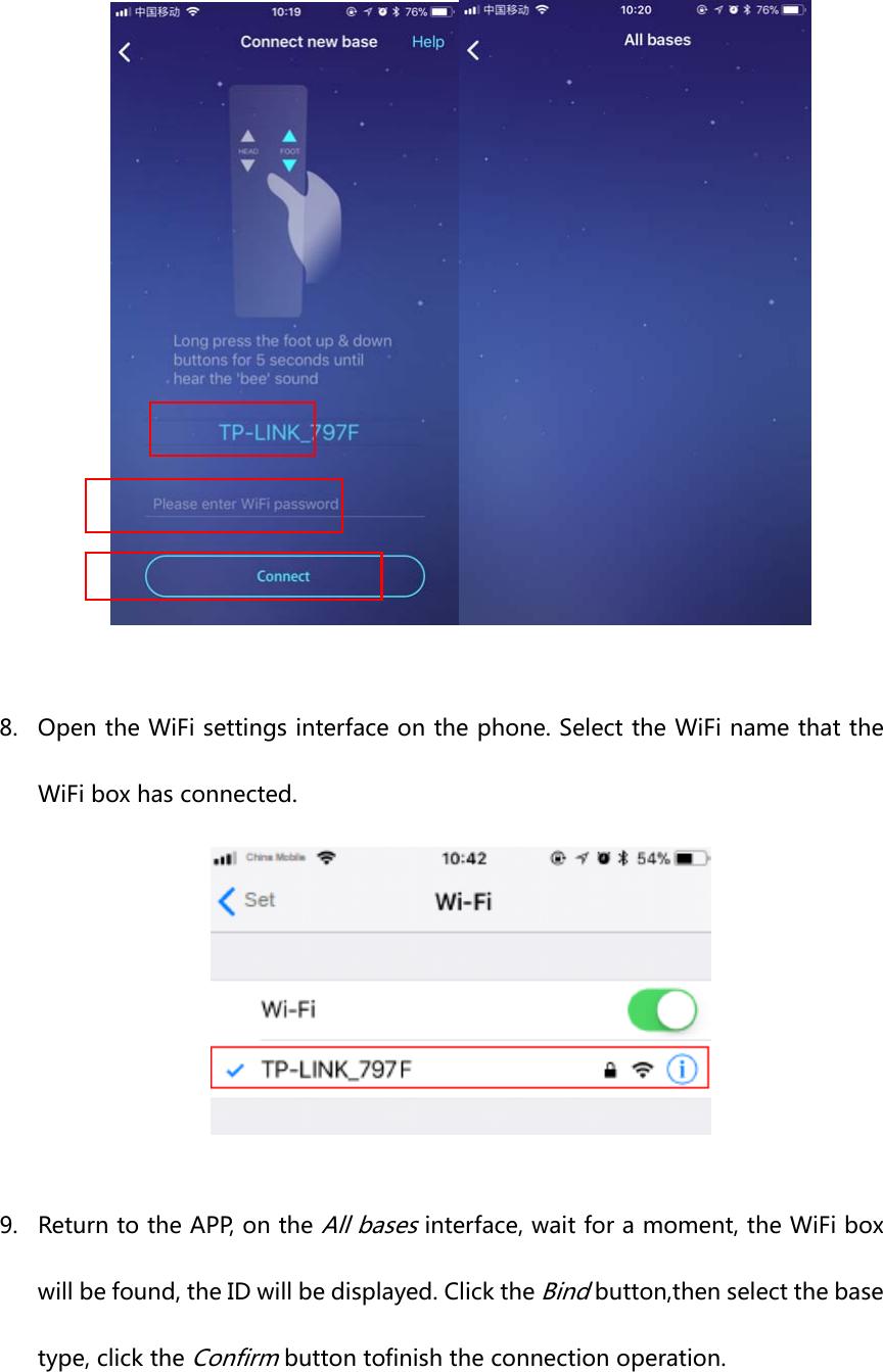 8. Open the WiFi settings interface on the phone. Select the WiFi name that theWiFi box has connected. 9. Return to the APP, on the All bases interface, wait for a moment, the WiFi boxwill be found, the ID will be displayed. Click the Bind button,then select the base type, click the Confirm button tofinish the connection operation. 