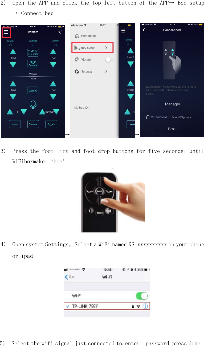 3) Press the foot lift and foot drop buttons for five seconds，untilWiFiboxmake ‘bee’4) Open system Settings，Select a WiFi named KS-xxxxxxxxxx on your phone2) Open the APP and click the top left button of the APP→ Bed setup→ Connect bed→→or ipad5) Select the wifi signal just connected to,enter  password,press done.China Mobile China Mobile China MobileEnter WIFI password