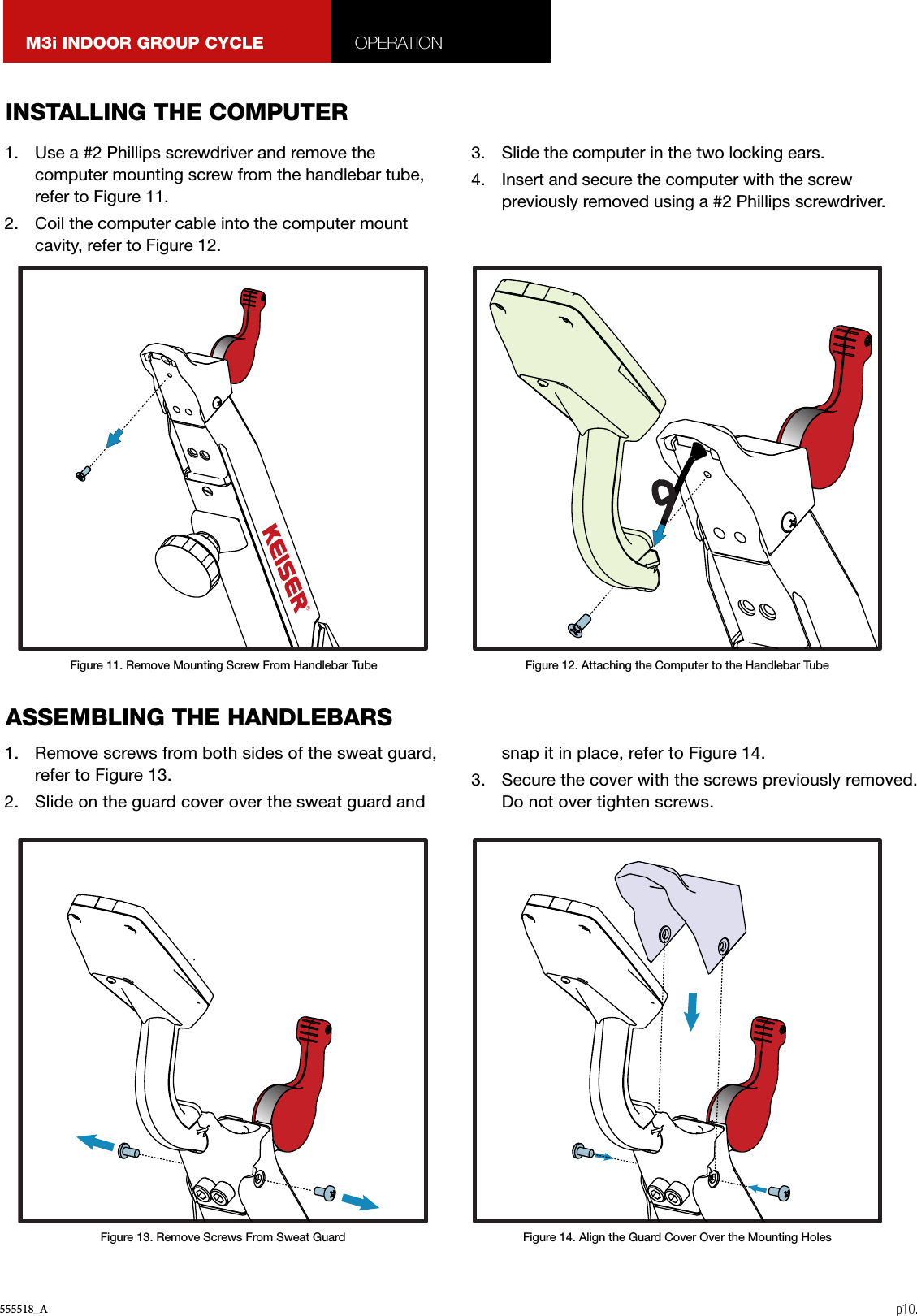 555518_A p10.M3i INDOOR GROUP CYCLE OPERATION1.  Use a #2 Phillips screwdriver and remove the computer mounting screw from the handlebar tube, refer to Figure 11.2.  Coil the computer cable into the computer mount cavity, refer to Figure 12.3.  Slide the computer in the two locking ears.4.  Insert and secure the computer with the screw previously removed using a #2 Phillips screwdriver.1.  Remove screws from both sides of the sweat guard, refer to Figure 13.2.  Slide on the guard cover over the sweat guard and snap it in place, refer to Figure 14.3.  Secure the cover with the screws previously removed. Do not over tighten screws.INSTALLING THE COMPUTERASSEMBLING THE HANDLEBARSFigure 11. Remove Mounting Screw From Handlebar TubeFigure 13. Remove Screws From Sweat Guard Figure 14. Align the Guard Cover Over the Mounting HolesFigure 12. Attaching the Computer to the Handlebar Tube