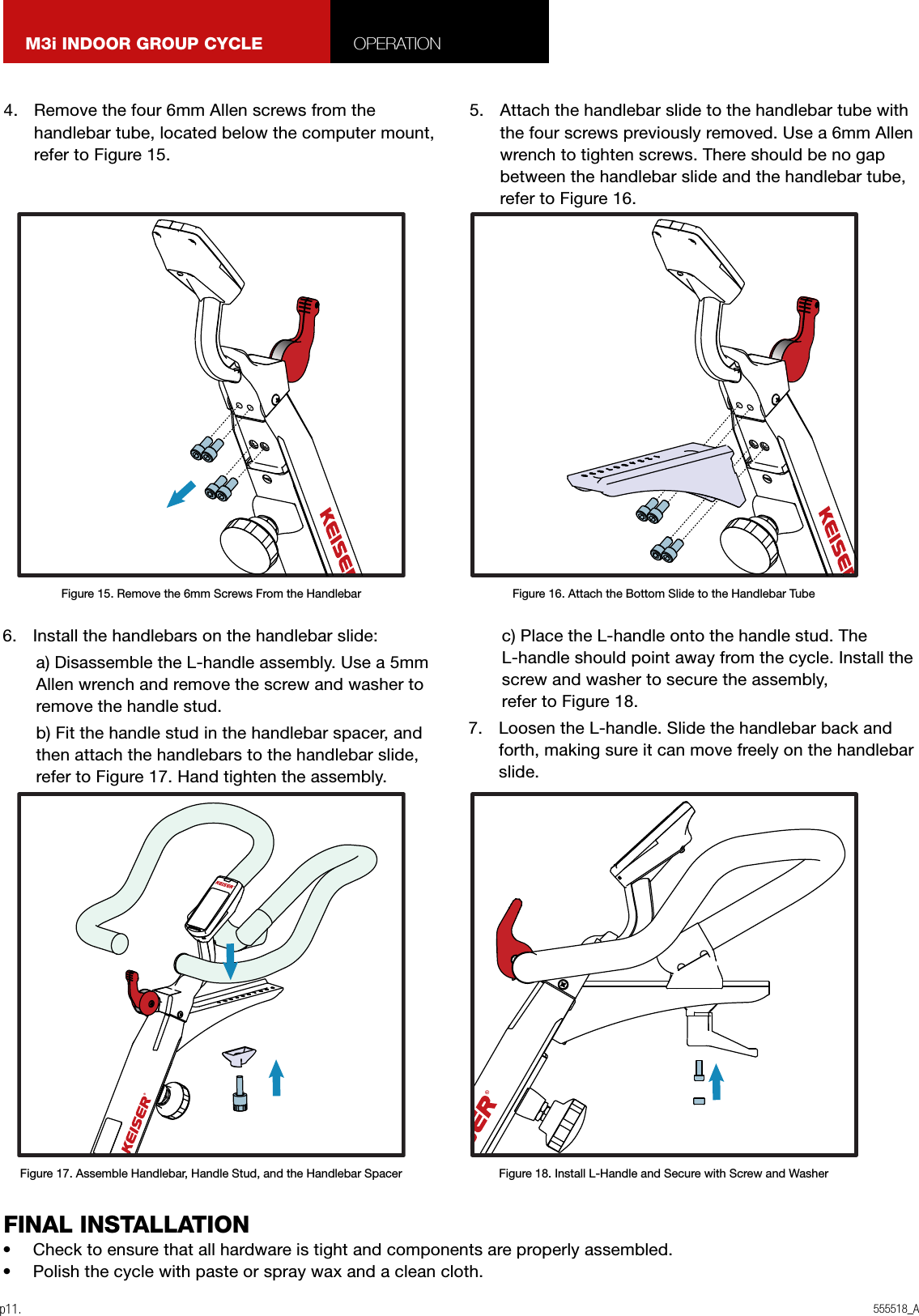 555518_Ap11.M3i INDOOR GROUP CYCLE OPERATION4.  Remove the four 6mm Allen screws from the handlebar tube, located below the computer mount, refer to Figure 15. 5.  Attach the handlebar slide to the handlebar tube with the four screws previously removed. Use a 6mm Allen wrench to tighten screws. There should be no gap between the handlebar slide and the handlebar tube, refer to Figure 16.6.  Install the handlebars on the handlebar slide:a) Disassemble the L-handle assembly. Use a 5mm Allen wrench and remove the screw and washer to remove the handle stud.b) Fit the handle stud in the handlebar spacer, and then attach the handlebars to the handlebar slide, refer to Figure 17. Hand tighten the assembly.c) Place the L-handle onto the handle stud. The L-handle should point away from the cycle. Install the screw and washer to secure the assembly,  refer to Figure 18.7.  Loosen the L-handle. Slide the handlebar back and forth, making sure it can move freely on the handlebar slide.•  Check to ensure that all hardware is tight and components are properly assembled.•  Polish the cycle with paste or spray wax and a clean cloth.FINAL INSTALLATIONFigure 15. Remove the 6mm Screws From the HandlebarFigure 17. Assemble Handlebar, Handle Stud, and the Handlebar SpacerFigure 16. Attach the Bottom Slide to the Handlebar TubeFigure 18. Install L-Handle and Secure with Screw and Washer
