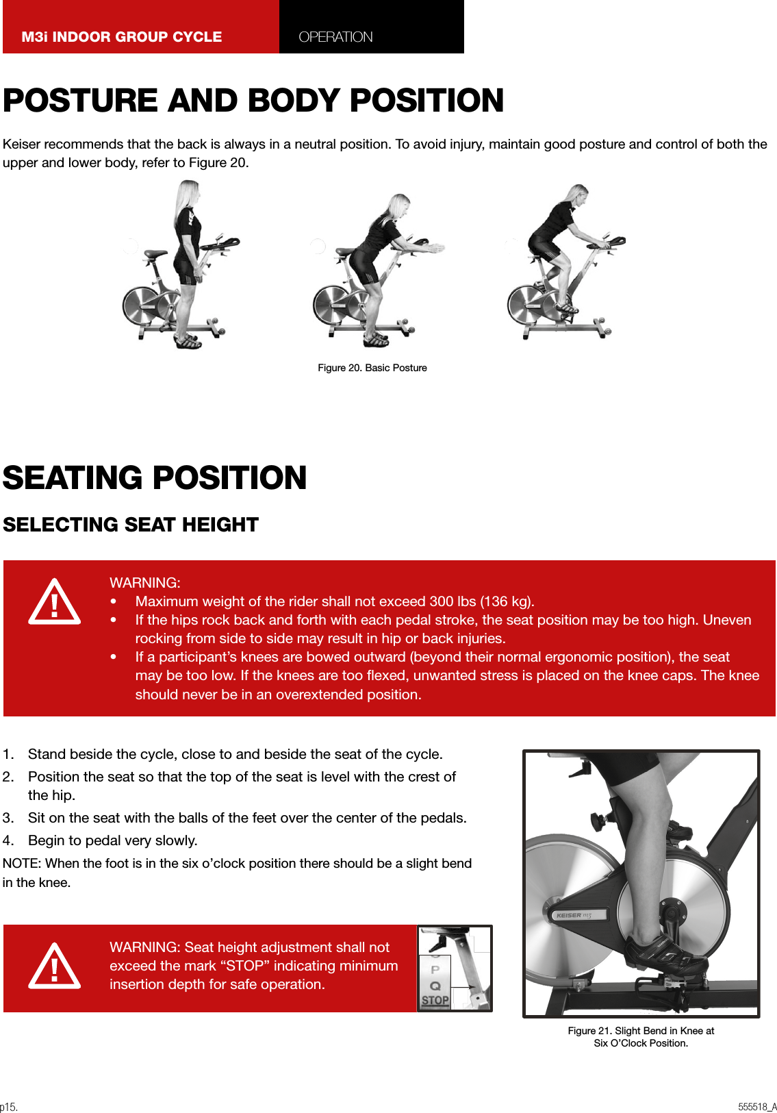 555518_Ap15.M3i INDOOR GROUP CYCLE OPERATION1.  Stand beside the cycle, close to and beside the seat of the cycle.2.  Position the seat so that the top of the seat is level with the crest of the hip.3.  Sit on the seat with the balls of the feet over the center of the pedals.4.  Begin to pedal very slowly.NOTE: When the foot is in the six o’clock position there should be a slight bend in the knee.WARNING:•  Maximum weight of the rider shall not exceed 300 lbs (136 kg).•  If the hips rock back and forth with each pedal stroke, the seat position may be too high. Uneven rocking from side to side may result in hip or back injuries.•  If a participant’s knees are bowed outward (beyond their normal ergonomic position), the seat may be too low. If the knees are too exed, unwanted stress is placed on the knee caps. The knee should never be in an overextended position.WARNING: Seat height adjustment shall notexceed the mark “STOP” indicating minimuminsertion depth for safe operation.POSTURE AND BODY POSITIONSEATING POSITIONSELECTING SEAT HEIGHTFigure 20. Basic PostureFigure 21. Slight Bend in Knee atSix O’Clock Position.Keiser recommends that the back is always in a neutral position. To avoid injury, maintain good posture and control of both the upper and lower body, refer to Figure 20.