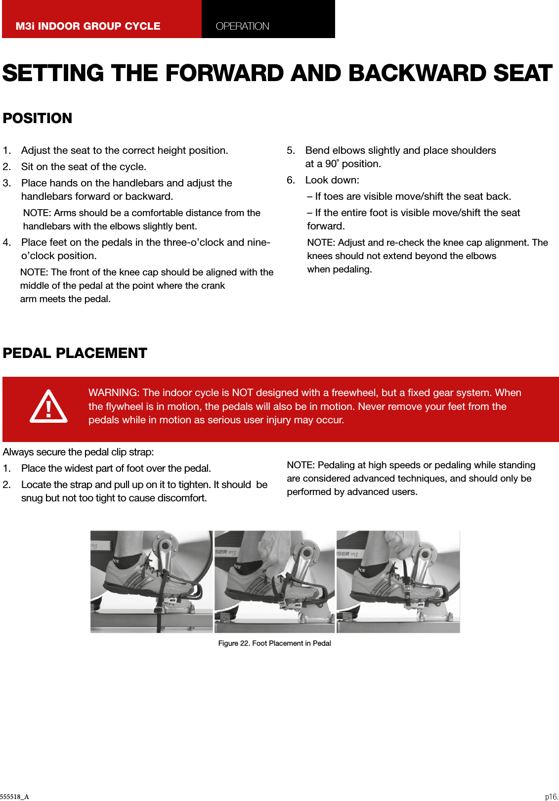 555518_A p16.M3i INDOOR GROUP CYCLE OPERATION1.  Adjust the seat to the correct height position.2.  Sit on the seat of the cycle.3.  Place hands on the handlebars and adjust the handlebars forward or backward.NOTE: Arms should be a comfortable distance from the handlebars with the elbows slightly bent.4.  Place feet on the pedals in the three-o’clock and nine-o’clock position.NOTE: The front of the knee cap should be aligned with the middle of the pedal at the point where the crankarm meets the pedal.5.  Bend elbows slightly and place shoulders  at a 90˚ position.6.  Look down:– If toes are visible move/shift the seat back.– If the entire foot is visible move/shift the seat forward.NOTE: Adjust and re-check the knee cap alignment. The knees should not extend beyond the elbows when pedaling.Always secure the pedal clip strap:1.  Place the widest part of foot over the pedal.2.  Locate the strap and pull up on it to tighten. It should  be snug but not too tight to cause discomfort.NOTE: Pedaling at high speeds or pedaling while standing are considered advanced techniques, and should only be performed by advanced users.WARNING: The indoor cycle is NOT designed with a freewheel, but a xed gear system. When the ywheel is in motion, the pedals will also be in motion. Never remove your feet from the pedals while in motion as serious user injury may occur.SETTING THE FORWARD AND BACKWARD SEATPEDAL PLACEMENTPOSITIONFigure 22. Foot Placement in Pedal