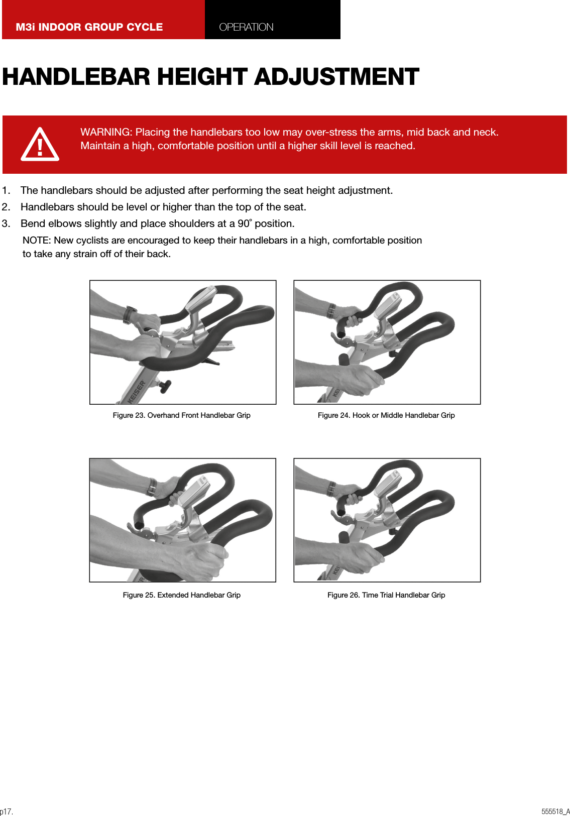 555518_Ap17.M3i INDOOR GROUP CYCLE OPERATION1.  The handlebars should be adjusted after performing the seat height adjustment.2.  Handlebars should be level or higher than the top of the seat.3.  Bend elbows slightly and place shoulders at a 90˚ position.NOTE: New cyclists are encouraged to keep their handlebars in a high, comfortable position to take any strain off of their back.WARNING: Placing the handlebars too low may over-stress the arms, mid back and neck. Maintain a high, comfortable position until a higher skill level is reached.HANDLEBAR HEIGHT ADJUSTMENTFigure 23. Overhand Front Handlebar GripFigure 25. Extended Handlebar GripFigure 24. Hook or Middle Handlebar GripFigure 26. Time Trial Handlebar Grip