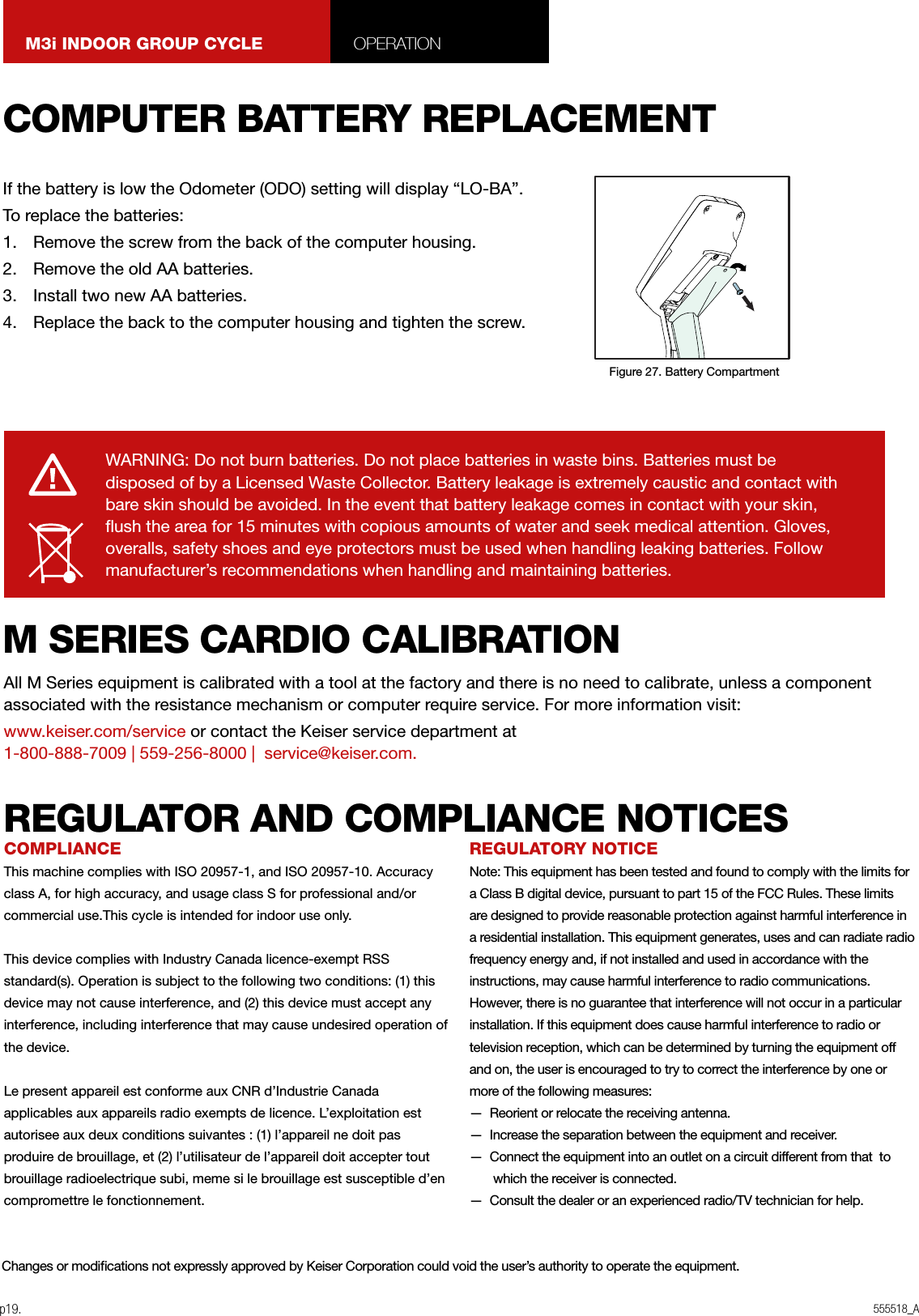 555518_Ap19.M3i INDOOR GROUP CYCLE OPERATIONWARNING: Do not burn batteries. Do not place batteries in waste bins. Batteries must be disposed of by a Licensed Waste Collector. Battery leakage is extremely caustic and contact with bare skin should be avoided. In the event that battery leakage comes in contact with your skin, ush the area for 15 minutes with copious amounts of water and seek medical attention. Gloves, overalls, safety shoes and eye protectors must be used when handling leaking batteries. Follow manufacturer’s recommendations when handling and maintaining batteries.COMPUTER BATTERY REPLACEMENTM SERIES CARDIO CALIBRATIONIf the battery is low the Odometer (ODO) setting will display “LO-BA”.To replace the batteries:1.  Remove the screw from the back of the computer housing.2.  Remove the old AA batteries.3.  Install two new AA batteries.4.  Replace the back to the computer housing and tighten the screw.All M Series equipment is calibrated with a tool at the factory and there is no need to calibrate, unless a component associated with the resistance mechanism or computer require service. For more information visit:www.keiser.com/service or contact the Keiser service department at  1-800-888-7009 | 559-256-8000 |  service@keiser.com.Figure 27. Battery CompartmentCOMPLIANCEThis machine complies with ISO 20957-1, and ISO 20957-10. Accuracy class A, for high accuracy, and usage class S for professional and/or commercial use.This cycle is intended for indoor use only. This device complies with Industry Canada licence-exempt RSS standard(s). Operation is subject to the following two conditions: (1) this device may not cause interference, and (2) this device must accept any interference, including interference that may cause undesired operation of the device.Le present appareil est conforme aux CNR d’Industrie Canada applicables aux appareils radio exempts de licence. L’exploitation est autorisee aux deux conditions suivantes : (1) l’appareil ne doit pas produire de brouillage, et (2) l’utilisateur de l’appareil doit accepter tout brouillage radioelectrique subi, meme si le brouillage est susceptible d’en compromettre le fonctionnement.REGULATORY NOTICENote: This equipment has been tested and found to comply with the limits for a Class B digital device, pursuant to part 15 of the FCC Rules. These limits are designed to provide reasonable protection against harmful interference in a residential installation. This equipment generates, uses and can radiate radiofrequency energy and, if not installed and used in accordance with the instructions, may cause harmful interference to radio communications. However, there is no guarantee that interference will not occur in a particular installation. If this equipment does cause harmful interference to radio or television reception, which can be determined by turning the equipment off and on, the user is encouraged to try to correct the interference by one or more of the following measures:—  Reorient or relocate the receiving antenna.—  Increase the separation between the equipment and receiver.—  Connect the equipment into an outlet on a circuit different from that  to which the receiver is connected.—  Consult the dealer or an experienced radio/TV technician for help. Changes or modications not expressly approved by Keiser Corporation could void the user’s authority to operate the equipment.REGULATOR AND COMPLIANCE NOTICES