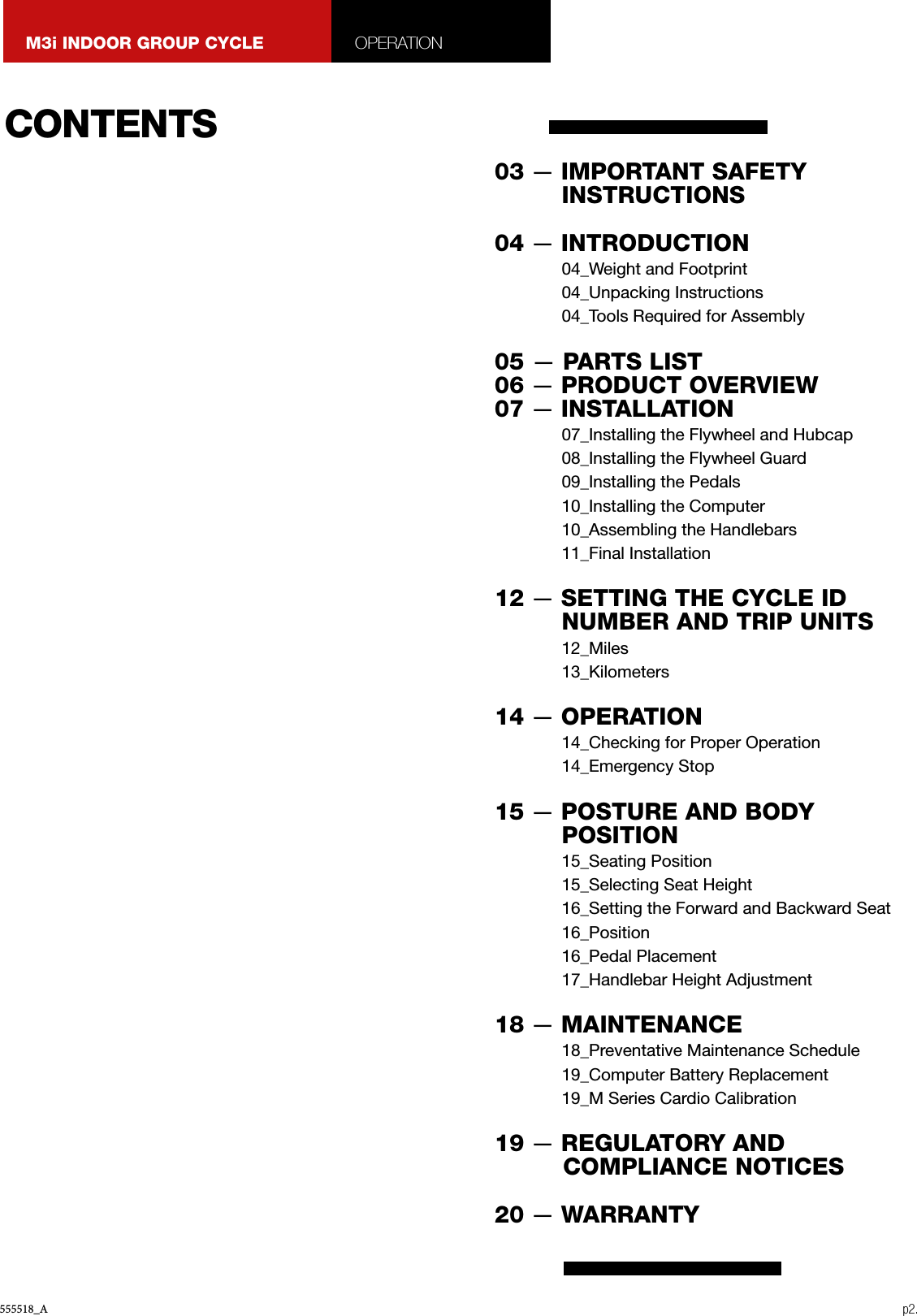 555518_A p2.M3i INDOOR GROUP CYCLE OPERATIONCONTENTS03 — IMPORTANT SAFETY INSTRUCTIONS 04 — INTRODUCTION04_Weight and Footprint04_Unpacking Instructions04_Tools Required for Assembly05 — PARTS LIST06 — PRODUCT OVERVIEW07 — INSTALLATION07_Installing the Flywheel and Hubcap08_Installing the Flywheel Guard09_Installing the Pedals10_Installing the Computer10_Assembling the Handlebars11_Final Installation12 — SETTING THE CYCLE ID NUMBER AND TRIP UNITS12_Miles13_Kilometers14 — OPERATION14_Checking for Proper Operation14_Emergency Stop15 — POSTURE AND BODY POSITION15_Seating Position15_Selecting Seat Height16_Setting the Forward and Backward Seat16_Position16_Pedal Placement17_Handlebar Height Adjustment18 — MAINTENANCE18_Preventative Maintenance Schedule19_Computer Battery Replacement19_M Series Cardio Calibration19 — REGULATORY AND    COMPLIANCE NOTICES20 — WARRANTY