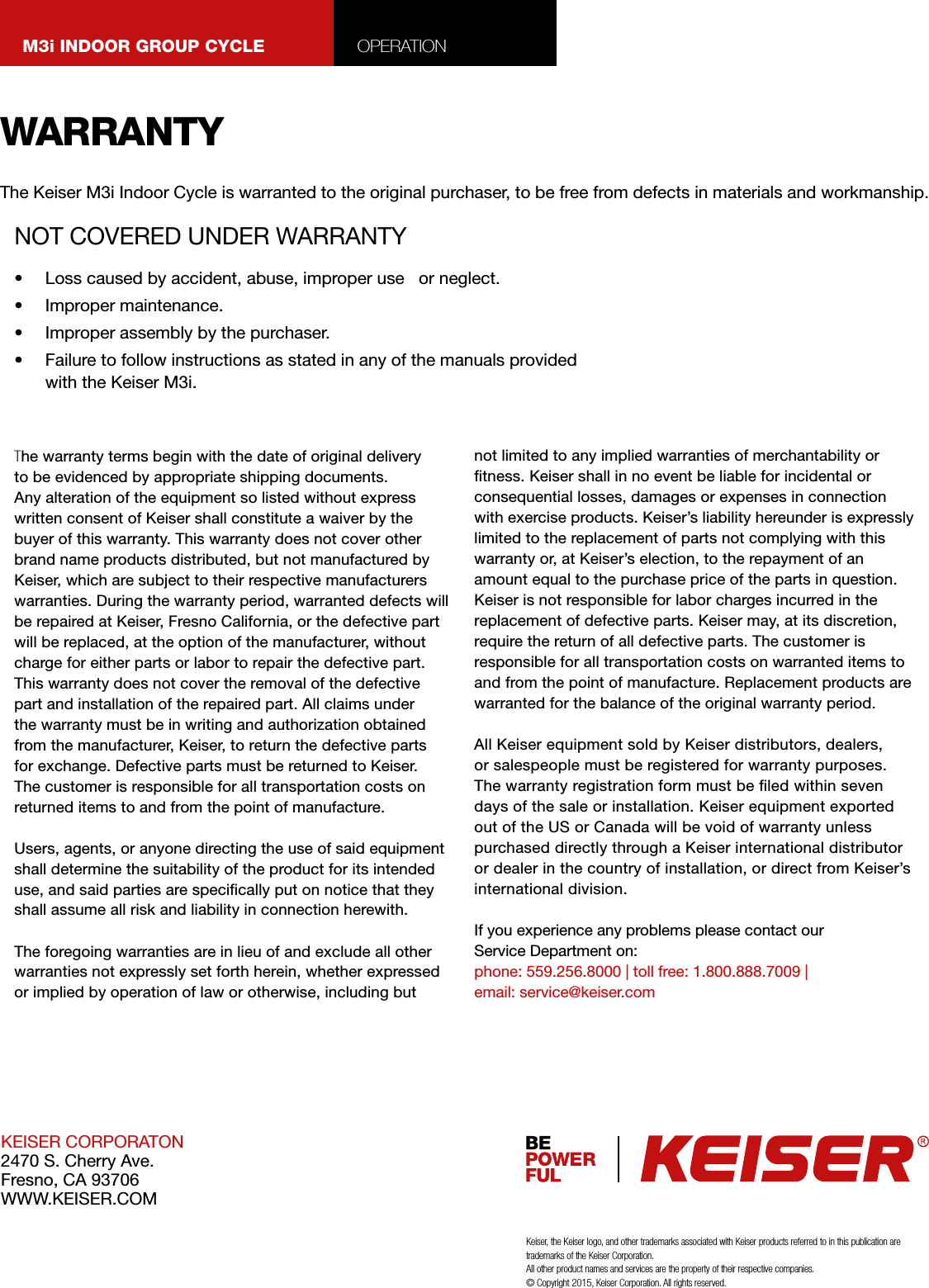 WARRANTYKEISER CORPORATON2470 S. Cherry Ave.Fresno, CA 93706WWW.KEISER.COM•  Loss caused by accident, abuse, improper use   or neglect.•  Improper maintenance.•  Improper assembly by the purchaser.•  Failure to follow instructions as stated in any of the manuals provided with the Keiser M3i.The Keiser M3i Indoor Cycle is warranted to the original purchaser, to be free from defects in materials and workmanship.The warranty terms begin with the date of original delivery to be evidenced by appropriate shipping documents. Any alteration of the equipment so listed without express written consent of Keiser shall constitute a waiver by the buyer of this warranty. This warranty does not cover other brand name products distributed, but not manufactured by Keiser, which are subject to their respective manufacturers warranties. During the warranty period, warranted defects will be repaired at Keiser, Fresno California, or the defective part will be replaced, at the option of the manufacturer, without charge for either parts or labor to repair the defective part. This warranty does not cover the removal of the defective part and installation of the repaired part. All claims under the warranty must be in writing and authorization obtained from the manufacturer, Keiser, to return the defective parts for exchange. Defective parts must be returned to Keiser. The customer is responsible for all transportation costs on returned items to and from the point of manufacture.Users, agents, or anyone directing the use of said equipment shall determine the suitability of the product for its intended use, and said parties are specically put on notice that they shall assume all risk and liability in connection herewith.The foregoing warranties are in lieu of and exclude all other warranties not expressly set forth herein, whether expressed or implied by operation of law or otherwise, including but not limited to any implied warranties of merchantability or tness. Keiser shall in no event be liable for incidental or consequential losses, damages or expenses in connection with exercise products. Keiser’s liability hereunder is expressly limited to the replacement of parts not complying with this warranty or, at Keiser’s election, to the repayment of an amount equal to the purchase price of the parts in question. Keiser is not responsible for labor charges incurred in the replacement of defective parts. Keiser may, at its discretion, require the return of all defective parts. The customer is responsible for all transportation costs on warranted items to and from the point of manufacture. Replacement products are warranted for the balance of the original warranty period.All Keiser equipment sold by Keiser distributors, dealers, or salespeople must be registered for warranty purposes. The warranty registration form must be led within seven days of the sale or installation. Keiser equipment exported out of the US or Canada will be void of warranty unless purchased directly through a Keiser international distributor or dealer in the country of installation, or direct from Keiser’s international division.If you experience any problems please contact our Service Department on:phone: 559.256.8000 | toll free: 1.800.888.7009 | email: service@keiser.comKeiser, the Keiser logo, and other trademarks associated with Keiser products referred to in this publication are trademarks of the Keiser Corporation.All other product names and services are the property of their respective companies. © Copyright 2015, Keiser Corporation. All rights reserved.NOT COVERED UNDER WARRANTYM3i INDOOR GROUP CYCLE OPERATION