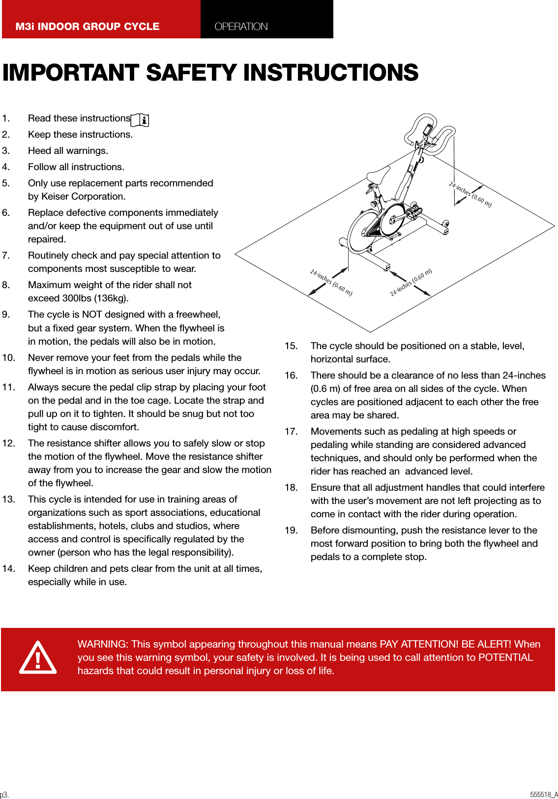 555518_Ap3.M3i INDOOR GROUP CYCLE OPERATION1.  Read these instructions.2.  Keep these instructions.3.  Heed all warnings.4.  Follow all instructions.5.  Only use replacement parts recommended by Keiser Corporation.6.  Replace defective components immediately and/or keep the equipment out of use until repaired.7.  Routinely check and pay special attention to components most susceptible to wear.8.  Maximum weight of the rider shall not exceed 300lbs (136kg).9.  The cycle is NOT designed with a freewheel, but a xed gear system. When the ywheel is in motion, the pedals will also be in motion.10.  Never remove your feet from the pedals while the ywheel is in motion as serious user injury may occur.11.  Always secure the pedal clip strap by placing your foot on the pedal and in the toe cage. Locate the strap and pull up on it to tighten. It should be snug but not too tight to cause discomfort.12.  The resistance shifter allows you to safely slow or stop the motion of the ywheel. Move the resistance shifter away from you to increase the gear and slow the motion of the ywheel.13.  This cycle is intended for use in training areas of organizations such as sport associations, educational establishments, hotels, clubs and studios, where access and control is specically regulated by the owner (person who has the legal responsibility).14.  Keep children and pets clear from the unit at all times, especially while in use.15.  The cycle should be positioned on a stable, level, horizontal surface.16.  There should be a clearance of no less than 24-inches (0.6 m) of free area on all sides of the cycle. When cycles are positioned adjacent to each other the free area may be shared.17.  Movements such as pedaling at high speeds or pedaling while standing are considered advanced techniques, and should only be performed when the rider has reached an  advanced level.18.  Ensure that all adjustment handles that could interfere with the user’s movement are not left projecting as to come in contact with the rider during operation.19.  Before dismounting, push the resistance lever to the most forward position to bring both the ywheel and pedals to a complete stop.WARNING: This symbol appearing throughout this manual means PAY ATTENTION! BE ALERT! When you see this warning symbol, your safety is involved. It is being used to call attention to POTENTIAL hazards that could result in personal injury or loss of life.IMPORTANT SAFETY INSTRUCTIONS24-inches (0.60 m)24-inches (0.60 m)24-inches (0.60 m)