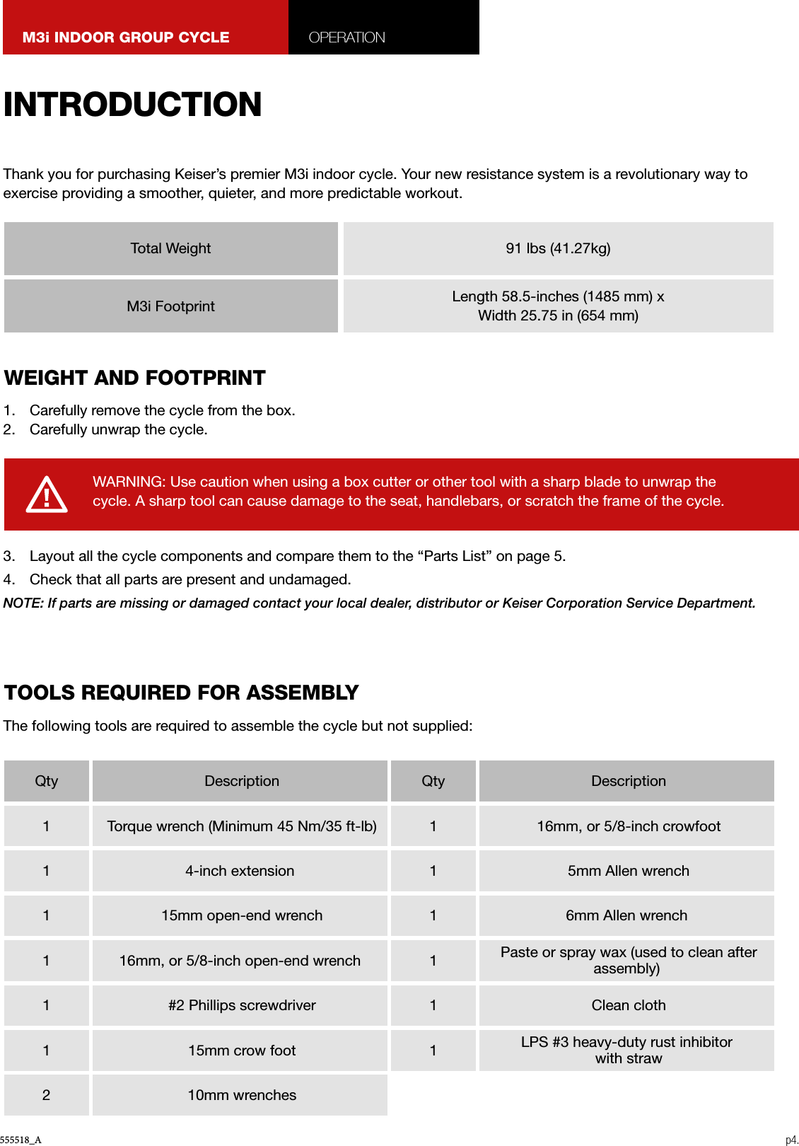 555518_A p4.M3i INDOOR GROUP CYCLE OPERATION1.  Carefully remove the cycle from the box.2.  Carefully unwrap the cycle.3.  Layout all the cycle components and compare them to the “Parts List” on page 5.4.  Check that all parts are present and undamaged.NOTE: If parts are missing or damaged contact your local dealer, distributor or Keiser Corporation Service Department.Thank you for purchasing Keiser’s premier M3i indoor cycle. Your new resistance system is a revolutionary way to exercise providing a smoother, quieter, and more predictable workout.The following tools are required to assemble the cycle but not supplied:WARNING: Use caution when using a box cutter or other tool with a sharp blade to unwrap the cycle. A sharp tool can cause damage to the seat, handlebars, or scratch the frame of the cycle.INTRODUCTIONWEIGHT AND FOOTPRINTTOOLS REQUIRED FOR ASSEMBLYTotal WeightQty1111112Qty111111 Description Torque wrench (Minimum 45 Nm/35 ft-lb)4-inch extension 15mm open-end wrench16mm, or 5/8-inch open-end wrench #2 Phillips screwdriver 15mm crow foot 10mm wrenches Description 16mm, or 5/8-inch crowfoot 5mm Allen wrench6mm Allen wrench Paste or spray wax (used to clean after assembly) Clean clothLPS #3 heavy-duty rust inhibitor with straw91 lbs (41.27kg)Length 58.5-inches (1485 mm) x Width 25.75 in (654 mm)M3i Footprint