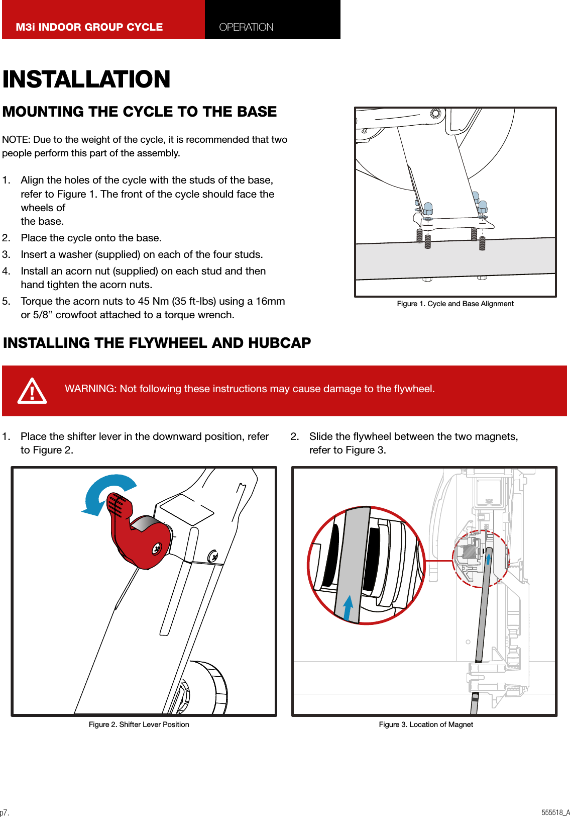 555518_Ap7.M3i INDOOR GROUP CYCLE OPERATIONINSTALLATIONNOTE: Due to the weight of the cycle, it is recommended that two people perform this part of the assembly.1.  Align the holes of the cycle with the studs of the base, refer to Figure 1. The front of the cycle should face the wheels of  the base.2.  Place the cycle onto the base.3.  Insert a washer (supplied) on each of the four studs.4.  Install an acorn nut (supplied) on each stud and then hand tighten the acorn nuts.5.  Torque the acorn nuts to 45 Nm (35 ft-lbs) using a 16mm or 5/8” crowfoot attached to a torque wrench.1.  Place the shifter lever in the downward position, refer to Figure 2.2.  Slide the ywheel between the two magnets,  refer to Figure 3.MOUNTING THE CYCLE TO THE BASEINSTALLING THE FLYWHEEL AND HUBCAPWARNING: Not following these instructions may cause damage to the ywheel.Figure 1. Cycle and Base AlignmentFigure 3. Location of MagnetFigure 2. Shifter Lever Position