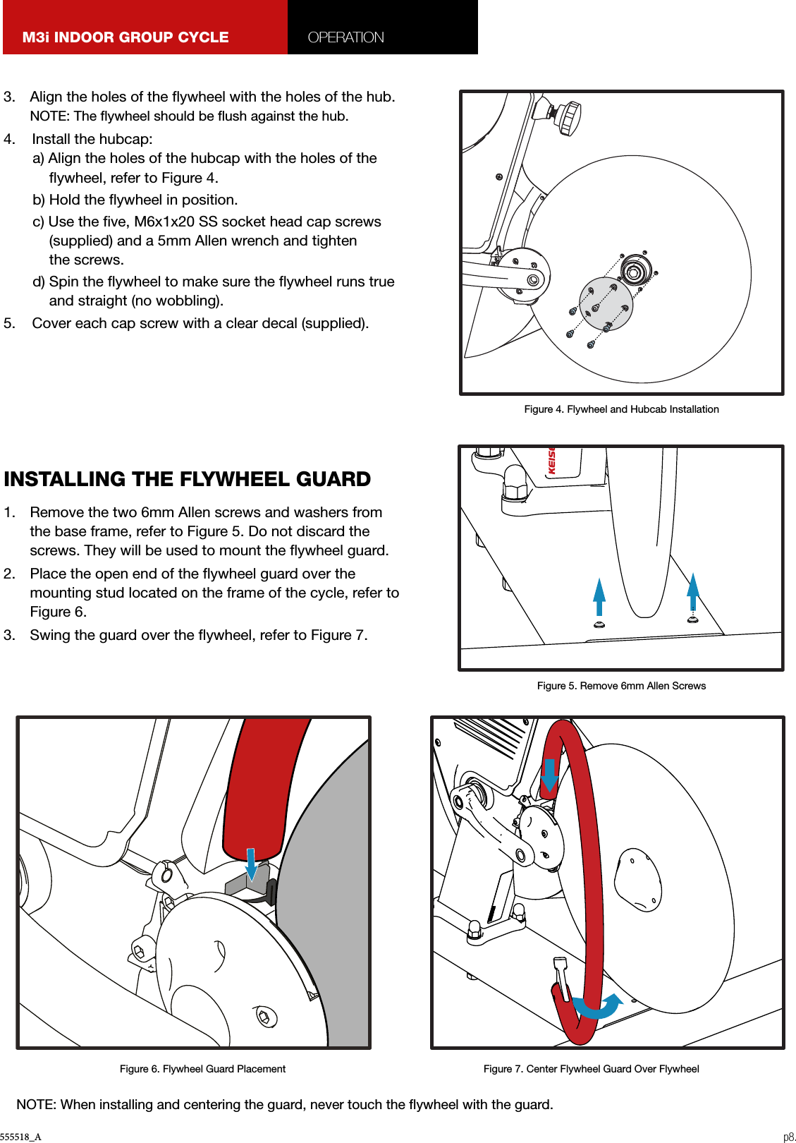 555518_A p8.M3i INDOOR GROUP CYCLE OPERATION3.  Align the holes of the ywheel with the holes of the hub. NOTE: The ywheel should be ush against the hub. 4.    Install the hubcap:a) Align the holes of the hubcap with the holes of the ywheel, refer to Figure 4.b) Hold the ywheel in position.c) Use the ve, M6x1x20 SS socket head cap screws (supplied) and a 5mm Allen wrench and tighten  the screws.d) Spin the ywheel to make sure the ywheel runs true and straight (no wobbling).5.    Cover each cap screw with a clear decal (supplied).1.  Remove the two 6mm Allen screws and washers from the base frame, refer to Figure 5. Do not discard the screws. They will be used to mount the ywheel guard.2.  Place the open end of the ywheel guard over the mounting stud located on the frame of the cycle, refer to Figure 6.3.  Swing the guard over the ywheel, refer to Figure 7.INSTALLING THE FLYWHEEL GUARDFigure 4. Flywheel and Hubcab InstallationFigure 5. Remove 6mm Allen ScrewsFigure 6. Flywheel Guard Placement Figure 7. Center Flywheel Guard Over FlywheelNOTE: When installing and centering the guard, never touch the ywheel with the guard.