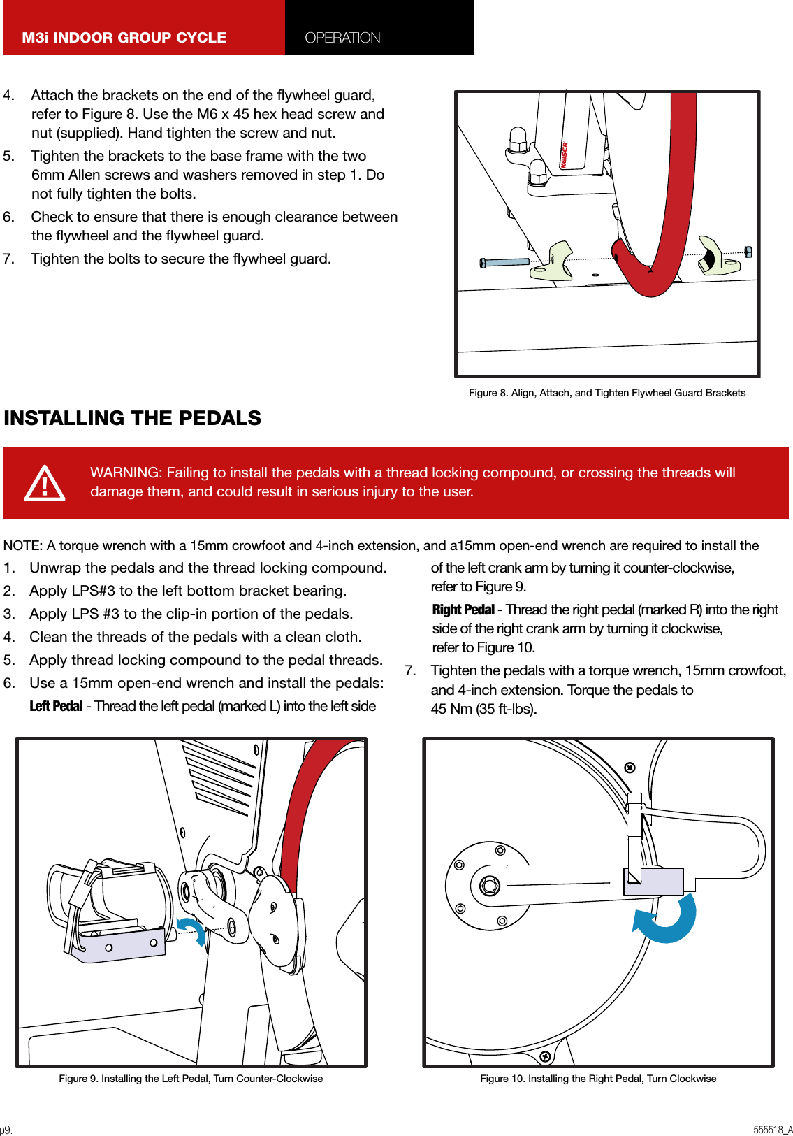 555518_Ap9.M3i INDOOR GROUP CYCLE OPERATION4.    Attach the brackets on the end of the ywheel guard, refer to Figure 8. Use the M6 x 45 hex head screw and nut (supplied). Hand tighten the screw and nut.5.    Tighten the brackets to the base frame with the two 6mm Allen screws and washers removed in step 1. Do not fully tighten the bolts.6.    Check to ensure that there is enough clearance between the ywheel and the ywheel guard.7.    Tighten the bolts to secure the ywheel guard.1.  Unwrap the pedals and the thread locking compound.2.  Apply LPS#3 to the left bottom bracket bearing.3.  Apply LPS #3 to the clip-in portion of the pedals.4.  Clean the threads of the pedals with a clean cloth.5.  Apply thread locking compound to the pedal threads.6.  Use a 15mm open-end wrench and install the pedals: Left Pedal - Thread the left pedal (marked L) into the left side of the left crank arm by turning it counter-clockwise,  refer to Figure 9.   Right Pedal - Thread the right pedal (marked R) into the right side of the right crank arm by turning it clockwise, refer to Figure 10.7.  Tighten the pedals with a torque wrench, 15mm crowfoot, and 4-inch extension. Torque the pedals to  45 Nm (35 ft-lbs).INSTALLING THE PEDALSWARNING: Failing to install the pedals with a thread locking compound, or crossing the threads will damage them, and could result in serious injury to the user.Figure 8. Align, Attach, and Tighten Flywheel Guard BracketsFigure 10. Installing the Right Pedal, Turn ClockwiseFigure 9. Installing the Left Pedal, Turn Counter-ClockwiseNOTE: A torque wrench with a 15mm crowfoot and 4-inch extension, and a15mm open-end wrench are required to install the 