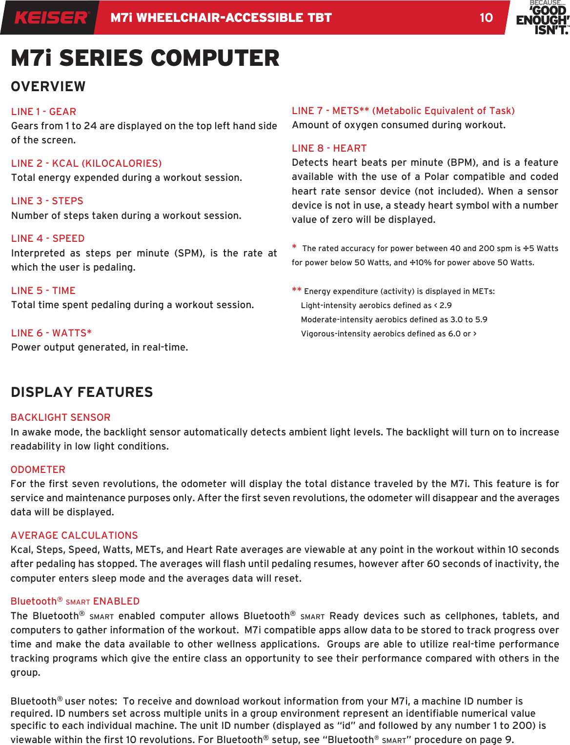 M7i WHEELCHAIR-ACCESSIBLE TBT 10BACKLIGHT SENSORIn awake mode, the backlight sensor automatically detects ambient light levels. The backlight will turn on to increase readability in low light conditions. ODOMETERFor the rst seven revolutions, the odometer will display the total distance traveled by the M7i. This feature is for service and maintenance purposes only. After the rst seven revolutions, the odometer will disappear and the averages data will be displayed. AVERAGE CALCULATIONSKcal, Steps, Speed, Watts, METs, and Heart Rate averages are viewable at any point in the workout within 10 seconds after pedaling has stopped. The averages will ash until pedaling resumes, however after 60 seconds of inactivity, the computer enters sleep mode and the averages data will reset.Bluetooth® smart ENABLEDThe Bluetooth® smart enabled computer allows Bluetooth® smart Ready devices such as cellphones, tablets, and computers to gather information of the workout.  M7i compatible apps allow data to be stored to track progress over time and make the data available to other wellness applications.  Groups are able to utilize real-time performance tracking programs which give the entire class an opportunity to see their performance compared with others in the group.Bluetooth® user notes:  To receive and download workout information from your M7i, a machine ID number is required. ID numbers set across multiple units in a group environment represent an identiable numerical value specic to each individual machine. The unit ID number (displayed as “id” and followed by any number 1 to 200) is viewable within the rst 10 revolutions. For Bluetooth® setup, see “Bluetooth® smart” procedure on page 9. LINE 1 - GEARGears from 1 to 24 are displayed on the top left hand side of the screen.LINE 2 - KCAL (KILOCALORIES)Total energy expended during a workout session.LINE 3 - STEPSNumber of steps taken during a workout session.LINE 4 - SPEEDInterpreted as steps per minute (SPM), is the rate at which the user is pedaling. LINE 5 - TIMETotal time spent pedaling during a workout session.LINE 6 - WATTS*Power output generated, in real-time.M7i SERIES COMPUTERLINE 7 - METS** (Metabolic Equivalent of Task)Amount of oxygen consumed during workout.LINE 8 - HEARTDetects heart beats per minute (BPM), and is a feature available with the use of a Polar compatible and coded heart rate sensor device (not included). When a sensor device is not in use, a steady heart symbol with a number value of zero will be displayed.*  The rated accuracy for power between 40 and 200 spm is ±5 Watts for power below 50 Watts, and ±10% for power above 50 Watts. ** Energy expenditure (activity) is displayed in METs:Light-intensity aerobics dened as &lt; 2.9Moderate-intensity aerobics dened as 3.0 to 5.9Vigorous-intensity aerobics dened as 6.0 or &gt;OVERVIEWDISPLAY FEATURES