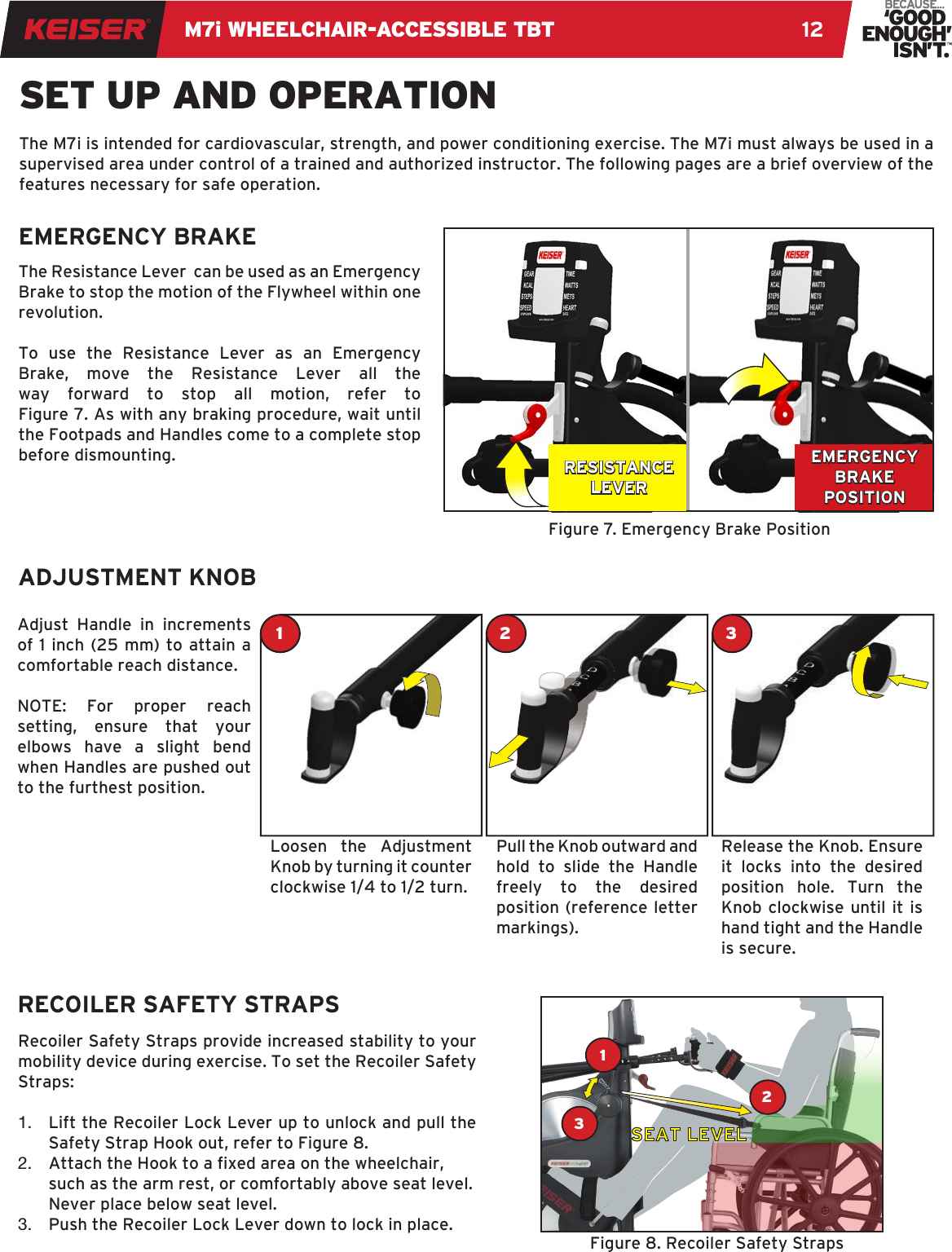 M7i WHEELCHAIR-ACCESSIBLE TBT 12The Resistance Lever  can be used as an Emergency Brake to stop the motion of the Flywheel within one revolution. To use the Resistance Lever as an Emergency Brake, move the Resistance Lever all the way forward to stop all motion, refer to  Figure 7. As with any braking procedure, wait until the Footpads and Handles come to a complete stop before dismounting.SET UP AND OPERATIONEMERGENCY BRAKEFigure 7. Emergency Brake PositionThe M7i is intended for cardiovascular, strength, and power conditioning exercise. The M7i must always be used in a supervised area under control of a trained and authorized instructor. The following pages are a brief overview of the features necessary for safe operation.ADJUSTMENT KNOBAdjust Handle in increments of 1 inch (25 mm) to attain a comfortable reach distance.NOTE: For proper reach setting, ensure that your elbows have a slight bend when Handles are pushed out to the furthest position.Recoiler Safety Straps provide increased stability to your mobility device during exercise. To set the Recoiler Safety Straps:1.  Lift the Recoiler Lock Lever up to unlock and pull the Safety Strap Hook out, refer to Figure 8.2.  Attach the Hook to a xed area on the wheelchair, such as the arm rest, or comfortably above seat level. Never place below seat level.3.  Push the Recoiler Lock Lever down to lock in place.Loosen the Adjustment Knob by turning it counter clockwise 1/4 to 1/2 turn.Pull the Knob outward and hold to slide the Handle freely to the desired position (reference letter markings).  Release the Knob. Ensure it locks into the desired position hole. Turn the Knob clockwise until it is hand tight and the Handle is secure.EMERGENCY BRAKE POSITIONRECOILER SAFETY STRAPS12 3132Figure 8. Recoiler Safety StrapsRESISTANCELEVERSEAT LEVEL