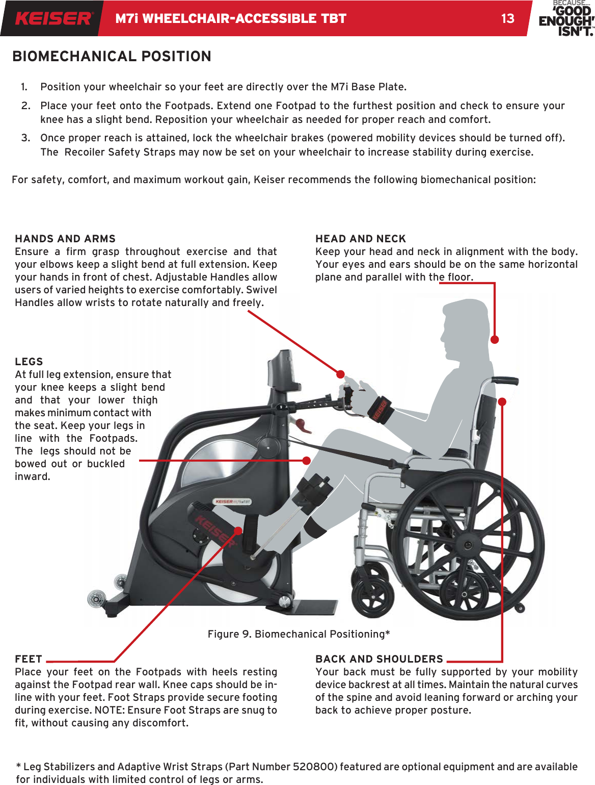 M7i WHEELCHAIR-ACCESSIBLE TBT 13BIOMECHANICAL POSITION1.  Position your wheelchair so your feet are directly over the M7i Base Plate. 2.  Place your feet onto the Footpads. Extend one Footpad to the furthest position and check to ensure your knee has a slight bend. Reposition your wheelchair as needed for proper reach and comfort.3.  Once proper reach is attained, lock the wheelchair brakes (powered mobility devices should be turned off). The  Recoiler Safety Straps may now be set on your wheelchair to increase stability during exercise.For safety, comfort, and maximum workout gain, Keiser recommends the following biomechanical position:LEGSAt full leg extension, ensure that your knee keeps a slight bend and that your lower thigh makes minimum contact with the seat. Keep your legs in line with the Footpads. The  legs should not be bowed out or buckled inward.HEAD AND NECKKeep your head and neck in alignment with the body. Your eyes and ears should be on the same horizontal plane and parallel with the oor.BACK AND SHOULDERSYour back must be fully supported by your mobility device backrest at all times. Maintain the natural curves of the spine and avoid leaning forward or arching your back to achieve proper posture.HANDS AND ARMSEnsure  a  rm  grasp  throughout  exercise  and  that your elbows keep a slight bend at full extension. Keep your hands in front of chest. Adjustable Handles allow users of varied heights to exercise comfortably. Swivel Handles allow wrists to rotate naturally and freely. FEET Place your feet on the Footpads with heels resting against the Footpad rear wall. Knee caps should be in-line with your feet. Foot Straps provide secure footing during exercise. NOTE: Ensure Foot Straps are snug to t, without causing any discomfort.Figure 9. Biomechanical Positioning** Leg Stabilizers and Adaptive Wrist Straps (Part Number 520800) featured are optional equipment and are available for individuals with limited control of legs or arms.