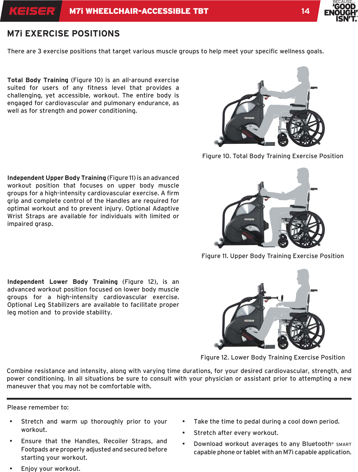 M7i WHEELCHAIR-ACCESSIBLE TBT 14M7i EXERCISE POSITIONSTotal Body Training (Figure 10) is an all-around exercise suited  for  users  of  any  tness  level  that  provides  a challenging, yet accessible, workout. The entire body is engaged for cardiovascular and pulmonary endurance, as well as for strength and power conditioning.Independent Upper Body Training (Figure 11) is an advanced workout position that focuses on upper body muscle groups for a high-intensity cardiovascular exercise. A rm grip and complete control of the Handles are required for optimal workout and to prevent injury. Optional Adaptive Wrist Straps are available for individuals with limited or impaired grasp.Independent Lower Body Training (Figure 12), is an advanced workout position focused on lower body muscle groups for a high-intensity cardiovascular exercise. Optional Leg Stabilizers are available to facilitate proper leg motion and  to provide stability.Combine resistance and intensity, along with varying time durations, for your desired cardiovascular, strength, and power conditioning. In all situations be sure to consult with your physician or assistant prior to attempting a new maneuver that you may not be comfortable with.Please remember to:•  Stretch and warm up thoroughly prior to your workout.•  Ensure that the Handles, Recoiler Straps, and Footpads are properly adjusted and secured before starting your workout.•  Enjoy your workout.iwiwiw•  Take the time to pedal during a cool down period.•  Stretch after every workout.•  Download workout averages to any Bluetooth® smart capable phone or tablet with an M7i capable application.There are 3 exercise positions that target various muscle groups to help meet your specic wellness goals.Figure 10. Total Body Training Exercise PositionFigure 11. Upper Body Training Exercise PositionFigure 12. Lower Body Training Exercise Position