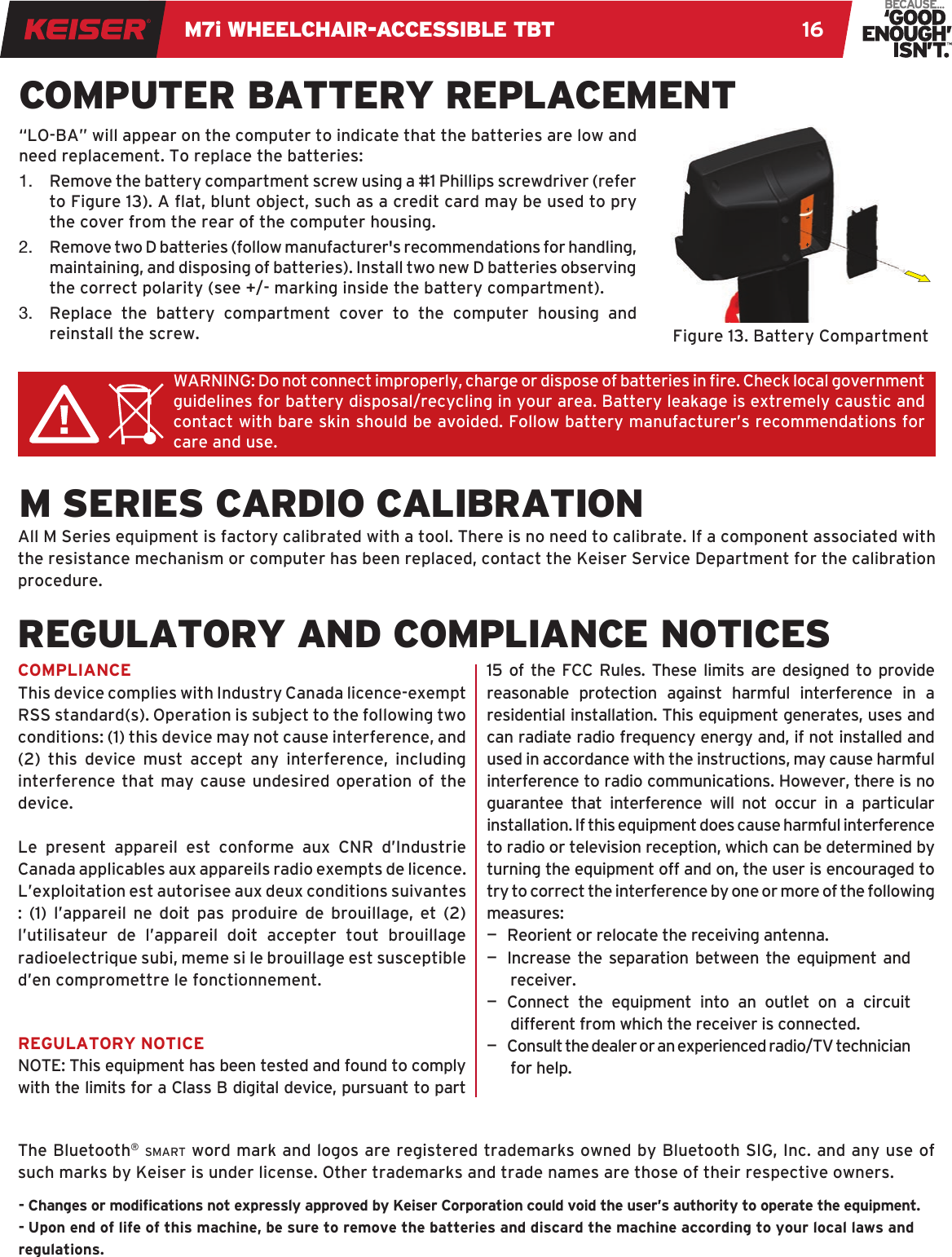 M7i WHEELCHAIR-ACCESSIBLE TBT 16WARNING: Do not connect improperly, charge or dispose of batteries in re. Check local government  guidelines for battery disposal/recycling in your area. Battery leakage is extremely caustic and contact with bare skin should be avoided. Follow battery manufacturer’s recommendations for care and use.COMPUTER BATTERY REPLACEMENTM SERIES CARDIO CALIBRATION“LO-BA” will appear on the computer to indicate that the batteries are low and need replacement. To replace the batteries:1.  Remove the battery compartment screw using a #1 Phillips screwdriver (refer to Figure 13). A at, blunt object, such as a credit card may be used to pry the cover from the rear of the computer housing.2.  Remove two D batteries (follow manufacturer&apos;s recommendations for handling, maintaining, and disposing of batteries). Install two new D batteries observing the correct polarity (see +/- marking inside the battery compartment). 3.  Replace the battery compartment cover to the computer housing and reinstall the screw.All M Series equipment is factory calibrated with a tool. There is no need to calibrate. If a component associated with the resistance mechanism or computer has been replaced, contact the Keiser Service Department for the calibration procedure.Figure 13. Battery CompartmentCOMPLIANCEThis device complies with Industry Canada licence-exempt RSS standard(s). Operation is subject to the following two conditions: (1) this device may not cause interference, and (2) this device must accept any interference, including interference that may cause undesired operation of the device.Le present appareil est conforme aux CNR d’Industrie Canada applicables aux appareils radio exempts de licence. L’exploitation est autorisee aux deux conditions suivantes : (1) l’appareil ne doit pas produire de brouillage, et (2) l’utilisateur de l’appareil doit accepter tout brouillage radioelectrique subi, meme si le brouillage est susceptible d’en compromettre le fonctionnement.REGULATORY NOTICENOTE: This equipment has been tested and found to comply with the limits for a Class B digital device, pursuant to part 15 of the FCC Rules. These limits are designed to provide reasonable protection against harmful interference in a residential installation. This equipment generates, uses and can radiate radio frequency energy and, if not installed and used in accordance with the instructions, may cause harmful interference to radio communications. However, there is no guarantee that interference will not occur in a particular installation. If this equipment does cause harmful interference to radio or television reception, which can be determined by turning the equipment off and on, the user is encouraged to try to correct the interference by one or more of the following measures:—  Reorient or relocate the receiving antenna.—  Increase the separation between the equipment and receiver.—  Connect the equipment into an outlet on a circuit different from which the receiver is connected.—   Consult the dealer or an experienced radio/TV technician for help.- Changes or modications not expressly approved by Keiser Corporation could void the user’s authority to operate the equipment. - Upon end of life of this machine, be sure to remove the batteries and discard the machine according to your local laws and regulations.REGULATORY AND COMPLIANCE NOTICESThe Bluetooth® smart word mark and logos are registered trademarks owned by Bluetooth SIG, Inc. and any use of such marks by Keiser is under license. Other trademarks and trade names are those of their respective owners.