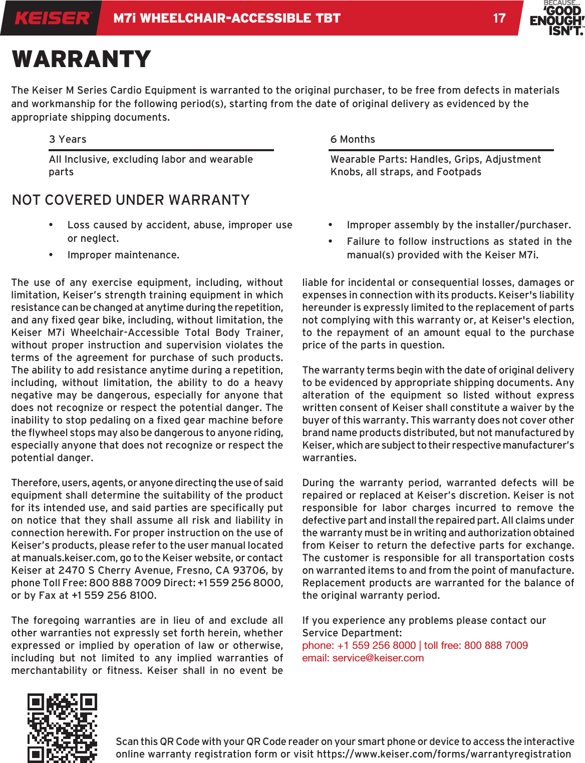 M7i WHEELCHAIR-ACCESSIBLE TBT 17WARRANTY•  Loss caused by accident, abuse, improper use or neglect.•  Improper maintenance.The Keiser M Series Cardio Equipment is warranted to the original purchaser, to be free from defects in materials and workmanship for the following period(s), starting from the date of original delivery as evidenced by the appropriate shipping documents. 6 Months3 YearsAll Inclusive, excluding labor and wearable partsWearable Parts: Handles, Grips, Adjustment Knobs, all straps, and FootpadsThe use of any exercise equipment, including, without limitation, Keiser’s strength training equipment in which resistance can be changed at anytime during the repetition, and any xed gear bike, including, without limitation, the Keiser M7i Wheelchair-Accessible Total Body Trainer, without proper instruction and supervision violates the terms of the agreement for purchase of such products. The ability to add resistance anytime during a repetition, including, without limitation, the ability to do a heavy negative may be dangerous, especially for anyone that does not recognize or respect the potential danger. The inability to stop pedaling on a xed gear machine before the ywheel stops may also be dangerous to anyone riding, especially anyone that does not recognize or respect the potential danger.Therefore, users, agents, or anyone directing the use of said equipment shall determine the suitability of the product for its intended use, and said parties are specically put on notice that they shall assume all risk and liability in connection herewith. For proper instruction on the use of Keiser’s products, please refer to the user manual located at manuals.keiser.com, go to the Keiser website, or contact Keiser at 2470 S Cherry Avenue, Fresno, CA 93706, by phone Toll Free: 800 888 7009 Direct: +1 559 256 8000, or by Fax at +1 559 256 8100.The foregoing warranties are in lieu of and exclude all other warranties not expressly set forth herein, whether expressed or implied by operation of law or otherwise, including but not limited to any implied warranties of merchantability  or  tness.  Keiser  shall  in  no  event  be liable for incidental or consequential losses, damages or expenses in connection with its products. Keiser&apos;s liability hereunder is expressly limited to the replacement of parts not complying with this warranty or, at Keiser&apos;s election, to the repayment of an amount equal to the purchase price of the parts in question.The warranty terms begin with the date of original delivery to be evidenced by appropriate shipping documents. Any alteration of the equipment so listed without express written consent of Keiser shall constitute a waiver by the buyer of this warranty. This warranty does not cover other brand name products distributed, but not manufactured by Keiser, which are subject to their respective manufacturer’s warranties.During the warranty period, warranted defects will be repaired or replaced at Keiser’s discretion. Keiser is not responsible for labor charges incurred to remove the defective part and install the repaired part. All claims under the warranty must be in writing and authorization obtained from Keiser to return the defective parts for exchange. The customer is responsible for all transportation costs on warranted items to and from the point of manufacture. Replacement products are warranted for the balance of the original warranty period.If you experience any problems please contact our Service Department:phone: +1 559 256 8000 | toll free: 800 888 7009 email: service@keiser.comNOT COVERED UNDER WARRANTYScan this QR Code with your QR Code reader on your smart phone or device to access the interactive online warranty registration form or visit https://www.keiser.com/forms/warrantyregistration•  Improper assembly by the installer/purchaser.•  Failure to follow instructions as stated in the manual(s) provided with the Keiser M7i.