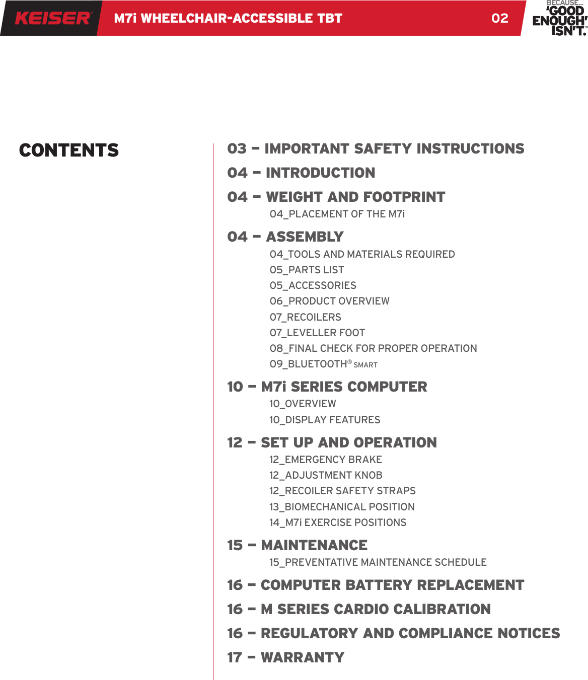 M7i WHEELCHAIR-ACCESSIBLE TBT 0203 — IMPORTANT SAFETY INSTRUCTIONS04 — INTRODUCTION04 — WEIGHT AND FOOTPRINT04_PLACEMENT OF THE M7i04 — A S S E M B LY04_TOOLS AND MATERIALS REQUIRED05_PARTS LIST05_ACCESSORIES06_PRODUCT OVERVIEW07_RECOILERS07_LEVELLER FOOT08_FINAL CHECK FOR PROPER OPERATION09_BLUETOOTH® smart10 — M7i SERIES COMPUTER10_OVERVIEW10_DISPLAY FEATURES12 — SET UP AND OPERATION12_EMERGENCY BRAKE12_ADJUSTMENT KNOB12_RECOILER SAFETY STRAPS13_BIOMECHANICAL POSITION14_M7i EXERCISE POSITIONS15 — MAINTENANCE15_PREVENTATIVE MAINTENANCE SCHEDULE16 — COMPUTER BATTERY REPLACEMENT16 — M SERIES CARDIO CALIBRATION16 — REGULATORY AND COMPLIANCE NOTICES17 — WARRANTYCONTENTS