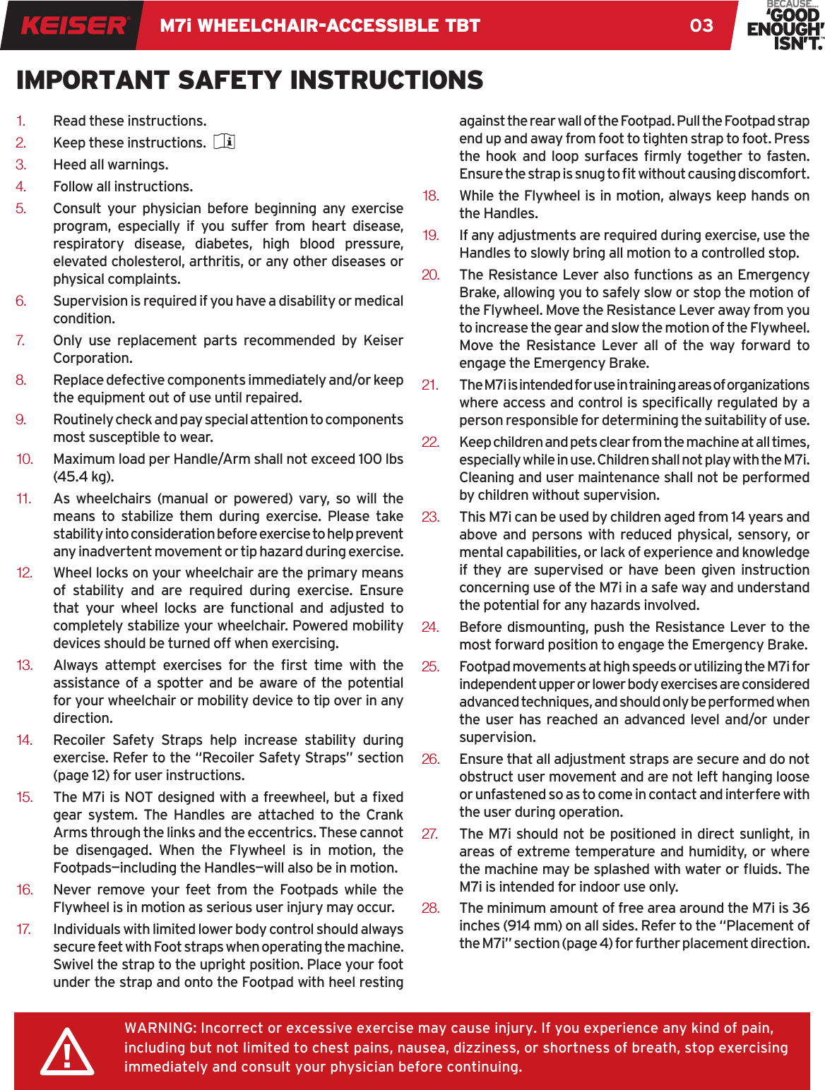 M7i WHEELCHAIR-ACCESSIBLE TBT 031.  Read these instructions. 2.  Keep these instructions. 3.  Heed all warnings. 4.  Follow all instructions. 5.  Consult your physician before beginning any exercise program, especially if you suffer from heart disease, respiratory disease, diabetes, high blood pressure, elevated cholesterol, arthritis, or any other diseases or physical complaints. 6.  Supervision is required if you have a disability or medical condition.7.   Only use replacement parts recommended by Keiser Corporation. 8.  Replace defective components immediately and/or keep the equipment out of use until repaired. 9.  Routinely check and pay special attention to components most susceptible to wear. 10.  Maximum load per Handle/Arm shall not exceed 100 lbs (45.4 kg).11.   As wheelchairs (manual or powered) vary, so will the means to stabilize them during exercise. Please take stability into consideration before exercise to help prevent any inadvertent movement or tip hazard during exercise. 12.  Wheel locks on your wheelchair are the primary means of stability and are required during exercise. Ensure that your wheel locks are functional and adjusted to completely stabilize your wheelchair. Powered mobility devices should be turned off when exercising.13.  Always  attempt  exercises  for  the  rst  time  with  the assistance of a spotter and be aware of the potential for your wheelchair or mobility device to tip over in any direction.14.   Recoiler Safety Straps help increase stability during exercise. Refer to the “Recoiler Safety Straps” section (page 12) for user instructions.15.  The M7i is NOT designed with a freewheel, but a xed gear system. The Handles are attached to the Crank Arms through the links and the eccentrics. These cannot be disengaged. When the Flywheel is in motion, the Footpads—including the Handles—will also be in motion. 16.  Never remove your feet from the Footpads while the Flywheel is in motion as serious user injury may occur. 17.   Individuals with limited lower body control should always secure feet with Foot straps when operating the machine. Swivel the strap to the upright position. Place your foot under the strap and onto the Footpad with heel resting against the rear wall of the Footpad. Pull the Footpad strap end up and away from foot to tighten strap to foot. Press the  hook  and  loop  surfaces rmly together  to fasten. Ensure the strap is snug to t without causing discomfort. 18.  While the Flywheel is in motion, always keep hands on the Handles. 19.  If any adjustments are required during exercise, use the Handles to slowly bring all motion to a controlled stop. 20.  The Resistance Lever also functions as an Emergency Brake, allowing you to safely slow or stop the motion of the Flywheel. Move the Resistance Lever away from you to increase the gear and slow the motion of the Flywheel. Move the Resistance Lever all of the way forward to engage the Emergency Brake. 21.  The M7i is intended for use in training areas of organizations where access and control is specically regulated by a person responsible for determining the suitability of use.22.  Keep children and pets clear from the machine at all times, especially while in use. Children shall not play with the M7i. Cleaning and user maintenance shall not be performed by children without supervision. 23.  This M7i can be used by children aged from 14 years and above and persons with reduced physical, sensory, or mental capabilities, or lack of experience and knowledge if they are supervised or have been given instruction concerning use of the M7i in a safe way and understand the potential for any hazards involved. 24.  Before dismounting, push the Resistance Lever to the most forward position to engage the Emergency Brake. 25.  Footpad movements at high speeds or utilizing the M7i for independent upper or lower body exercises are considered advanced techniques, and should only be performed when the user has reached an advanced level and/or under supervision. 26.  Ensure that all adjustment straps are secure and do not obstruct user movement and are not left hanging loose or unfastened so as to come in contact and interfere with the user during operation. 2 7.   The M7i should not be positioned in direct sunlight, in areas of extreme temperature and humidity, or where the machine may be splashed with water or uids. The M7i is intended for indoor use only.28.  The minimum amount of free area around the M7i is 36 inches (914 mm) on all sides. Refer to the “Placement of the M7i” section (page 4) for further placement direction.WARNING: Incorrect or excessive exercise may cause injury. If you experience any kind of pain, including but not limited to chest pains, nausea, dizziness, or shortness of breath, stop exercising immediately and consult your physician before continuing.IMPORTANT SAFETY INSTRUCTIONS