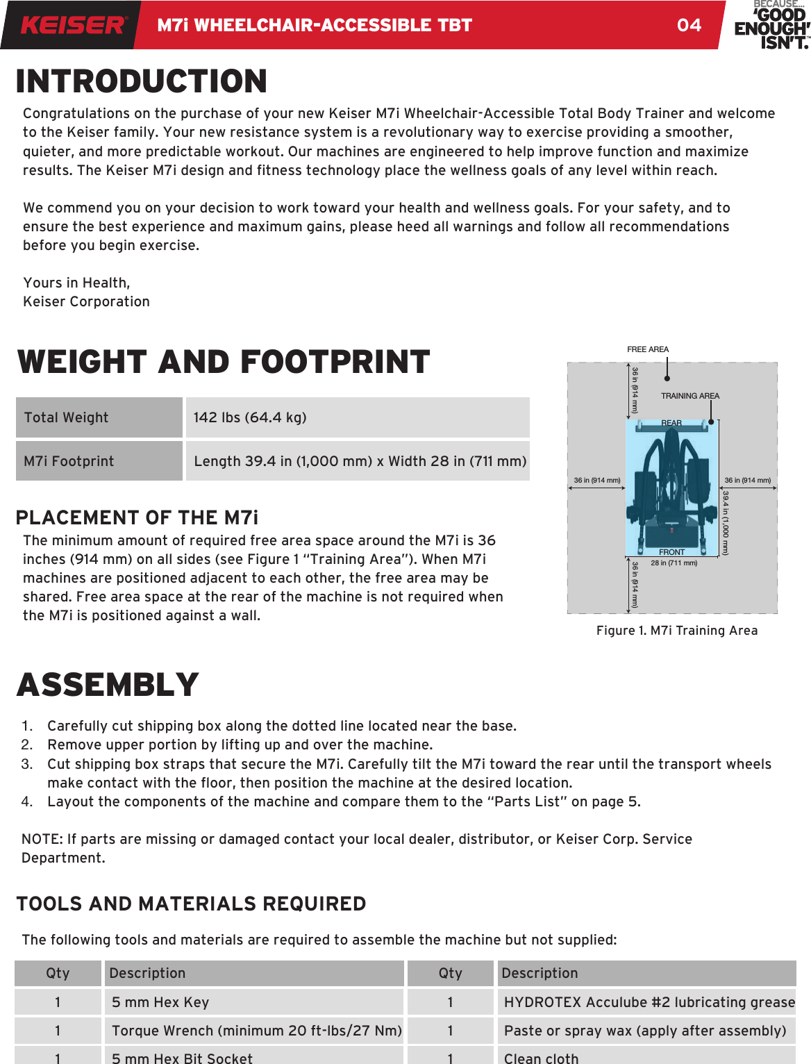 M7i WHEELCHAIR-ACCESSIBLE TBT 041.  Carefully cut shipping box along the dotted line located near the base.2.  Remove upper portion by lifting up and over the machine.3.  Cut shipping box straps that secure the M7i. Carefully tilt the M7i toward the rear until the transport wheels make contact with the oor, then position the machine at the desired location.4.  Layout the components of the machine and compare them to the “Parts List” on page 5. NOTE: If parts are missing or damaged contact your local dealer, distributor, or Keiser Corp. Service Department.Congratulations on the purchase of your new Keiser M7i Wheelchair-Accessible Total Body Trainer and welcome to the Keiser family. Your new resistance system is a revolutionary way to exercise providing a smoother, quieter, and more predictable workout. Our machines are engineered to help improve function and maximize results. The Keiser M7i design and tness technology place the wellness goals of any level within reach. We commend you on your decision to work toward your health and wellness goals. For your safety, and to ensure the best experience and maximum gains, please heed all warnings and follow all recommendations before you begin exercise.Yours in Health,Keiser CorporationThe following tools and materials are required to assemble the machine but not supplied:INTRODUCTIONWEIGHT AND FOOTPRINTTOOLS AND MATERIALS REQUIREDPLACEMENT OF THE M7i  Total WeightQty111Qty111 Description5 mm Hex KeyTorque Wrench (minimum 20 ft-lbs/27 Nm)5 mm Hex Bit Socket DescriptionHYDROTEX Acculube #2 lubricating greasePaste or spray wax (apply after assembly)Clean cloth  142 lbs (64.4 kg)  Length 39.4 in (1,000 mm) x Width 28 in (711 mm)  M7i FootprintASSEMBLY36 in (914 mm) 36 in (914 mm)36 in (914 mm)36 in (914 mm)TRAINING AREAREARFRONTFREE AREA39.4 in (1,000 mm)28 in (711 mm)Figure 1. M7i Training AreaThe minimum amount of required free area space around the M7i is 36 inches (914 mm) on all sides (see Figure 1 “Training Area”). When M7i machines are positioned adjacent to each other, the free area may be shared. Free area space at the rear of the machine is not required when the M7i is positioned against a wall.