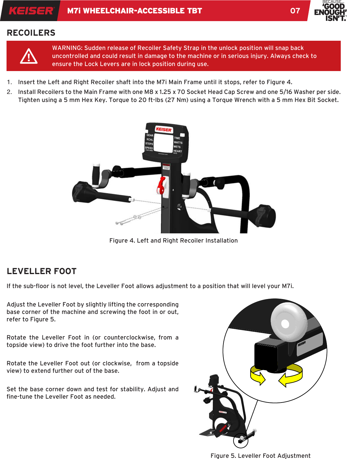 M7i WHEELCHAIR-ACCESSIBLE TBT 071.  Insert the Left and Right Recoiler shaft into the M7i Main Frame until it stops, refer to Figure 4. 2.  Install Recoilers to the Main Frame with one M8 x 1.25 x 70 Socket Head Cap Screw and one 5/16 Washer per side. Tighten using a 5 mm Hex Key. Torque to 20 ft-lbs (27 Nm) using a Torque Wrench with a 5 mm Hex Bit Socket.RECOILERSWARNING: Sudden release of Recoiler Safety Strap in the unlock position will snap back uncontrolled and could result in damage to the machine or in serious injury. Always check to ensure the Lock Levers are in lock position during use.Figure 4. Left and Right Recoiler Installation LEVELLER FOOTFigure 5. Leveller Foot AdjustmentIf the sub-oor is not level, the Leveller Foot allows adjustment to a position that will level your M7i.Adjust the Leveller Foot by slightly lifting the corresponding base corner of the machine and screwing the foot in or out, refer to Figure 5. Rotate the Leveller Foot in (or counterclockwise, from a topside view) to drive the foot further into the base. Rotate the Leveller Foot out (or clockwise,  from a topside view) to extend further out of the base. Set the base corner down and test for stability. Adjust and ne-tune the Leveller Foot as needed.