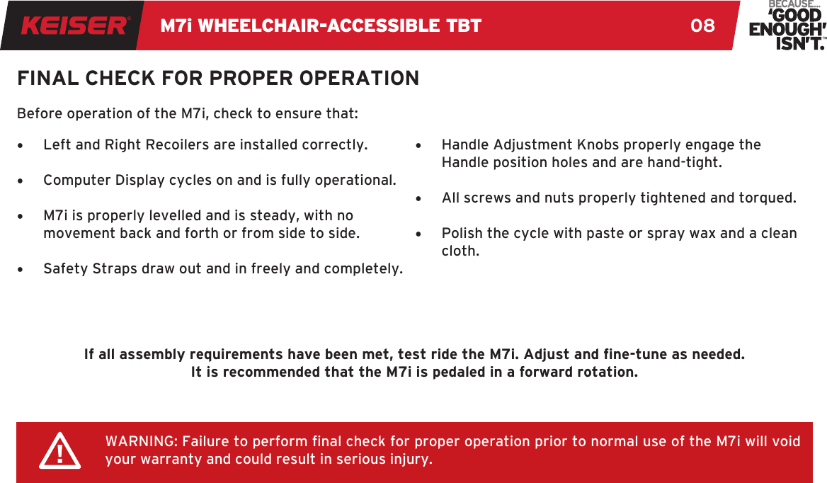 M7i WHEELCHAIR-ACCESSIBLE TBT 08FINAL CHECK FOR PROPER OPERATION•  Left and Right Recoilers are installed correctly. •  Computer Display cycles on and is fully operational. •  M7i is properly levelled and is steady, with no movement back and forth or from side to side. •  Safety Straps draw out and in freely and completely. •  Handle Adjustment Knobs properly engage the Handle position holes and are hand-tight. •  All screws and nuts properly tightened and torqued. •  Polish the cycle with paste or spray wax and a clean cloth.WARNING: Failure to perform nal check for proper operation prior to normal use of the M7i will void your warranty and could result in serious injury.Before operation of the M7i, check to ensure that:If all assembly requirements have been met, test ride the M7i. Adjust and ne-tune as needed. It is recommended that the M7i is pedaled in a forward rotation.